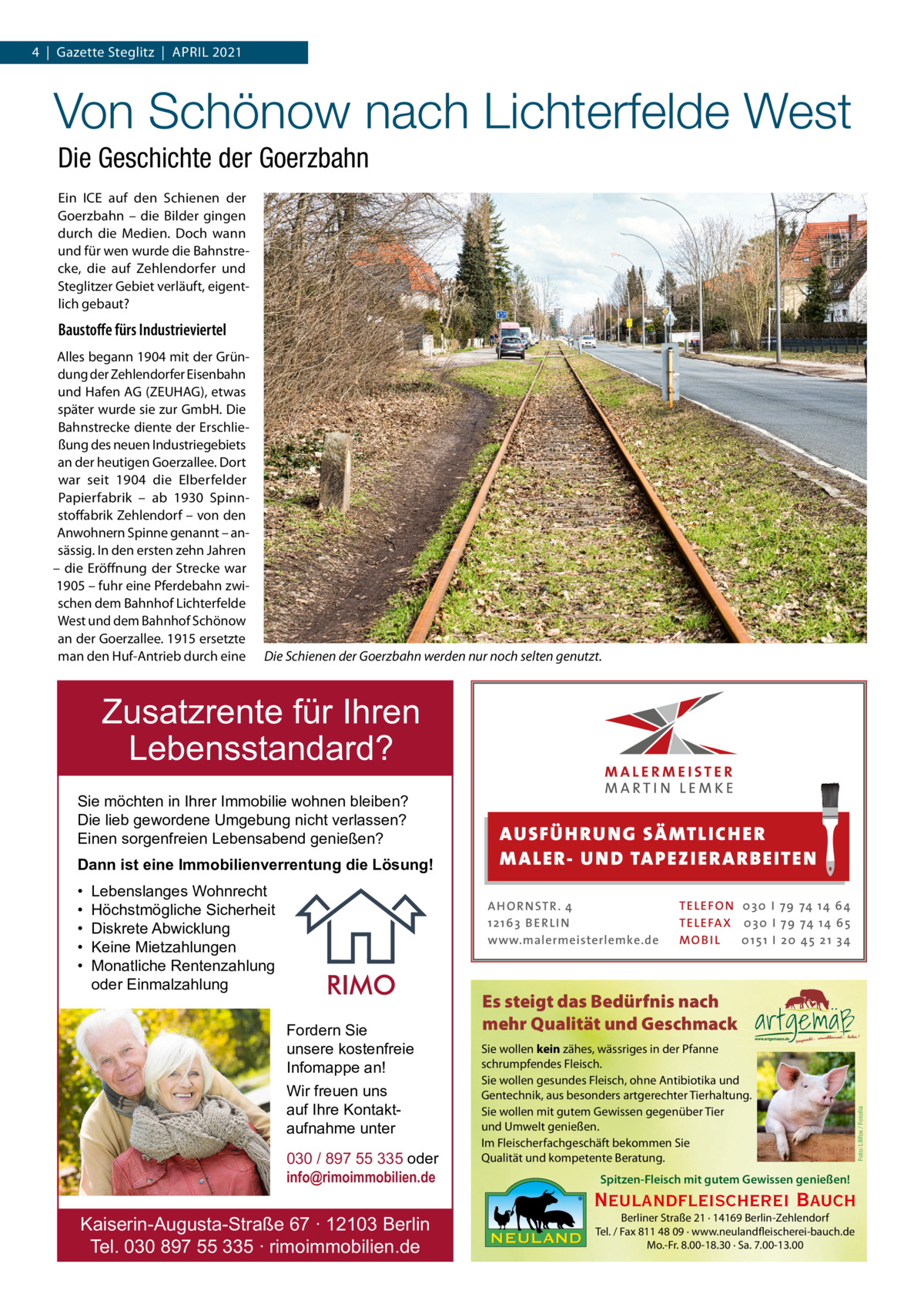 4  |  Gazette Steglitz  |  ApRIL 2021  Von Schönow nach Lichterfelde West Die Geschichte der Goerzbahn Ein ICE auf den Schienen der Goerzbahn – die Bilder gingen durch die Medien. Doch wann und für wen wurde die Bahnstrecke, die auf Zehlendorfer und Steglitzer Gebiet verläuft, eigentlich gebaut?  Baustoﬀe fürs Industrieviertel Alles begann 1904 mit der Gründung der Zehlendorfer Eisenbahn und Hafen AG (ZEUHAG), etwas später wurde sie zur GmbH. Die Bahnstrecke diente der Erschließung des neuen Industriegebiets an der heutigen Goerzallee. Dort war seit 1904 die Elberfelder papierfabrik – ab 1930 Spinnstoffabrik Zehlendorf – von den Anwohnern Spinne genannt – ansässig. In den ersten zehn Jahren – die Eröffnung der Strecke war 1905 – fuhr eine pferdebahn zwischen dem Bahnhof Lichterfelde West und dem Bahnhof Schönow an der Goerzallee. 1915 ersetzte man den Huf-Antrieb durch eine  Die Schienen der Goerzbahn werden nur noch selten genutzt.  Zusatzrente für Ihren Lebensstandard? Dann ist eine Immobilienverrentung die Lösung! • • • • •  Lebenslanges Wohnrecht Höchstmögliche Sicherheit Diskrete Abwicklung Keine Mietzahlungen Monatliche Rentenzahlung oder Einmalzahlung  AUS FÜ H RU NG SÄ MTLICH ER M A LER- U N D TA PEZ I ER A RB EITE N A H O R N STR . 4 12 16 3 B E R L I N www.malermeisterlemke.de  Fordern Sie unsere kostenfreie Infomappe an! Wir freuen uns auf Ihre Kontaktaufnahme unter 030 / 897 55 335 oder info@rimoimmobilien.de  Kaiserin-Augusta-Straße 67 ∙ 12103 Berlin Tel. 030 897 55 335 ∙ rimoimmobilien.de  TE L E FO N 0 3 0 I 79 74 14 6 4 TE L E FA X 0 3 0 I 79 74 14 6 5 MOB I L 0 15 1 I 2 0 45 21 3 4  Es steigt das Bedürfnis nach mehr Qualität und Geschmack Sie wollen kein zähes, wässriges in der Pfanne schrumpfendes Fleisch. Sie wollen gesundes Fleisch, ohne Antibiotika und Gentechnik, aus besonders artgerechter Tierhaltung. Sie wollen mit gutem Gewissen gegenüber Tier und Umwelt genießen. Im Fleischerfachgeschäft bekommen Sie Qualität und kompetente Beratung. Spitzen-Fleisch mit gutem Gewissen genießen!  Neulandfleischerei Bauch Berliner Straße 21 · 14169 Berlin-Zehlendorf Tel. / Fax 811 48 09 · www.neulandfleischerei-bauch.de Mo.-Fr. 8.00-18.30 · Sa. 7.00-13.00  Foto: Lilifox / Fotolia  Sie möchten in Ihrer Immobilie wohnen bleiben? Die lieb gewordene Umgebung nicht verlassen? Einen sorgenfreien Lebensabend genießen?