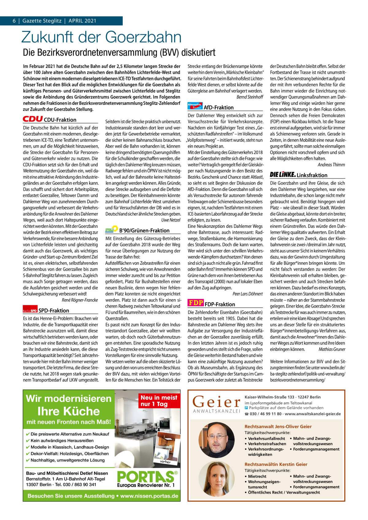 1 | Gazette Zehlendorf 6  |  Gazette Steglitz  |  ApRIL | ApRIL 2021 2021  Zukunft der Goerzbahn Die Bezirksverordnetenversammlung (BVV) diskutiert Im Februar 2021 hat die Deutsche Bahn auf der 2,5 Kilometer langen Strecke der über 100 Jahre alten Goerzbahn zwischen den Bahnhöfen Lichterfelde-West und Schönow mit einem modernen dieselgetriebenen ICE-TD Testfahrten durchgeführt. Dieser Test hat den Blick auf die möglichen Entwicklungen für die Goerzbahn als künftiges Personen- und Güterverkehrsmittel zwischen Lichterfelde und Steglitz sowie die Anbindung des Gründerzentrums Goerzwerk gerichtet. Im Folgenden nehmen die Fraktionen in der Bezirksverordnetenversammlung Steglitz-Zehlendorf zur Zukunft der Goerzbahn Stellung.  CDU-Fraktion Die Deutsche Bahn hat kürzlich auf der Goerzbahn mit einem modernen, dieselgetriebenen ICE-TD, eine Testfahrt unternommen, um auf die Möglichkeit hinzuweisen, die Strecke der Goerzbahn für Personenund Güterverkehr wieder zu nutzen. Die CDU-Fraktion setzt sich für den Erhalt und Weiternutzung der Goerzbahn ein, weil damit eine attraktive Anbindung des Industriegeländes an der Goerzbahn erfolgen kann. Das schafft und sichert dort Arbeitsplätze, entlastet Goerzallee, Teltower Damm und Dahlemer Weg von zunehmendem Durchgangsverkehr und verbessert die Verkehrsanbindung für die Anwohner des Dahlemer Weges, weil auch dort Haltepunkte eingerichtet werden könnten. Mit der Goerzbahn würde der Bezirk einen effektiven Beitrag zur Verkehrswende, für eine bessere Anbindung von Lichterfelde leisten und gleichzeitig damit auch das Goerzwerk, als wichtiges Gründer- und Start-up-Zentrum fördern! Ziel ist es, einen elektrischen, selbstfahrenden Schienenbus von der Goerzallee bis zum S-Bahnhof Steglitz fahren zu lassen. Zugleich muss auch Sorge getragen werden, dass die Ausfahrten gesichert werden und die Schulwegsicherung verbessert wird! René Rögner-Francke Berlin  SPD-Fraktion  Es ist das Henne-Ei-Problem: Brauchen wir Industrie, die die Transportkapazität einer Bahnstrecke ausnutzen will, damit diese wirtschaftlich betrieben werden kann, oder brauchen wir eine Bahnstrecke, damit sich an ihr Industrie ansiedeln kann, die diese Transportkapazität benötigt? Seit Jahrzehnten wurde hier mit der Bahn immer weniger transportiert. Die letzte Firma, die diese Strecke nutzte, hat 2018 wegen stark gesunkenem Transportbedarf auf LKW umgestellt.  Seitdem ist die Strecke praktisch unbenutzt. Industrieareale standen dort leer und werden jetzt für Gewerbebetriebe vermarktet, die sicher keinen Bahnanschluss brauchen. Aber weil die Bahn vorhanden ist, können keine dringend benötigten Querungshilfen für die Schulkinder geschaffen werden, die täglich den Dahlemer Weg kreuzen müssen, Radwege fehlen und ein ÖPNV ist nicht möglich, weil auf der Bahnseite keine Haltestellen angelegt werden können. Alles Gründe, diese Strecke aufzugeben und die Defizite zu beseitigen. Der Kleinbahnverein könnte zum Bahnhof Lichterfelde West umziehen und für Versuchsfahrten der DB wird es in Deutschland sicher ähnliche Strecken geben. Uwe Netzel  B‘90/Grünen-Fraktion Mit Einstellung des Güterzug-Betriebes auf der Goerzbahn 2018 wurde der Weg für neue Überlegungen zur Nutzung der Trasse der Bahn frei: Aufstellflächen von Zebrastreifen für einen sicheren Schulweg, wie von Anwohnenden immer wieder zurecht und bis zur Petition gefordert, Platz für Bushaltestellen einer neuen Buslinie, denn wegen hier fehlendem Platz konnten sie nicht eingerichtet werden. Platz ist dann auch für einen sicheren Radweg zwischen Teltowkanal und FU und für Baumreihen, wie in den schönen Querstraßen. Es passt nicht zum Konzept für den Industriestandort Goerzallee, aber wir wollten warten, ob doch noch Güterbahnnutzungen entstehen. Eine sporadische Nutzung als Zug-Teststrecke entspricht nicht unseren Vorstellungen für eine sinnvolle Nutzung. Wir setzen weiter auf die oben skizzierte Lösung und den von uns erreichten Beschluss der BVV dazu, mit vielen wichtigen Vorteilen für die Menschen hier. Ein Teilstück der  Wir modernisieren  Neu in meist nur 1 Tag  1.140Ihre ZeinenKüche pro Fraktion mit neuen Fronten nach Maß!   ✔ Die preiswerte Alternative Vorwort 580zum Neukauf ✔ Kein aufwändiges Herausreißen CDU ✔ Modelle in Klassisch,1159 Landhaus-Design ✔ Dekor-Vielfalt: Holzdesign, Oberflächen SpD 1145 ✔ Nachhaltige, umweltgerechte Lösung Grüne 1141 Bau- und Möbeltischlerei Detlef Nissen AfD 1165Alt-Tegel Bernstoffstr. 1 Am U-Bahnhof 13507 Berlin · Tel. 030 / 863 90 341 FDp 1149 Besuchen Sie unsere Ausstellung • www.nissen.portas.de Linke 1151 vorher  Strecke entlang der Brückenrampe könnte weiterhin dem Verein„Märkische Kleinbahn“ für seine Fahrten beim Bahnhofsfest Lichterfelde West dienen, er selbst könnte auf die Gütergleise am Bahnhof verlagert werden. Bernd Steinhoff Alternative für  Deutschland  AfD-Fraktion  Der Dahlemer Weg entwickelt sich zur Versuchsstrecke für Verkehrskonzepte. Nachdem ein fünfjähriger Test eines „Geschützten Radfahrstreifen“ – im Volksmund „Vollpfostenweg“ – initiiert wurde, steht nun ein neues Projekt an. Mit der Einstellung des Güterverkehrs 2018 auf der Goerzbahn stellte sich die Frage: wie weiter? Vertraglich geregelt fiel der Gleiskörper nach Nutzungsende in den Besitz des Bezirks. Geschenk und Chance statt Altlast!, so sieht es seit Beginn der Diskussion die AfD-Fraktion. Denn die Goerzbahn soll sich als Versuchsstrecke für autonom fahrende Triebwagen oder Schienenbusse besonders eignen, ist, nachdem Testfahrten mit einem ICE-basierten Laborfahrzeug auf der Strecke erfolgten, zu lesen. Eine Neukonzeption des Dahlemer Wegs ohne Bahntrasse, auch interessant: Radwege, Straßenbäume, die Harmonisierung des Straßenraums. Doch die kann warten. Wer wird sich unter den schrillen Verkehrswende-Kämpfern durchsetzen? Von denen sind sich ja auch nicht alle grün. Fahrrad first oder Bahn first? Immerhin können SPD und Grüne nach dem von ihnen betriebenen Aus des Transrapid (2000) nun auf lokaler Eben auf den Zug aufspringen. Peer Lars Döhnert  FDP-Fraktion Die Zehlendorfer Eisenbahn (Goerzbahn) besteht bereits seit 1905. Dabei hat die Bahnstrecke am Dahlemer Weg stets ihre Aufgabe zur Versorgung der Industrieflächen an der Goerzallee zuverlässig erfüllt. In den letzten Jahren ist es jedoch ruhig geworden und es stellt sich die Frage, sollen die Gleise weiterhin Bestand haben und wie kann eine zukünftige Nutzung aussehen? Ob als Museumsbahn, als Ergänzung des ÖPNV für Beschäftigte der Startups im Campus Goerzwerk oder zuletzt als Teststrecke  Geier A N WA LT S K A N Z L E I  der Deutschen Bahn bleibt offen. Selbst der Fortbestand der Trasse ist nicht unumstritten. Der Schienenstrang behindert aufgrund der mit ihm verbundenen Rechte für die Bahn immer wieder die Einrichtung notwendiger Querungsmaßnahmen am Dahlemer Weg und einige würden hier gerne eine andere Nutzung in den Fokus rücken. Dennoch sehen die Freien Demokraten (FDP) einen Rückbau kritisch. Ist die Trasse erst einmal aufgegeben, wird sie für immer als Schienenweg verloren sein. Gerade in Zeiten, in denen Mobilität eine neue Auslegung erfährt, sollte man solche einmaligen Optionen nicht vorschnell opfern und sich alle Möglichkeiten offen halten. Andreas Thimm  Linksfraktion Die Goerzbahn und ihre Gleise, die sich den Dahlemer Weg langziehen, war eine Industriebahn, die schon lange nicht mehr gebraucht wird. Benötigt hingegen wird Platz – wie überall in dieser Stadt. Würden die Gleise abgebaut, könnte dort ein breiter, sicherer Radweg verlaufen. Kombiniert mit einem Grünstreifen. Das würde den Dahlemer Weg qualitativ aufwerten. Ein Erhalt der Gleise zu dem Zweck, dass der Kleinbahnverein sie zwei-/dreimal im Jahr nutzt, steht aus unserer Sicht in keinem Verhältnis dazu, was der Gewinn durch Umgestaltung für alle Bürger*innen bringen könnte. Um nicht falsch verstanden zu werden: Der Kleinbahnverein soll erhalten bleiben, gesichert werden und auch Strecken befahren können. Dazu bedarf es eines Konzepts, das einen anderen Standort im Blick haben müsste – näher an der Stammbahnstrecke gelegen. Einer Idee, die Goerzbahn-Strecke als Teststrecke für was auch immer zu nutzen, erteilen wir eine klare Absage! Und sprechen uns an dieser Stelle für ein strukturiertes Bürger*innenbeteiligungs-Verfahren aus, damit auch die Anwohner*innen des Dahlemer Weges zu Wort kommen und ihre Ideen einbringen können. Mathias Gruner Weitere Informationen zur BVV und den Sitzungsterminen finden Sie unter www.berlin.de/ ba-steglitz-zehlendorf/politik-und-verwaltung/ bezirksverordnetenversammlung/  Kaiser-Wilhelm-Straße 133 · 12247 Berlin im Lysoformgebäude am Teltowkanal � Parkplätze auf dem Gelände vorhanden ☎ 030 / 46 99 11 80 · www.anwaltskanzlei-geier.de  Rechtsanwalt Jens-Oliver Geier Tätigkeitsschwerpunkte: • Verkehrsunfallrecht • Mahn- und Zwangsvollstreckungswesen • Verkehrsstrafsachen • Verkehrsordnungs- • Forderungsmanagement widrigkeiten  Rechtsanwältin Kerstin Geier Tätigkeitsschwerpunkte: • Mahn- und Zwangs• Mietrecht vollstreckungswesen • Wohnungseigen• Forderungsmanagement tumsrecht • Öffentliches Recht / Verwaltungsrecht