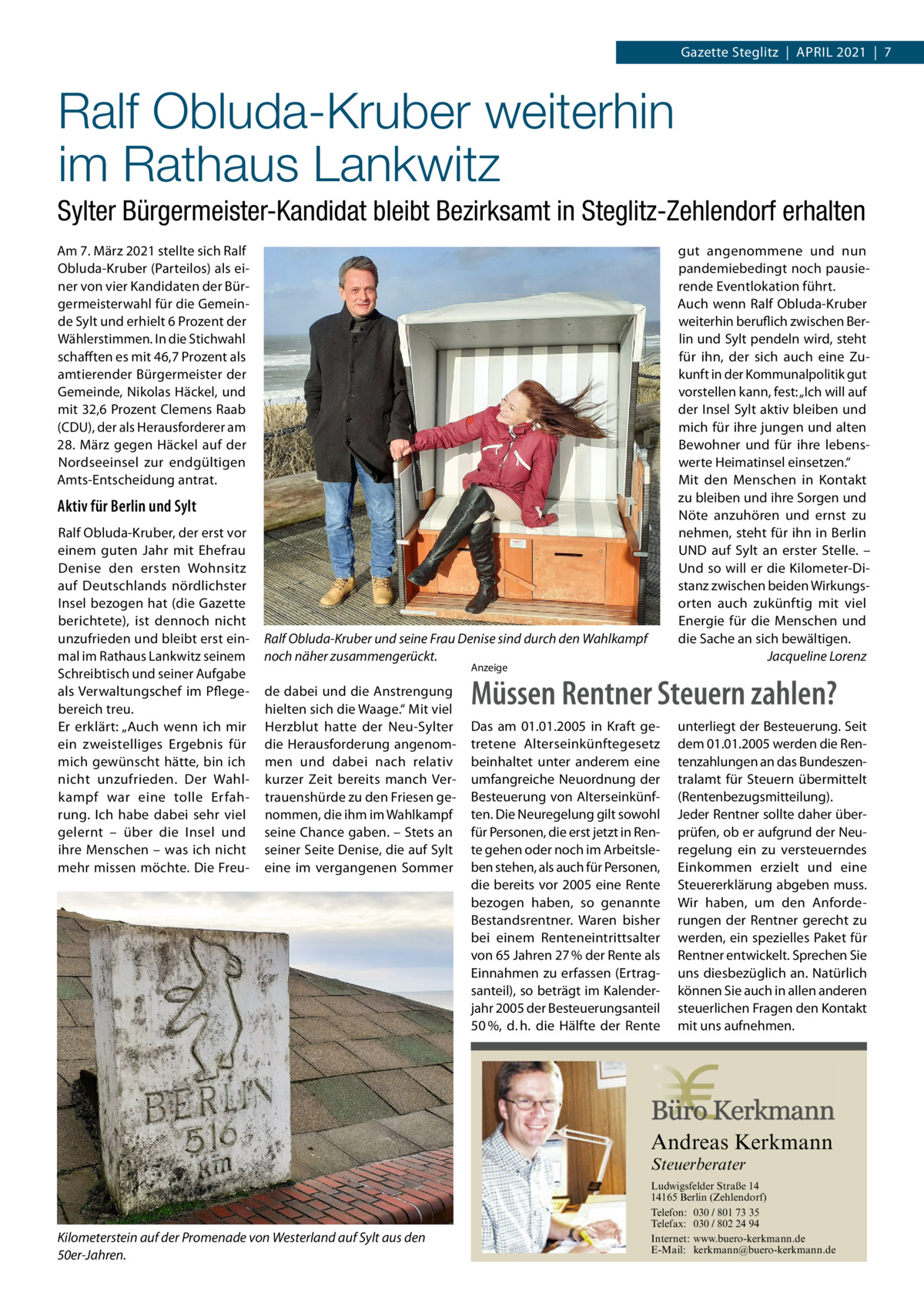 Gazette Steglitz  |  April 2021  |  7  Ralf Obluda-Kruber weiterhin im Rathaus Lankwitz Sylter Bürgermeister-Kandidat bleibt Bezirksamt in Steglitz-Zehlendorf erhalten Am 7. März 2021 stellte sich Ralf Obluda-Kruber (Parteilos) als einer von vier Kandidaten der Bürgermeisterwahl für die Gemeinde Sylt und erhielt 6 Prozent der Wählerstimmen. In die Stichwahl schafften es mit 46,7 Prozent als amtierender Bürgermeister der Gemeinde, Nikolas Häckel, und mit 32,6 Prozent Clemens Raab (CDU), der als Herausforderer am 28. März gegen Häckel auf der Nordseeinsel zur endgültigen Amts-Entscheidung antrat.  gut angenommene und nun pandemiebedingt noch pausierende Eventlokation führt. Auch wenn Ralf Obluda-Kruber weiterhin beruflich zwischen Berlin und Sylt pendeln wird, steht für ihn, der sich auch eine Zukunft in der Kommunalpolitik gut vorstellen kann, fest: „Ich will auf der Insel Sylt aktiv bleiben und mich für ihre jungen und alten Bewohner und für ihre lebenswerte Heimatinsel einsetzen.“ Mit den Menschen in Kontakt zu bleiben und ihre Sorgen und Nöte anzuhören und ernst zu nehmen, steht für ihn in Berlin UND auf Sylt an erster Stelle. – Und so will er die Kilometer-Distanz zwischen beiden Wirkungsorten auch zukünftig mit viel Energie für die Menschen und die Sache an sich bewältigen. � Jacqueline Lorenz  Aktiv für Berlin und Sylt Ralf Obluda-Kruber, der erst vor einem guten Jahr mit Ehefrau Denise den ersten Wohnsitz auf Deutschlands nördlichster Insel bezogen hat (die Gazette berichtete), ist dennoch nicht unzufrieden und bleibt erst einmal im Rathaus Lankwitz seinem Schreibtisch und seiner Aufgabe als Verwaltungschef im Pflegebereich treu. Er erklärt: „Auch wenn ich mir ein zweistelliges Ergebnis für mich gewünscht hätte, bin ich nicht unzufrieden. Der Wahlkampf war eine tolle Erfahrung. Ich habe dabei sehr viel gelernt – über die Insel und ihre Menschen – was ich nicht mehr missen möchte. Die Freu Ralf Obluda-Kruber und seine Frau Denise sind durch den Wahlkampf noch näher zusammengerückt. Anzeige  de dabei und die Anstrengung hielten sich die Waage.“ Mit viel Herzblut hatte der Neu-Sylter die Herausforderung angenommen und dabei nach relativ kurzer Zeit bereits manch Vertrauenshürde zu den Friesen genommen, die ihm im Wahlkampf seine Chance gaben. – Stets an seiner Seite Denise, die auf Sylt eine im vergangenen Sommer  Müssen Rentner Steuern zahlen? Das am 01.01.2005 in Kraft getretene Alterseinkünftegesetz beinhaltet unter anderem eine umfangreiche Neuordnung der Besteuerung von Alterseinkünften. Die Neuregelung gilt sowohl für Personen, die erst jetzt in Rente gehen oder noch im Arbeitsleben stehen, als auch für Personen, die bereits vor 2005 eine Rente bezogen haben, so genannte Bestandsrentner. Waren bisher bei einem Renteneintrittsalter von 65 Jahren 27 % der Rente als Einnahmen zu erfassen (Ertragsanteil), so beträgt im Kalenderjahr 2005 der Besteuerungsanteil 50 %, d. h. die Hälfte der Rente  unterliegt der Besteuerung. Seit dem 01.01.2005 werden die Rentenzahlungen an das Bundeszentralamt für Steuern übermittelt (Rentenbezugsmitteilung). Jeder Rentner sollte daher überprüfen, ob er aufgrund der Neuregelung ein zu versteuerndes Einkommen erzielt und eine Steuererklärung abgeben muss. Wir haben, um den Anforderungen der Rentner gerecht zu werden, ein spezielles Paket für Rentner entwickelt. Sprechen Sie uns diesbezüglich an. Natürlich können Sie auch in allen anderen steuerlichen Fragen den Kontakt mit uns aufnehmen.  Andreas Kerkmann Steuerberater  Kilometerstein auf der Promenade von Westerland auf Sylt aus den 50er-Jahren. Foto: Denis Junker / Fotolia  Ludwigsfelder Straße 14 14165 Berlin (Zehlendorf) Telefon: 030 / 801 73 35 Telefax: 030 / 802 24 94 Internet: www.buero-kerkmann.de E-Mail: kerkmann@buero-kerkmann.de Mandantenportal https://buero-kerkmann.portalbereich.de