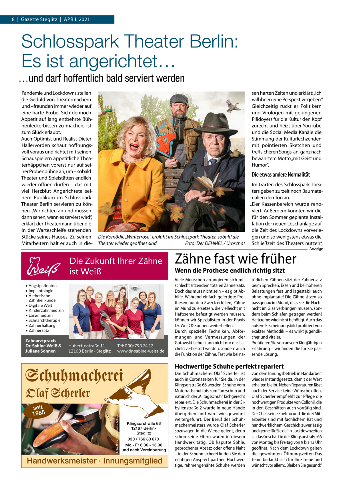 8  |  Gazette Steglitz  |  April 2021  Schlosspark Theater Berlin: Es ist angerichtet… …und darf hoffentlich bald serviert werden Pandemie und Lockdowns stellen die Geduld von Theatermachern und –freunden immer wieder auf eine harte Probe. Sich dennoch Appetit auf lang entbehrte Bühnenleckerbissen zu machen, ist zum Glück erlaubt. Auch Optimist und Realist Dieter Hallervorden schaut hoffnungsvoll voraus und richtet mit seinen Schauspielern appetitliche Theaterhäppchen vorerst nur auf seiner Probenbühne an, um – sobald Theater und Spielstätten endlich wieder öffnen dürfen – das mit viel Herzblut Angerichtete seinem Publikum im Schlosspark Theater Berlin servieren zu können. „Wir richten an und müssen dann sehen, wann es serviert wird“, erklärt der Theatermann über die in der Warteschleife stehenden Stücke seines Hauses. Zu seinen Mitarbeitern hält er auch in die sen harten Zeiten und erklärt: „Ich will ihnen eine Perspektive geben.“ Gleichzeitig rückt er Politikern und Virologen mit gelungenen Plädoyers für die Kultur den Kopf zurecht und heizt über YouTube und die Social Media Kanäle die Stimmung der Kulturlechzenden mit pointierten Sketchen und treffsicheren Songs an, ganz nach bewährtem Motto „mit Geist und Humor“.  Die etwas andere Normalität Im Garten des Schlosspark Theaters geben zurzeit noch Baumaterialien den Ton an. „Der Kassenbereich wurde renoviert. Außerdem konnten wir die für den Sommer geplante Installation der neuen Löschanlage auf die Zeit des Lockdowns vorverleDie Komödie „Winterrose“ erblüht im Schlosspark Theater, sobald die gen und so wenigstens etwas die Theater wieder geöffnet sind.� Foto: Der DEHMEL / Urbschat Schließzeit des Theaters nutzen“,  Die Zukunft Ihrer Zähne ist Weiß • Angstpatienten • Implantologie • Ästhetische Zahnheilkunde • Digitale Welt • Kinderzahnmedizin • Lasermedizin • Schnarchtherapie • Zahnerhaltung • Zahnersatz  Zahnarztpraxis Dr. Sabine Weiß & Juliane Sonnen  Hubertusstraße 11 12163 Berlin - Steglitz  Tel: 030/793 74 13 www.dr-sabine-weiss.de  Zähne fast wie früher  Anzeige  Wenn die Prothese endlich richtig sitzt Viele Menschen arrangieren sich mit schlecht sitzendem totalen Zahnersatz. Doch das muss nicht sein – es gibt Abhilfe. Während einfach gefertigte Prothesen nur den Zweck erfüllen, Zähne im Mund zu ersetzen, die vielleicht mit Haftcreme befestigt werden müssen, können wir Spezialisten in der Praxis Dr. Weiß & Sonnen weiterhelfen. Durch spezielle Techniken, Abformungen und Vermessungen der Gutowski-Lehre kann nicht nur das Lächeln verbessert werden, sondern auch die Funktion der Zähne. Fast wie bei na türlichen Zähnen sitzt der Zahnersatz beim Sprechen, Essen und bei höheren Belastungen fest und lagestabil auch ohne Implantate! Die Zähne sitzen so passgenau im Mund, dass sie die Nacht nicht im Glas verbringen müssen, sondern beim Schlafen getragen werden! Haftcreme wird nicht benötigt. Auch das äußere Erscheinungsbild profitiert von exakter Methodik – es wirkt jugendlicher und vitaler. Profitieren Sie von unserer längjährigen Erfahrung – wir finden die für Sie passende Lösung.  seit 1985  Foto: Robert Przybysz / Fotolia  Hochwertige Schuhe perfekt repariert  Klingsorstraße 66 12167 BerlinSteglitz 030 / 766 83 670 Mo - Fr 8.00 - 13.00 und nach Vereinbarung  Handwerksmeister · Innungsmitglied  Die Schuhmacherei Olaf Scherler ist auch in Coronazeiten für Sie da. In der Klingsorstraße 66 werden Schuhe vom Motorradschuh bis zum Tanzschuh und natürlich der„Alltagsschuh“ fachgerecht repariert. Die Schuhmacherei in der Sibyllenstraße 2 wurde in neue Hände übergeben und wird wie gewohnt weitergeführt. Der Beruf des Schuhmachermeisters wurde Olaf Scherler sozusagen in die Wiege gelegt, denn schon seine Eltern waren in diesem Handwerk tätig. Ob kaputte Sohle, gebrochener Absatz oder offene Naht – in der Schuhmacherei finden Sie den richtigen Ansprechpartner. Hochwertige, rahmengenähte Schuhe werden  von dem Innungsbetrieb in Handarbeit wieder instandgesetzt, damit der Wert erhalten bleibt. Neben Reparaturen lässt auch der Service keine Wünsche offen. Olaf Scherler empfiehlt zur Pflege die hochwertigen Produkte von Collonil, die in den Geschäften auch vorrätig sind. Der Chef, seine Ehefrau und die drei Mitarbeiter sind mit fachlichem Rat und handwerklichem Geschick zuverlässig und gerne für Sie da! In Lockdownzeiten ist das Geschäft in der Klingsorstraße 66 von Montag bis Freitag von 9 bis 13 Uhr geöffnet. Nach dem Lockdown gelten die gewohnten Öffnungszeiten.Das Team bedankt sich für Ihre Treue und wünscht vor allem: „Bleiben Sie gesund.“