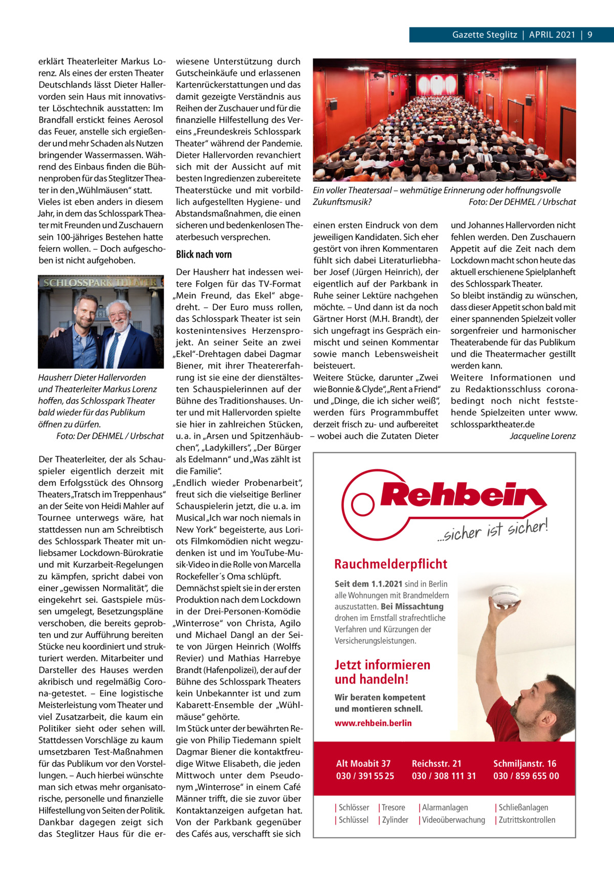 Gazette Steglitz  |  ApRIL 2021  |  9 erklärt Theaterleiter Markus Lorenz. Als eines der ersten Theater Deutschlands lässt Dieter Hallervorden sein Haus mit innovativster Löschtechnik ausstatten: Im Brandfall erstickt feines Aerosol das Feuer, anstelle sich ergießender und mehr Schaden als Nutzen bringender Wassermassen. Während des Einbaus finden die Bühnenproben für das Steglitzer Theater in den „Wühlmäusen“ statt. Vieles ist eben anders in diesem Jahr, in dem das Schlosspark Theater mit Freunden und Zuschauern sein 100-jähriges Bestehen hatte feiern wollen. – Doch aufgeschoben ist nicht aufgehoben.  Hausherr Dieter Hallervorden und Theaterleiter Markus Lorenz hoffen, das Schlosspark Theater bald wieder für das Publikum öffnen zu dürfen. Foto: Der DEHMEL / Urbschat Der Theaterleiter, der als Schauspieler eigentlich derzeit mit dem Erfolgsstück des Ohnsorg Theaters „Tratsch im Treppenhaus“ an der Seite von Heidi Mahler auf Tournee unterwegs wäre, hat stattdessen nun am Schreibtisch des Schlosspark Theater mit unliebsamer Lockdown-Bürokratie und mit Kurzarbeit-Regelungen zu kämpfen, spricht dabei von einer „gewissen Normalität“, die eingekehrt sei. Gastspiele müssen umgelegt, Besetzungspläne verschoben, die bereits geprobten und zur Aufführung bereiten Stücke neu koordiniert und strukturiert werden. Mitarbeiter und Darsteller des Hauses werden akribisch und regelmäßig Corona-getestet. – Eine logistische Meisterleistung vom Theater und viel Zusatzarbeit, die kaum ein politiker sieht oder sehen will. Stattdessen Vorschläge zu kaum umsetzbaren Test-Maßnahmen für das publikum vor den Vorstellungen. – Auch hierbei wünschte man sich etwas mehr organisatorische, personelle und finanzielle Hilfestellung von Seiten der politik. Dankbar dagegen zeigt sich das Steglitzer Haus für die er wiesene Unterstützung durch Gutscheinkäufe und erlassenen Kartenrückerstattungen und das damit gezeigte Verständnis aus Reihen der Zuschauer und für die finanzielle Hilfestellung des Vereins „Freundeskreis Schlosspark Theater“ während der pandemie. Dieter Hallervorden revanchiert sich mit der Aussicht auf mit besten Ingredienzen zubereitete Theaterstücke und mit vorbildlich aufgestellten Hygiene- und Abstandsmaßnahmen, die einen sicheren und bedenkenlosen Theaterbesuch versprechen.  Blick nach vorn Der Hausherr hat indessen weitere Folgen für das TV-Format „Mein Freund, das Ekel“ abgedreht. – Der Euro muss rollen, das Schlosspark Theater ist sein kostenintensives Herzensprojekt. An seiner Seite an zwei „Ekel“-Drehtagen dabei Dagmar Biener, mit ihrer Theatererfahrung ist sie eine der dienstältesten Schauspielerinnen auf der Bühne des Traditionshauses. Unter und mit Hallervorden spielte sie hier in zahlreichen Stücken, u. a. in „Arsen und Spitzenhäubchen“, „Ladykillers“, „Der Bürger als Edelmann“ und „Was zählt ist die Familie“. „Endlich wieder probenarbeit“, freut sich die vielseitige Berliner Schauspielerin jetzt, die u. a. im Musical „Ich war noch niemals in New York“ begeisterte, aus Loriots Filmkomödien nicht wegzudenken ist und im YouTube-Musik-Video in die Rolle von Marcella Rockefeller´s Oma schlüpft. Demnächst spielt sie in der ersten produktion nach dem Lockdown in der Drei-personen-Komödie „Winterrose“ von Christa, Agilo und Michael Dangl an der Seite von Jürgen Heinrich (Wolffs Revier) und Mathias Harrebye Brandt (Hafenpolizei), der auf der Bühne des Schlosspark Theaters kein Unbekannter ist und zum Kabarett-Ensemble der „Wühlmäuse“ gehörte. Im Stück unter der bewährten Regie von philip Tiedemann spielt Dagmar Biener die kontaktfreudige Witwe Elisabeth, die jeden Mittwoch unter dem pseudonym „Winterrose“ in einem Café Männer trifft, die sie zuvor über Kontaktanzeigen aufgetan hat. Von der parkbank gegenüber des Cafés aus, verschafft sie sich  Ein voller Theatersaal – wehmütige Erinnerung oder hoffnungsvolle Zukunftsmusik? Foto: Der DEHMEL / Urbschat einen ersten Eindruck von dem jeweiligen Kandidaten. Sich eher gestört von ihren Kommentaren fühlt sich dabei Literaturliebhaber Josef (Jürgen Heinrich), der eigentlich auf der parkbank in Ruhe seiner Lektüre nachgehen möchte. – Und dann ist da noch Gärtner Horst (M.H. Brandt), der sich ungefragt ins Gespräch einmischt und seinen Kommentar sowie manch Lebensweisheit beisteuert. Weitere Stücke, darunter „Zwei wie Bonnie & Clyde“,„Rent a Friend“ und „Dinge, die ich sicher weiß“, werden fürs programmbuffet derzeit frisch zu- und aufbereitet – wobei auch die Zutaten Dieter  und Johannes Hallervorden nicht fehlen werden. Den Zuschauern Appetit auf die Zeit nach dem Lockdown macht schon heute das aktuell erschienene Spielplanheft des Schlosspark Theater. So bleibt inständig zu wünschen, dass dieser Appetit schon bald mit einer spannenden Spielzeit voller sorgenfreier und harmonischer Theaterabende für das publikum und die Theatermacher gestillt werden kann. Weitere Informationen und zu Redaktionsschluss coronabedingt noch nicht feststehende Spielzeiten unter www. schlossparktheater.de Jacqueline Lorenz  Rauchmelderpflicht Seit dem 1.1.2021 sind in Berlin alle Wohnungen mit Brandmeldern auszustatten. Bei Missachtung drohen im Ernstfall strafrechtliche Verfahren und Kürzungen der Versicherungsleistungen.  Jetzt informieren und handeln! Wir beraten kompetent und montieren schnell. www.rehbein.berlin  Alt Moabit 37 030 / 391 55 25 | Schlösser | Schlüssel  | Tresore | Zylinder  Reichsstr. 21 030 / 308 111 31 | Alarmanlagen | Videoüberwachung  Schmiljanstr. 16 030 / 859 655 00 | Schließanlagen | Zutrittskontrollen