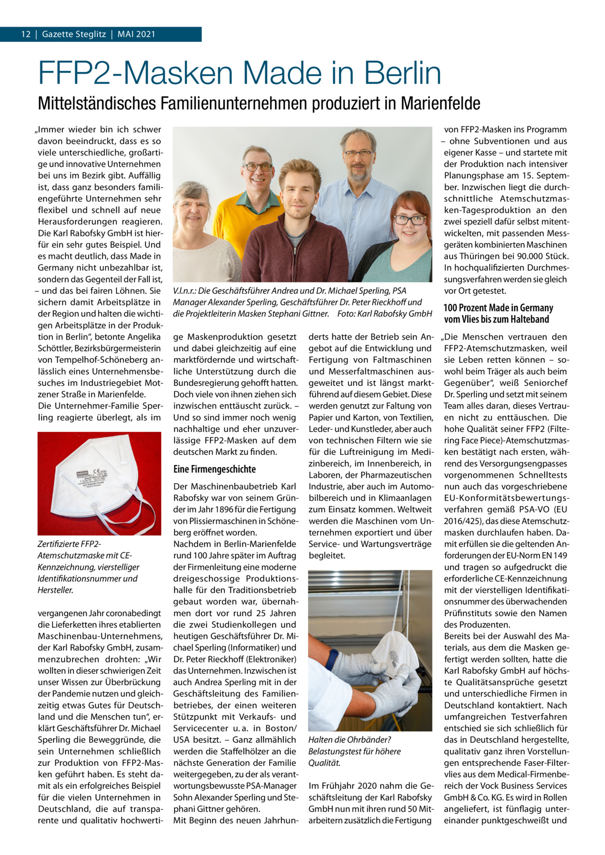 12  |  Gazette Steglitz  |  Mai 2021  FFP2-Masken Made in Berlin Mittelständisches Familienunternehmen produziert in Marienfelde „Immer wieder bin ich schwer davon beeindruckt, dass es so viele unterschiedliche, großartige und innovative Unternehmen bei uns im Bezirk gibt. Auffällig ist, dass ganz besonders familiengeführte Unternehmen sehr flexibel und schnell auf neue Herausforderungen reagieren. Die Karl Rabofsky GmbH ist hierfür ein sehr gutes Beispiel. Und es macht deutlich, dass Made in Germany nicht unbezahlbar ist, sondern das Gegenteil der Fall ist, – und das bei fairen Löhnen. Sie sichern damit Arbeitsplätze in der Region und halten die wichtigen Arbeitsplätze in der Produktion in Berlin“, betonte Angelika Schöttler, Bezirksbürgermeisterin von Tempelhof-Schöneberg anlässlich eines Unternehmensbesuches im Industriegebiet Motzener Straße in Marienfelde. Die Unternehmer-Familie Sperling reagierte überlegt, als im  V.l.n.r.: Die Geschäftsführer Andrea und Dr. Michael Sperling, PSA Manager Alexander Sperling, Geschäftsführer Dr. Peter Rieckhoff und die Projektleiterin Masken Stephani Gittner.� Foto: Karl Rabofsky GmbH ge Maskenproduktion gesetzt und dabei gleichzeitig auf eine marktfördernde und wirtschaftliche Unterstützung durch die Bundesregierung gehofft hatten. Doch viele von ihnen ziehen sich inzwischen enttäuscht zurück. – Und so sind immer noch wenig nachhaltige und eher unzuverlässige FFP2-Masken auf dem deutschen Markt zu finden.  Eine Firmengeschichte  Zertifizierte FFP2Atemschutzmaske mit CEKennzeichnung, vierstelliger Identifikationsnummer und Hersteller. vergangenen Jahr coronabedingt die Lieferketten ihres etablierten Maschinenbau-Unternehmens, der Karl Rabofsky GmbH, zusammenzubrechen drohten: „Wir wollten in dieser schwierigen Zeit unser Wissen zur Überbrückung der Pandemie nutzen und gleichzeitig etwas Gutes für Deutschland und die Menschen tun“, erklärt Geschäftsführer Dr. Michael Sperling die Beweggründe, die sein Unternehmen schließlich zur Produktion von FFP2-Masken geführt haben. Es steht damit als ein erfolgreiches Beispiel für die vielen Unternehmen in Deutschland, die auf transparente und qualitativ hochwerti Der Maschinenbaubetrieb Karl Rabofsky war von seinem Gründer im Jahr 1896 für die Fertigung von Plissiermaschinen in Schöneberg eröffnet worden. Nachdem in Berlin-Marienfelde rund 100 Jahre später im Auftrag der Firmenleitung eine moderne dreigeschossige Produktionshalle für den Traditionsbetrieb gebaut worden war, übernahmen dort vor rund 25  Jahren die zwei Studienkollegen und heutigen Geschäftsführer Dr. Michael Sperling (Informatiker) und Dr. Peter Rieckhoff (Elektroniker) das Unternehmen. Inzwischen ist auch Andrea Sperling mit in der Geschäftsleitung des Familien­ betriebes, der einen weiteren Stützpunkt mit Verkaufs- und Servicecenter u. a. in Boston/ USA besitzt. – Ganz allmählich werden die Staffelhölzer an die nächste Generation der Familie weitergegeben, zu der als verantwortungsbewusste PSA-Manager Sohn Alexander Sperling und Stephani Gittner gehören. Mit Beginn des neuen Jahrhun von FFP2-Masken ins Programm – ohne Subventionen und aus eigener Kasse – und startete mit der Produktion nach intensiver Planungsphase am 15. September. Inzwischen liegt die durchschnittliche Atemschutzmasken-Tagesproduktion an den zwei speziell dafür selbst mitentwickelten, mit passenden Messgeräten kombinierten Maschinen aus Thüringen bei 90.000 Stück. In hochqualifizierten Durchmessungsverfahren werden sie gleich vor Ort getestet.  100 Prozent Made in Germany vom Vlies bis zum Halteband  derts hatte der Betrieb sein An- „Die Menschen vertrauen den gebot auf die Entwicklung und FFP2-Atemschutzmasken, weil Fertigung von Faltmaschinen sie Leben retten können – sound Messerfaltmaschinen aus- wohl beim Träger als auch beim geweitet und ist längst markt- Gegenüber“, weiß Seniorchef führend auf diesem Gebiet. Diese Dr. Sperling und setzt mit seinem werden genutzt zur Faltung von Team alles daran, dieses VertrauPapier und Karton, von Textilien, en nicht zu enttäuschen. Die Leder- und Kunstleder, aber auch hohe Qualität seiner FFP2 (Filtevon technischen Filtern wie sie ring Face Piece)-Atemschutzmasfür die Luftreinigung im Medi- ken bestätigt nach ersten, wähzinbereich, im Innenbereich, in rend des Versorgungsengpasses Laboren, der Pharmazeutischen vorgenommenen Schnelltests Industrie, aber auch im Automo- nun auch das vorgeschriebene bilbereich und in Klimaanlagen EU-Konformitätsbewertungszum Einsatz kommen. Weltweit verfahren gemäß PSA-VO (EU werden die Maschinen vom Un- 2016/425), das diese Atemschutzternehmen exportiert und über masken durchlaufen haben. DaService- und Wartungsverträge mit erfüllen sie die geltenden Anbegleitet. forderungen der EU-Norm EN 149 und tragen so aufgedruckt die erforderliche CE-Kennzeichnung mit der vierstelligen Identifikationsnummer des überwachenden Prüfinstituts sowie den Namen des Produzenten. Bereits bei der Auswahl des Materials, aus dem die Masken gefertigt werden sollten, hatte die Karl Rabofsky GmbH auf höchste Qualitätsansprüche gesetzt und unterschiedliche Firmen in Deutschland kontaktiert. Nach umfangreichen Testverfahren entschied sie sich schließlich für Halten die Ohrbänder? das in Deutschland hergestellte, qualitativ ganz ihren VorstellunBelastungstest für höhere gen entsprechende Faser-Filter­ Qualität. vlies aus dem Medical-FirmenbeIm Frühjahr 2020 nahm die Ge- reich der Vock Business Services schäftsleitung der Karl Rabofsky GmbH & Co. KG. Es wird in Rollen GmbH nun mit ihren rund 50 Mit- angeliefert, ist fünflagig unterarbeitern zusätzlich die Fertigung einander punktgeschweißt und