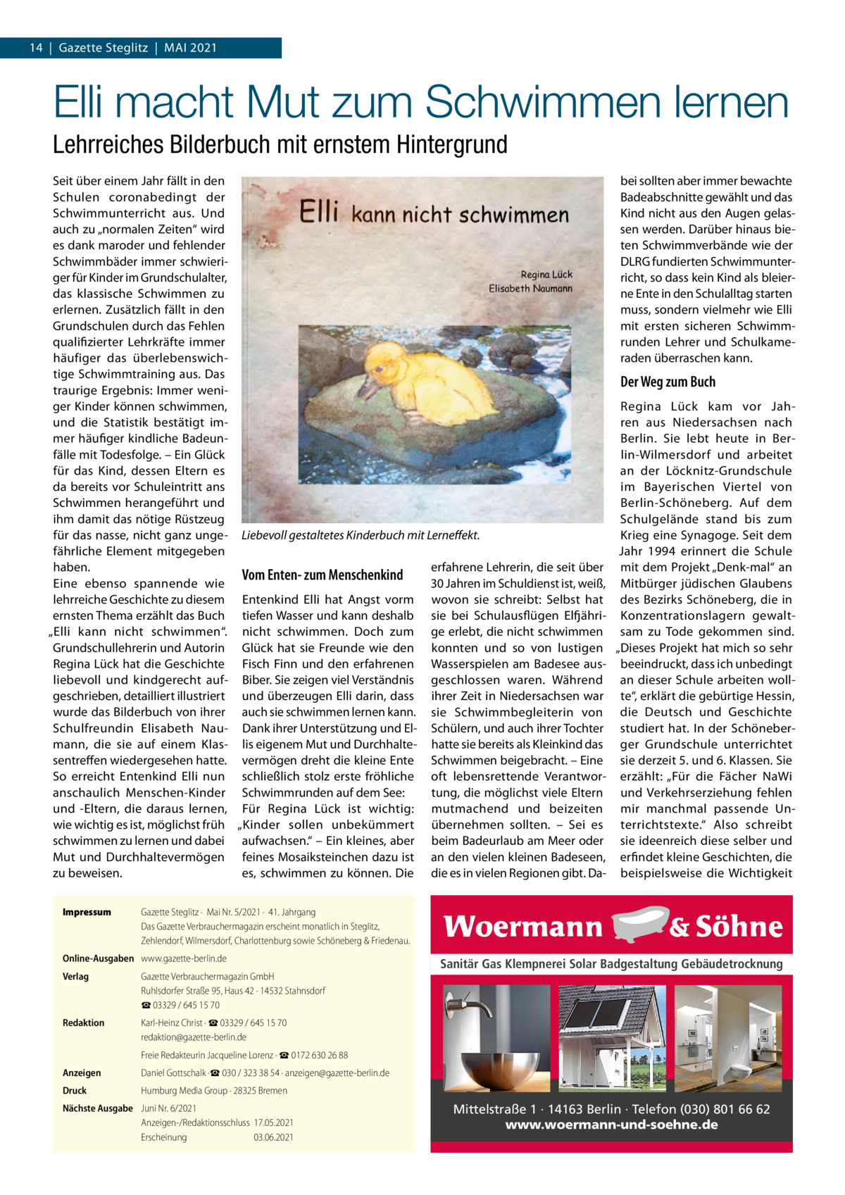 14  |  Gazette Steglitz  |  Mai 2021  Elli macht Mut zum Schwimmen lernen Lehrreiches Bilderbuch mit ernstem Hintergrund Seit über einem Jahr fällt in den bei sollten aber immer bewachte Schulen coronabedingt der Badeabschnitte gewählt und das Kind nicht aus den Augen gelasSchwimmunterricht aus. Und auch zu „normalen Zeiten“ wird sen werden. Darüber hinaus bieten Schwimmverbände wie der es dank maroder und fehlender DLRG fundierten SchwimmunterSchwimmbäder immer schwieriger für Kinder im Grundschulalter, richt, so dass kein Kind als bleierdas klassische Schwimmen zu ne Ente in den Schulalltag starten erlernen. Zusätzlich fällt in den muss, sondern vielmehr wie Elli Grundschulen durch das Fehlen mit ersten sicheren Schwimmqualifizierter Lehrkräfte immer runden Lehrer und Schulkameraden überraschen kann. häufiger das überlebenswichtige Schwimmtraining aus. Das Der Weg zum Buch traurige Ergebnis: Immer weniger Kinder können schwimmen, Regina Lück kam vor Jahund die Statistik bestätigt imren aus Niedersachsen nach mer häufiger kindliche BadeunBerlin. Sie lebt heute in Berfälle mit Todesfolge. – Ein Glück lin-Wilmersdorf und arbeitet für das Kind, dessen Eltern es an der Löcknitz-Grundschule da bereits vor Schuleintritt ans im Bayerischen Viertel von Schwimmen herangeführt und Berlin-Schöneberg. Auf dem ihm damit das nötige Rüstzeug Schulgelände stand bis zum für das nasse, nicht ganz unge- Liebevoll gestaltetes Kinderbuch mit Lerneffekt. Krieg eine Synagoge. Seit dem fährliche Element mitgegeben Jahr 1994 erinnert die Schule haben. erfahrene Lehrerin, die seit über mit dem Projekt „Denk-mal“ an Vom Enten- zum Menschenkind Eine ebenso spannende wie 30 Jahren im Schuldienst ist, weiß, Mitbürger jüdischen Glaubens lehrreiche Geschichte zu diesem Entenkind Elli hat Angst vorm wovon sie schreibt: Selbst hat des Bezirks Schöneberg, die in ernsten Thema erzählt das Buch tiefen Wasser und kann deshalb sie bei Schulausflügen Elfjähri- Konzentrationslagern gewalt„Elli kann nicht schwimmen“. nicht schwimmen. Doch zum ge erlebt, die nicht schwimmen sam zu Tode gekommen sind. Grundschullehrerin und Autorin Glück hat sie Freunde wie den konnten und so von lustigen „Dieses Projekt hat mich so sehr Regina Lück hat die Geschichte Fisch Finn und den erfahrenen Wasserspielen am Badesee aus- beeindruckt, dass ich unbedingt liebevoll und kindgerecht auf- Biber. Sie zeigen viel Verständnis geschlossen waren. Während an dieser Schule arbeiten wollgeschrieben, detailliert illustriert und überzeugen Elli darin, dass ihrer Zeit in Niedersachsen war te“, erklärt die gebürtige Hessin, wurde das Bilderbuch von ihrer auch sie schwimmen lernen kann. sie Schwimmbegleiterin von die Deutsch und Geschichte Schulfreundin Elisabeth Nau- Dank ihrer Unterstützung und El- Schülern, und auch ihrer Tochter studiert hat. In der Schönebermann, die sie auf einem Klas- lis eigenem Mut und Durchhalte- hatte sie bereits als Kleinkind das ger Grundschule unterrichtet sentreffen wiedergesehen hatte. vermögen dreht die kleine Ente Schwimmen beigebracht. – Eine sie derzeit 5. und 6. Klassen. Sie So erreicht Entenkind Elli nun schließlich stolz erste fröhliche oft lebensrettende Verantwor- erzählt: „Für die Fächer NaWi tung, die möglichst viele Eltern und Verkehrserziehung fehlen anschaulich Menschen-Kinder Schwimmrunden auf dem See: und -Eltern, die daraus lernen, Für Regina Lück ist wichtig: mutmachend und beizeiten mir manchmal passende Unwie wichtig es ist, möglichst früh „Kinder sollen unbekümmert übernehmen sollten. – Sei es terrichtstexte.“ Also schreibt schwimmen zu lernen und dabei aufwachsen.“ – Ein kleines, aber beim Badeurlaub am Meer oder sie ideenreich diese selber und Mut und Durchhaltevermögen feines Mosaiksteinchen dazu ist an den vielen kleinen Badeseen, erfindet kleine Geschichten, die zu beweisen. es, schwimmen zu können. Die die es in vielen Regionen gibt. Da- beispielsweise die Wichtigkeit Impressum	  Gazette Steglitz ·  Mai Nr. 5/2021 ·  41. Jahrgang Das Gazette Verbrauchermagazin erscheint monatlich in Steglitz, Zehlendorf, Wilmersdorf, Charlottenburg sowie Schöneberg & Friedenau.  Online-Ausgaben	 www.gazette-berlin.de Verlag	  Gazette Verbrauchermagazin GmbH Ruhlsdorfer Straße 95, Haus 42 · 14532 Stahnsdorf ☎ 03329 / 645 15 70  Redaktion	  Karl-Heinz Christ · ☎ 03329 / 645 15 70 redaktion@gazette-berlin.de  	  Freie Redakteurin Jacqueline Lorenz · ☎ 0172 630 26 88  Anzeigen	  Daniel Gottschalk ·☎ 030 / 323 38 54 · anzeigen@gazette-berlin.de  Druck	  Humburg Media Group · 28325 Bremen  Nächste Ausgabe	 Juni Nr. 6/2021 Anzeigen-/Redaktionsschluss	17.05.2021 Erscheinung	03.06.2021  Sanitär Gas Klempnerei Solar Badgestaltung Gebäudetrocknung  Mittelstraße 1 · 14163 Berlin · Telefon (030) 801 66 62 www.woermann-und-soehne.de