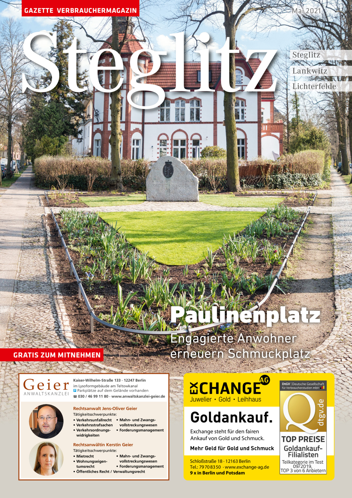 GAZETTE VERBRAUCHERMAGAZIN  Steglitz  Mai 2021  Steglitz Lankwitz Lichterfelde  Paulinenplatz GRATIS ZUM MITNEHMEN  Geier A N WA LT S K A N Z L E I  Engagierte Anwohner erneuern Schmuckplatz  Kaiser-Wilhelm-Straße 133 · 12247 Berlin im Lysoformgebäude am Teltowkanal � Parkplätze auf dem Gelände vorhanden ☎ 030 / 46 99 11 80 · www.anwaltskanzlei-geier.de  Rechtsanwalt Jens-Oliver Geier Tätigkeitsschwerpunkte: • Verkehrsunfallrecht • Mahn- und Zwangsvollstreckungswesen • Verkehrsstrafsachen • Verkehrsordnungs- • Forderungsmanagement widrigkeiten  Rechtsanwältin Kerstin Geier Tätigkeitsschwerpunkte: • Mahn- und Zwangs• Mietrecht vollstreckungswesen • Wohnungseigen• Forderungsmanagement tumsrecht • Öffentliches Recht / Verwaltungsrecht  Goldankauf. Exchange steht für den fairen Ankauf von Gold und Schmuck. Mehr Geld für Gold und Schmuck Schloßstraße 18 · 12163 Berlin Tel.: 79 70 83 50 · www.exchange-ag.de 9 x in Berlin und Potsdam