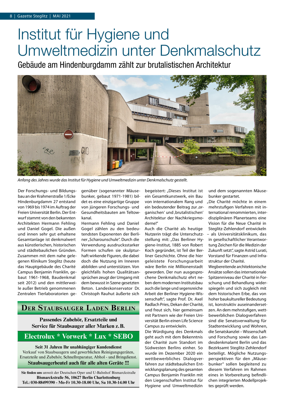 8  |  Gazette Steglitz  |  Mai 2021  Institut für Hygiene und Umweltmedizin unter Denkmalschutz Gebäude am Hindenburgdamm zählt zur brutalistischen Architektur  Anfang des Jahres wurde das Institut für Hygiene und Umweltmedizin unter Denkmalschutz gestellt. Der Forschungs- und Bildungsbau an der Krahmerstraße 1/Ecke Hindenburgdamm 27 entstand von 1969 bis 1974 im Auftrag der Freien Universität Berlin. Der Entwurf stammt von den bekannten Architekten Hermann Fehling und Daniel Gogel. Die außen und innen sehr gut erhaltene Gesamtanlage ist denkmalwert aus künstlerischen, historischen und städtebaulichen Gründen. Zusammen mit dem nahe gelegenen Klinikum Steglitz (heute das Hauptgebäude des Charité Campus Benjamin Franklin, gebaut 1961-1968, Baudenkmal seit 2012) und den mittlerweile außer Betrieb genommenen Zentralen Tierlaboratorien ge genüber (sogenannter Mäusebunker, gebaut 1971-1981) bildet es eine einzigartige Gruppe von jüngeren Forschungs- und Gesundheitsbauten am Teltowkanal. Hermann Fehling und Daniel Gogel zählen zu den bedeutendsten Exponenten der Berliner „Scharounschule“. Durch die Verwendung ausdrucksstarker Formen schufen sie skulpturhaft wirkende Figuren, die dabei doch die Nutzung im Inneren abbilden und unterstützen. Von gleichfalls hohen Qualitätsansprüchen zeugt der Umgang mit dem bewusst in Szene gesetzten Beton. Landeskonservator Dr. Christoph Rauhut äußerte sich  D ER S TAUBSAUGER L ADEN B ERLIN Passendes Zubehör, Ersatzteile und Service für Staubsauger aller Marken z.B.  Electrolux * Vorwerk * Lux * SEBO Seit 31 Jahren Ihr unabhängiger Kundendienst Verkauf von Staubsaugern und gewerblichen Reinigungsgeräten, Ersatzteile und Zubehör, Schnellreparatur, Abhol - und Bringdienst.  Staubsaugerbeutel auch für alle alten Geräte !!! Sie finden uns unweit der Deutschen Oper und U-Bahnhof Bismarckstraße  Bismarckstraße 56, 10627 Berlin Charlottenburg Tel.: 030-88499390 - Mo-Fr 10.30-18.00 Uhr, Sa 10.30-14.00 Uhr  begeistert: „Dieses Institut ist und dem sogenannten Mäuseein Gesamtkunstwerk, ein Bau bunker gestartet. von internationalem Rang und „Die Charité möchte in einem ein bedeutender Beitrag zur ‚or- mehrstufigen Verfahren mit inganischen‘ und ‚brutalistischen‘ ternational renommierten, interArchitektur der Nachkriegsmo- disziplinären Planerteams eine derne!“ Vision für die Neue Charité in Auch die Charité als heutige Steglitz-Zehlendorf entwickeln Nutzerin trägt die Unterschutz- – als Universitätsklinikum, das stellung mit: „Das Berliner Hy- in gesellschaftlicher Verantworgiene-Institut, 1885 von Robert tung Zeichen für die Medizin der Koch gegründet, ist Teil der Ber- Zukunft setzt“, sagte Astrid Lurati, liner Geschichte. Ohne die hier Vorstand für Finanzen und Infrageleistete Forschungsarbeit struktur der Charité. wäre Berlin nie Millionenstadt Wegbereitende architektonische geworden. Der nun ausgespro- Ansätze sollen das internationale chene Denkmalschutz ehrt ne- Spitzenniveau der Charité in Forben dem modernen Institutsbau schung und Behandlung widerauch die lange und segensreiche spiegeln und sich zugleich mit Arbeit der Berliner Hygiene-Wis- dem historischen Erbe, das von senschaft“, sagte Prof. Dr. Axel hoher baukultureller Bedeutung Radlach Pries, Dekan der Charité, ist, konstruktiv auseinandersetund freut sich, hier gemeinsam zen. An dem mehrstufigen, wettmit Partnern wie der Freien Uni- bewerblichen Dialogverfahren versität Berlin einen Life Science sind die Senatsverwaltung für Stadtentwicklung und Wohnen, Campus zu entwickeln. Die Würdigung des Denkmals die Senatskanzlei – Wissenschaft geht auch mit dem Bekenntnis und Forschung sowie das Lander Charité zum Standort im desdenkmalamt Berlin und das Südwesten Berlins einher. So Bezirksamt Steglitz-Zehlendorf wurde im Dezember 2020 ein beteiligt. Mögliche Nutzungswettbewerbliches Dialogver- perspektiven für den „Mäusefahren zur städtebaulichen Ent- bunker“ sollen begleitend zu wicklungsplanung des gesamten diesem Verfahren im Rahmen Campus Benjamin Franklin mit eines in Vorbereitung befindliden Liegenschaften Institut für chen integrierten ModellprojekHygiene und Umweltmedizin tes geprüft werden.