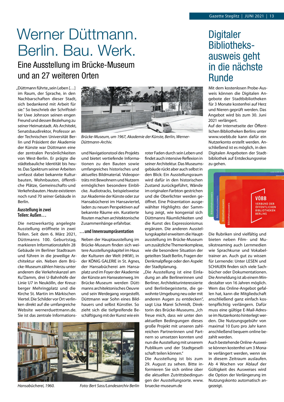 Gazette Steglitz  |  JUNI 2021  |  13  Werner Düttmann. Berlin. Bau. Werk.  Digitaler Bibliotheksausweis geht in die nächste Runde  Eine Ausstellung im Brücke-Museum und an 27 weiteren Orten „Düttmann führte „sein Leben […] im Raum, der Sprache, in den Nachbarschaften dieser Stadt, sich bedankend mit Arbeit für sie.“ So beschrieb der Schriftsteller Uwe Johnson seinen engen Freund und dessen Beziehung zu seiner Heimatstadt. Als Architekt, Senatsbaudirektor, Professor an der Technischen Universität Berlin und Präsident der Akademie der Künste war Düttmann eine der zentralen Persönlichkeiten von West-Berlin. Er prägte die städtebauliche Identität bis heute. Das Spektrum seiner Arbeiten umfasst dabei bekannte Kulturbauten, Wohnbauten, öffentliche Plätze, Gemeinschafts-und Verkehrsbauten. Heute existieren noch rund 70 seiner Gebäude in Berlin.  Ausstellung in zwei Teilen: Außen… Die netzwerkartig angelegte Ausstellung eröffnete in zwei Teilen. Seit dem 6.  März 2021, Düttmanns 100.  Geburtstag, markieren Informationstafeln 28 Gebäude im Berliner Stadtraum und führen in die jeweilige Architektur ein. Neben dem Brücke-Museum zählen hierzu unter anderem die Verkehrskanzel am Ku’Damm, drei U-Bahnhöfe der Linie U7 in Neukölln, der Kreuzberger Mehringplatz und die Kirche St. Martin im Märkischen Viertel. Die Schilder vor Ort verlinken direkt auf die umfangreiche Website wernerduettmann.de. Sie ist das zentrale Informations Hansabücherei, 1960.  Brücke-Museum, um 1967, Akademie der Künste, Berlin, WernerDüttmann-Archiv. und Navigationstool des Projekts und bietet vertiefende Informationen zu den Bauten sowie umfangreiches historisches und aktuelles Bildmaterial. Videoporträts mit Bewohnern und Nutzern ermöglichen besondere Einblicke. Audiotracks, beispielsweise zur Akademie der Künste oder zur Hansabücherei im Hansaviertel, laden zu neuen Perspektiven auf bekannte Räume ein. Kuratierte Routen machen architektonische Zusammenhänge erfahrbar.  …und Innenraumpräsentation Neben der Hauptausstellung im Brücke-Museum finden sich weitere Ausstellungskapitel im Haus der Kulturen der Welt (HKW), in der KÖNIG GALERIE in St. Agnes, der Hansabücherei am Hansaplatz und im Foyer der Akademie der Künste am Hanseatenweg. Im Brücke-Museum werden Düttmanns architektonisches Oeuvre und sein Werdegang vorgestellt. Düttmann war Sohn eines Bildhauers und selbst Künstler. So zieht sich die tiefgreifende Beschäftigung mit der Kunst wie ein  Foto: Bert Sass/Landesarchiv Berlin  roter Faden durch sein Leben und findet auch intensive Reflexion in seiner Architektur. Das Museumsgebäude rückt aber auch selbst in den Blick: Ein Ausstellungsraum wird dafür in den historischen Zustand zurückgeführt, Wände im originalen Farbton gestrichen und die Oberlichter werden geöffnet. Eine Präsentation ausgewählter Highlights der Sammlung zeigt, wie kongenial sich Düttmanns Räumlichkeiten und die Kunst des Expressionismus ergänzen. Die anderen Ausstellungskapitel erweitern die Hauptausstellung im Brücke-Museum um zusätzliche Themenkomplexe, wie die besondere Situation der geteilten Stadt Berlin, Fragen der Denkmalpflege oder den Aspekt der Stadtplanung. „Die Ausstellung ist eine Einladung an alle Berlinerinnen und Berliner, Architekturinteressierte und Berlinbegeisterte, die gewohnte Umgebung neu oder mit anderen Augen zu entdecken“, sagt Lisa Marei Schmidt, Direktorin des Brücke-Museums. „Ich freue mich, dass wir unter den aktuellen Bedingungen dieses große Projekt mit unseren zahlreichen Partnerinnen und Partnern so umsetzen konnten und nun die Ausstellung mit unserem Publikum und der Stadtgesellschaft teilen können.“ Die Ausstellung ist bis zum 29.  August zu sehen. Bitte informieren Sie sich online über die aktuellen Zutrittsbedingungen der Ausstellungsorte. www. bruecke-museum.de  Mit dem kostenlosen Probe-Ausweis können die Digitalen Angebote der Stadtbibliotheken für 3 Monate kostenfrei auf Herz und Nieren geprüft werden. Das Angebot wird bis zum 30.  Juni 2021 verlängert. Auf der Internetseite der Öffentlichen Bibliotheken Berlins unter www.voebb.de kann dafür ein Nutzerkonto erstellt werden. Anschließend ist es möglich, in den Digitalen Angeboten der Stadtbibliothek auf Entdeckungsreise zu gehen.  Die Rubriken sind vielfältig und bieten neben Film- und Musikstreaming auch Lernmedien wie Sprachkurse und Vokabeltrainer an. Auch gut zu wissen für Lernende: Unter LESEN und SCHAUEN finden sich viele Sachbücher oder Dokumentationen. Die Anmeldung ist ab einem Mindestalter von 16 Jahren möglich. Wem das Online-Angebot gefallen hat, kann die Mitgliedschaft anschließend ganz einfach kostenpflichtig verlängern. Dafür muss eine gültige E-Mail-Adresse im Nutzerkonto hinterlegt werden. Die Nutzungsgebühr von maximal 10 Euro pro Jahr kann anschließend bequem online bezahlt werden. Auch bestehende Online-Ausweise können kostenfrei um 3 Monate verlängert werden, wenn sie in diesem Zeitraum auslaufen. Ab 4  Wochen vor Ablauf der Gültigkeit des Ausweises wird die Option der Verlängerung im Nutzungskonto automatisch angezeigt.