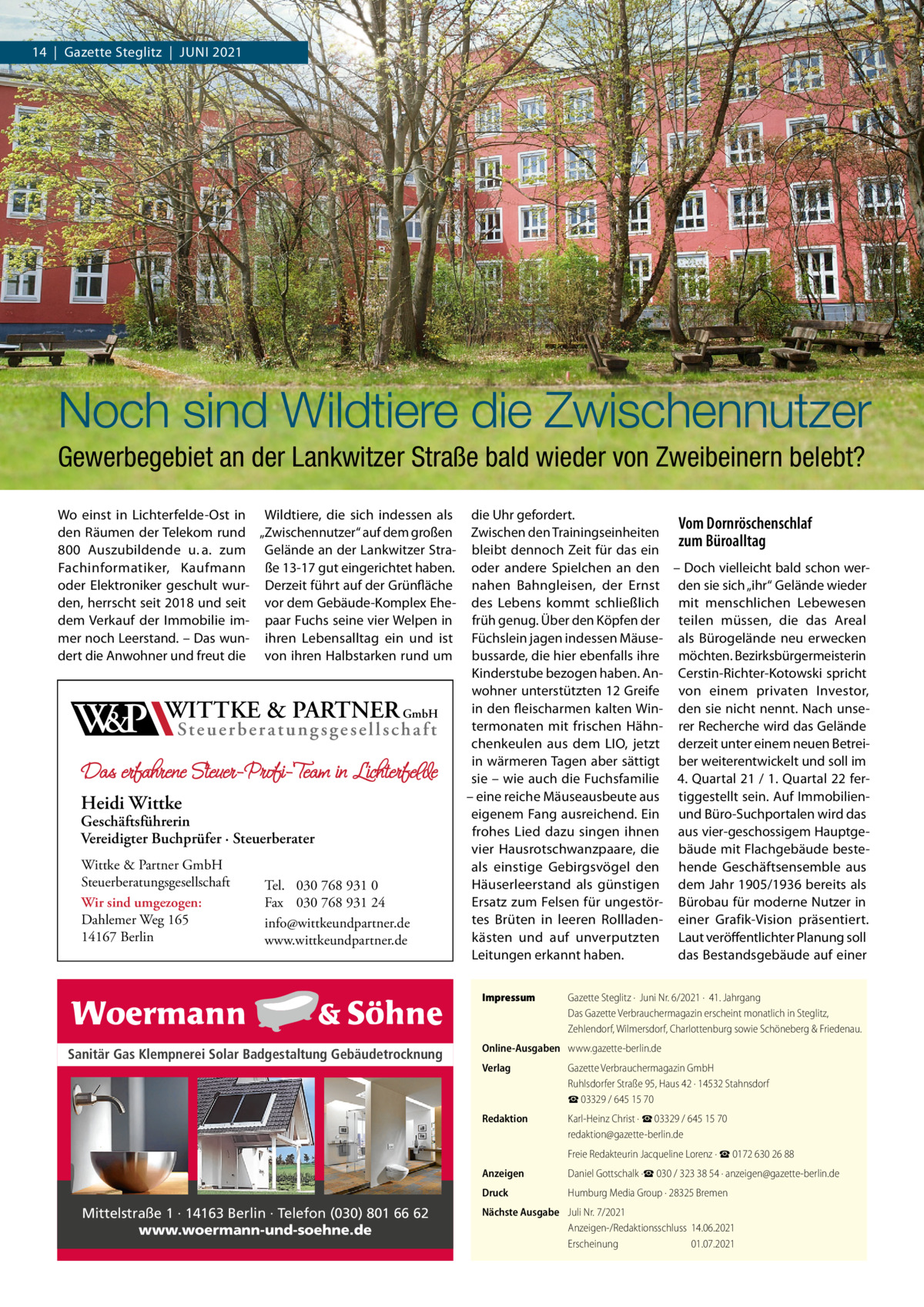 14  |  Gazette Steglitz  |  Juni 2021  Noch sind Wildtiere die Zwischennutzer Gewerbegebiet an der Lankwitzer Straße bald wieder von Zweibeinern belebt? Wo einst in Lichterfelde-Ost in Wildtiere, die sich indessen als den Räumen der Telekom rund „Zwischennutzer“ auf dem großen 800  Auszubildende u. a. zum Gelände an der Lankwitzer StraFachinformatiker, Kaufmann ße 13-17 gut eingerichtet haben. oder Elektroniker geschult wur- Derzeit führt auf der Grünfläche den, herrscht seit 2018 und seit vor dem Gebäude-Komplex Ehedem Verkauf der Immobilie im- paar Fuchs seine vier Welpen in mer noch Leerstand. – Das wun- ihren Lebensalltag ein und ist dert die Anwohner und freut die von ihren Halbstarken rund um  W&P  WITTKE & PARTNER GmbH St e u e r b e r a t u n g s g e s e l l s c h a f t  Das erfahrene Steuer-Profi-Team in Lichterfelde  Heidi Wittke  Geschäftsführerin Vereidigter Buchprüfer · Steuerberater Wittke & Partner GmbH Steuerberatungsgesellschaft Wir sind umgezogen: Dahlemer Weg 165 14167 Berlin  Tel. 030 768 931 0 Fax 030 768 931 24 info@wittkeundpartner.de www.wittkeundpartner.de  die Uhr gefordert. Vom Dornröschenschlaf Zwischen den Trainingseinheiten zum Büroalltag bleibt dennoch Zeit für das ein oder andere Spielchen an den – Doch vielleicht bald schon wernahen Bahngleisen, der Ernst den sie sich „ihr“ Gelände wieder des Lebens kommt schließlich mit menschlichen Lebewesen früh genug. Über den Köpfen der teilen müssen, die das Areal Füchslein jagen indessen Mäuse- als Bürogelände neu erwecken bussarde, die hier ebenfalls ihre möchten. Bezirksbürgermeisterin Kinderstube bezogen haben. An- Cerstin-Richter-Kotowski spricht wohner unterstützten 12 Greife von einem privaten Investor, in den fleischarmen kalten Win- den sie nicht nennt. Nach unsetermonaten mit frischen Hähn- rer Recherche wird das Gelände chenkeulen aus dem LIO, jetzt derzeit unter einem neuen Betreiin wärmeren Tagen aber sättigt ber weiterentwickelt und soll im sie – wie auch die Fuchsfamilie 4. Quartal 21 / 1. Quartal 22 fer– eine reiche Mäuseausbeute aus tiggestellt sein. Auf Immobilieneigenem Fang ausreichend. Ein und Büro-Suchportalen wird das frohes Lied dazu singen ihnen aus vier-geschossigem Hauptgevier Hausrotschwanzpaare, die bäude mit Flachgebäude besteals einstige Gebirgsvögel den hende Geschäftsensemble aus Häuserleerstand als günstigen dem Jahr 1905/1936 bereits als Ersatz zum Felsen für ungestör- Bürobau für moderne Nutzer in tes Brüten in leeren Rollladen- einer Grafik-Vision präsentiert. kästen und auf unverputzten Laut veröffentlichter Planung soll Leitungen erkannt haben. das Bestandsgebäude auf einer Impressum	  Sanitär Gas Klempnerei Solar Badgestaltung Gebäudetrocknung  Mittelstraße 1 · 14163 Berlin · Telefon (030) 801 66 62 www.woermann-und-soehne.de  Gazette Steglitz ·  Juni Nr. 6/2021 ·  41. Jahrgang Das Gazette Verbrauchermagazin erscheint monatlich in Steglitz, Zehlendorf, Wilmersdorf, Charlottenburg sowie Schöneberg & Friedenau.  Online-Ausgaben	 www.gazette-berlin.de Verlag	  Gazette Verbrauchermagazin GmbH Ruhlsdorfer Straße 95, Haus 42 · 14532 Stahnsdorf ☎ 03329 / 645 15 70  Redaktion	  Karl-Heinz Christ · ☎ 03329 / 645 15 70 redaktion@gazette-berlin.de  	  Freie Redakteurin Jacqueline Lorenz · ☎ 0172 630 26 88  Anzeigen	  Daniel Gottschalk ·☎ 030 / 323 38 54 · anzeigen@gazette-berlin.de  Druck	  Humburg Media Group · 28325 Bremen  Nächste Ausgabe	 Juli Nr. 7/2021 Anzeigen-/Redaktionsschluss	14.06.2021 Erscheinung	01.07.2021