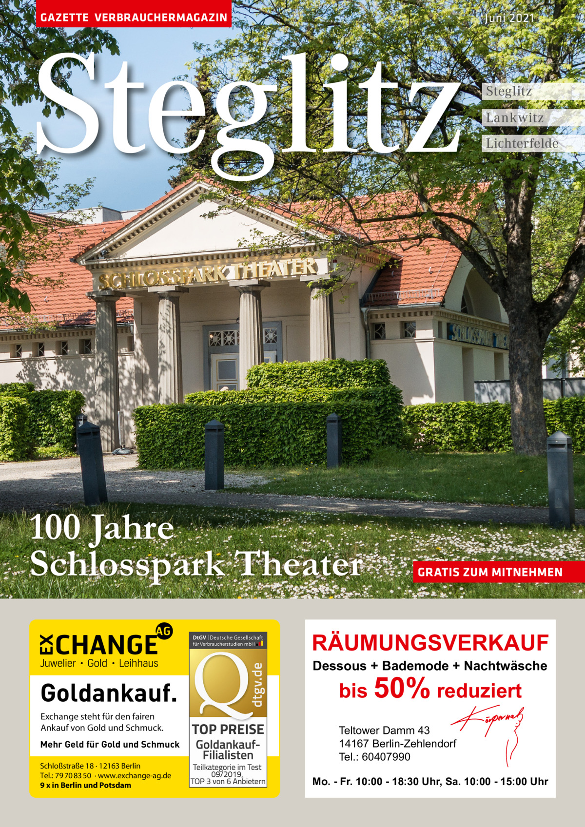 GAZETTE VERBRAUCHERMAGAZIN  Steglitz 100 Jahre Schlosspark Theater  Juni 2021  Steglitz Lankwitz Lichterfelde  GRATIS ZUM MITNEHMEN  RÄUMUNGSVERKAUF Dessous + Bademode + Nachtwäsche  Goldankauf. Exchange steht für den fairen Ankauf von Gold und Schmuck. Mehr Geld für Gold und Schmuck Schloßstraße 18 · 12163 Berlin Tel.: 79 70 83 50 · www.exchange-ag.de 9 x in Berlin und Potsdam  bis 50% reduziert Teltower Damm 43 14167 Berlin-Zehlendorf Tel.: 60407990  Mo. - Fr. 10:00 - 18:30 Uhr, Sa. 10:00 - 15:00 Uhr