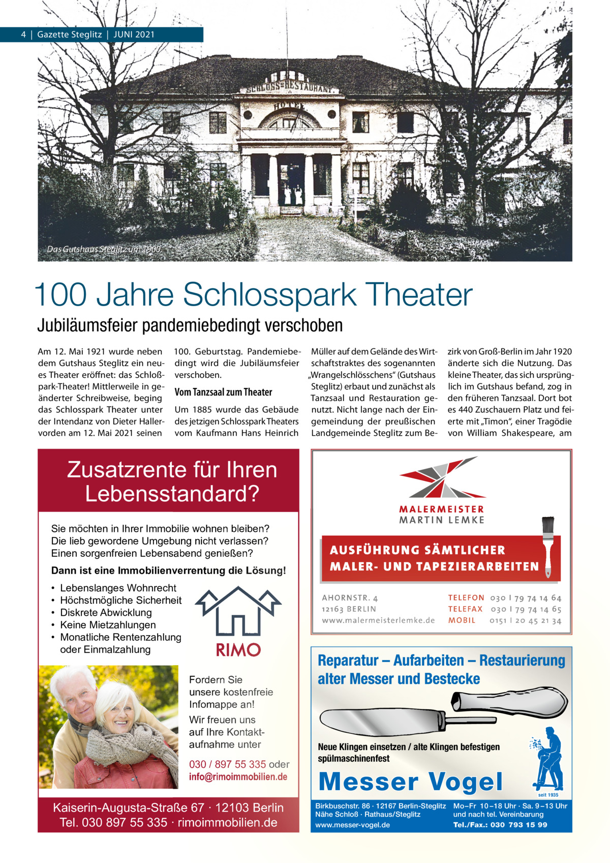 4  |  Gazette Steglitz  |  JUNI 2021  Das Gutshaus Steglitz um 1900.  100 Jahre Schlosspark Theater Jubiläumsfeier pandemiebedingt verschoben Am 12.  Mai 1921 wurde neben 100.  Geburtstag. Pandemiebe- Müller auf dem Gelände des Wirtdem Gutshaus Steglitz ein neu- dingt wird die Jubiläumsfeier schaftstraktes des sogenannten „Wrangelschlösschens“ (Gutshaus es Theater eröffnet: das Schloß- verschoben. park-Theater! Mittlerweile in geSteglitz) erbaut und zunächst als Vom Tanzsaal zum Theater änderter Schreibweise, beging Tanzsaal und Restauration gedas Schlosspark Theater unter Um 1885 wurde das Gebäude nutzt. Nicht lange nach der Einder Intendanz von Dieter Haller- des jetzigen Schlosspark Theaters gemeindung der preußischen vorden am 12. Mai 2021 seinen vom Kaufmann Hans Heinrich Landgemeinde Steglitz zum Be zirk von Groß-Berlin im Jahr 1920 änderte sich die Nutzung. Das kleine Theater, das sich ursprünglich im Gutshaus befand, zog in den früheren Tanzsaal. Dort bot es 440 Zuschauern Platz und feierte mit „Timon“, einer Tragödie von William Shakespeare, am  Zusatzrente für Ihren Lebensstandard? Sie möchten in Ihrer Immobilie wohnen bleiben? Die lieb gewordene Umgebung nicht verlassen? Einen sorgenfreien Lebensabend genießen? Dann ist eine Immobilienverrentung die Lösung! • • • • •  Lebenslanges Wohnrecht Höchstmögliche Sicherheit Diskrete Abwicklung Keine Mietzahlungen Monatliche Rentenzahlung oder Einmalzahlung  AUS FÜ H RU NG SÄ MTLICH ER M A LER- U N D TA PEZ I ER A RB EITE N A H O R N STR . 4 12 16 3 B E R L I N www.malermeisterlemke.de  Fordern Sie unsere kostenfreie Infomappe an! Wir freuen uns auf Ihre Kontaktaufnahme unter 030 / 897 55 335 oder info@rimoimmobilien.de  Kaiserin-Augusta-Straße 67 ∙ 12103 Berlin Tel. 030 897 55 335 ∙ rimoimmobilien.de  TE L E FO N 0 3 0 I 79 74 14 6 4 TE L E FA X 0 3 0 I 79 74 14 6 5 MOB I L 0 15 1 I 2 0 45 21 3 4  Reparatur – Aufarbeiten – Restaurierung alter Messer und Bestecke  Neue Klingen einsetzen / alte Klingen befestigen spülmaschinenfest  Messer Vogel Birkbuschstr. 86 · 12167 Berlin-Steglitz Nähe Schloß · Rathaus/Steglitz www.messer-vogel.de  seit 1935  Mo – Fr 10 – 18 Uhr · Sa. 9 – 13 Uhr und nach tel. Vereinbarung Tel./Fax.: 030 793 15 99