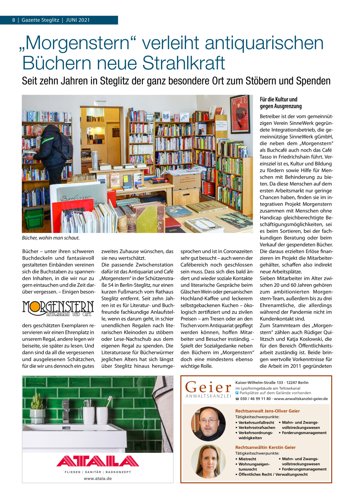 8  |  Gazette Steglitz  |  Juni 2021  „Morgenstern“ verleiht antiquarischen Büchern neue Strahlkraft Seit zehn Jahren in Steglitz der ganz besondere Ort zum Stöbern und Spenden Für die Kultur und gegen Ausgrenzung  Bücher, wohin man schaut. Bücher – unter ihren schweren zweites Zuhause wünschen, das Buchdeckeln und fantasievoll sie neu wertschätzt. gestalteten Einbänden vereinen Die passende Zwischenstation sich die Buchstaben zu spannen- dafür ist das Antiquariat und Café den Inhalten, in die wir nur zu „Morgenstern“ in der Schützenstragern eintauchen und die Zeit dar- ße 54 in Berlin-Steglitz, nur einen über vergessen. – Einigen beson- kurzen Fußmarsch vom Rathaus Steglitz entfernt. Seit zehn Jahren ist es für Literatur- und Buchfreunde fachkundige Anlaufstelle, wenn es darum geht, in schier ders geschätzten Exemplaren re- unendlichen Regalen nach liteservieren wir einen Ehrenplatz in rarischen Kleinoden zu stöbern unserem Regal, andere legen wir oder Lese-Nachschub aus dem beiseite, sie später zu lesen. Und eigenen Regal zu spenden. Die dann sind da all die vergessenen Literaturoase für Bücherwürmer und ausgelesenen Schätzchen, jeglichen Alters hat sich längst für die wir uns dennoch ein gutes über Steglitz hinaus herumge sprochen und ist in Coronazeiten sehr gut besucht – auch wenn der Cafébereich noch geschlossen sein muss. Dass sich dies bald ändert und wieder soziale Kontakte und literarische Gespräche beim Gläschen Wein oder peruanischen Hochland-Kaffee und leckerem selbstgebackenen Kuchen – ökologisch zertifiziert und zu zivilen Preisen – am Tresen oder an den Tischen vorm Antiquariat gepflegt werden können, hoffen Mitarbeiter und Besucher inständig. – Spielt der Sozialgedanke neben den Büchern im „Morgenstern“ doch eine mindestens ebenso wichtige Rolle.  Geier A N WA LT S K A N Z L E I  Betreiber ist der vom gemeinnützigen Verein SinneWerk gegründete Integrationsbetrieb, die gemeinnützige SinneWerk gGmbH, die neben dem „Morgenstern“ als Buchcafé auch noch das Café Tasso in Friedrichshain führt. Vereinsziel ist es, Kultur und Bildung zu fördern sowie Hilfe für Menschen mit Behinderung zu bieten. Da diese Menschen auf dem ersten Arbeitsmarkt nur geringe Chancen haben, finden sie im integrativen Projekt Morgenstern zusammen mit Menschen ohne Handicap gleichberechtigte Beschäftigungsmöglichkeiten, sei es beim Sortieren, bei der fachkundigen Beratung oder beim Verkauf der gespendeten Bücher. Die daraus erzielten Erlöse finanzieren im Projekt die Mitarbeitergehälter, schaffen also indirekt neue Arbeitsplätze. Sieben Mitarbeiter im Alter zwischen 20 und 60 Jahren gehören zum ambitionierten Morgenstern-Team, außerdem bis zu drei Ehrenamtliche, die allerdings während der Pandemie nicht im Kundenkontakt sind. Zum Stammteam des „Morgenstern“ zählen auch Rüdiger Quilitzsch und Katja Koslowski, die für den Bereich Öffentlichkeitsarbeit zuständig ist. Beide bringen wertvolle Vorkenntnisse für die Arbeit im 2011 gegründeten  Kaiser-Wilhelm-Straße 133 · 12247 Berlin im Lysoformgebäude am Teltowkanal � Parkplätze auf dem Gelände vorhanden ☎ 030 / 46 99 11 80 · www.anwaltskanzlei-geier.de  Rechtsanwalt Jens-Oliver Geier Tätigkeitsschwerpunkte: • Verkehrsunfallrecht • Mahn- und Zwangsvollstreckungswesen • Verkehrsstrafsachen • Verkehrsordnungs- • Forderungsmanagement widrigkeiten  Rechtsanwältin Kerstin Geier Tätigkeitsschwerpunkte: • Mahn- und Zwangs• Mietrecht vollstreckungswesen • Wohnungseigen• Forderungsmanagement tumsrecht • Öffentliches Recht / Verwaltungsrecht