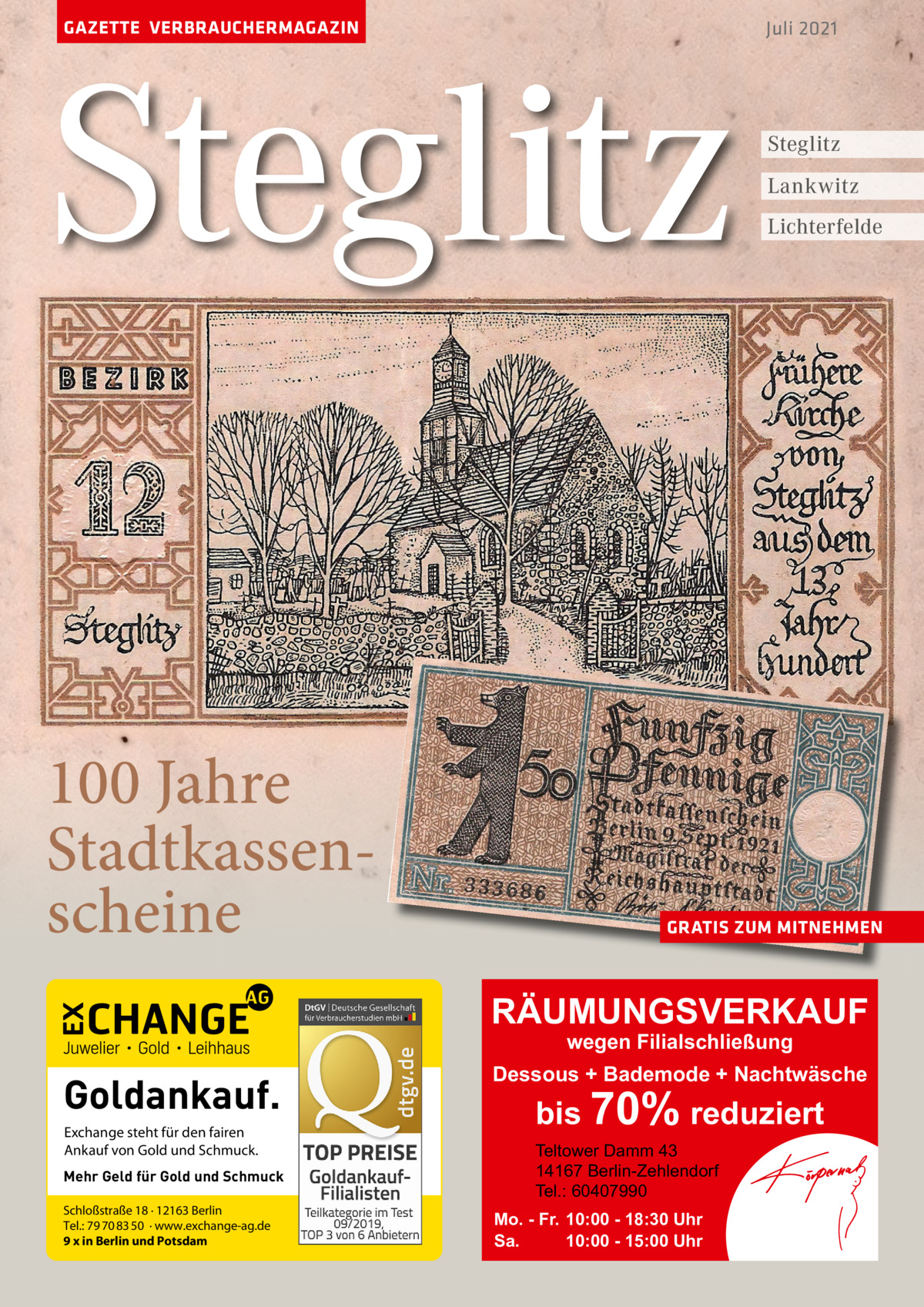 GAZETTE VERBRAUCHERMAGAZIN  Steglitz 100 Jahre Stadtkassenscheine  Juli 2021  Steglitz Lankwitz Lichterfelde  GRATIS ZUM MITNEHMEN  RÄUMUNGSVERKAUF wegen Filialschließung  Goldankauf. Exchange steht für den fairen Ankauf von Gold und Schmuck. Mehr Geld für Gold und Schmuck Schloßstraße 18 · 12163 Berlin Tel.: 79 70 83 50 · www.exchange-ag.de 9 x in Berlin und Potsdam  Dessous + Bademode + Nachtwäsche  bis 70% reduziert Teltower Damm 43 14167 Berlin-Zehlendorf Tel.: 60407990  Mo. - Fr. 10:00 - 18:30 Uhr Sa. 10:00 - 15:00 Uhr