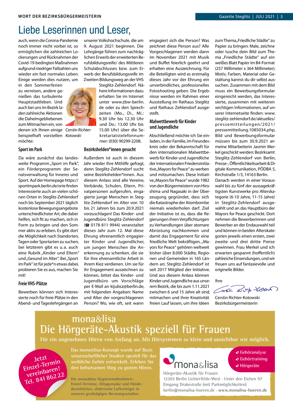 WORT DER BEZIRKSBÜRGERMEISTERIN  Gazette Gazette Zehlendorf  |  JUlI Steglitz  |  Juli 2021  |  1 2021  |  3  Liebe Leserinnen und Leser, auch, wenn die Corona-Pandemie unserer Volkshochschule, die am noch immer nicht vorbei ist, so 9.  August 2021 beginnen. Die ermöglichen die zahlreichen lo- lehrgänge führen zum nachträgckerungen und Rücknahmen der lichen Erwerb der erweiterten BeCovid-19-bedingten Maßnahmen rufsbildungsreife/ des Mittleren aufgrund niedriger Fallzahlen uns Schulabschlusses bzw. zum Erwieder ein fast normales leben. werb der Berufsbildungsreife im Einige werden dies nutzen, um Zweiten Bildungsweg an der VHS Steglitz-Zehlendorf. Näin den Sommerferien zu verreisen, andere gehere Informationen dazu nießen das turbulente erhalten Sie im Internet unter www.zbw-berlin. Hauptstadtleben. Und auch bei uns im Bezirk lade oder zu den Sprechden zahlreiche Aktionen zeiten (Mo., Di., Mi.: die Daheimgebliebenen 9.30  Uhr bis 12.30  Uhr zum Mitmachen ein, von und Do.: 13.00  Uhr bis denen ich Ihnen einige Cerstin Richter15.00  Uhr) über die Sebeispielhaft vorstellen Kotowski kretariatstelefonnummöchte: mer: (030) 90299-2208.  Sport im Park  Bezirkshelden*innen gesucht  Da wäre zunächst das landes- Außerdem ist auch in diesem weite Programm „Sport im Park“, Jahr wieder Ihre Mithilfe gefragt, ein Förderprogramm der Se- denn Steglitz-Zehlendorf sucht natsverwaltung für Inneres und seine Bezirkshelden*innen. Aus Sport. Auf der Homepage https:// diesem Anlass sind alle Vereine, sportimpark.berlin.de/orte finden Verbände, Schulen, Eltern, PriInteressierte auch an vielen schö- vatpersonen aufgerufen, enganen Orten in Steglitz-Zehlendorf gierte junge Menschen in Stegnoch bis September 2021 täglich litz-Zehlendorf im Alter von 10 kostenlose Bewegungsangebote bis 21 Jahren bis zum 20.9.2021 unterschiedlichster Art, die dabei vorzuschlagen! Das Kinder- und helfen, sich fit zu machen, sich in Jugendbüro Steglitz-Zehlendorf Form zu bringen und den Som- (☎ 0178 811 9944) veranstaltet mer aktiv zu erleben. Es gibt dort dieses Jahr zum 12.  Mal diese die Möglichkeit nach Standorten, Ehrung ehrenamtlich engagierTagen oder Sportarten zu suchen, ter Kinder und Jugendlicher, bei letzteren gibt es u. a. auch um jungen Menschen die Aneine Rubrik „Kinder und Eltern“ erkennung zu schenken, die sie und „Gesund im Alter“. Bei „Sport für ihre ehrenamtliche Arbeit in im Park“ ist für jede*n etwas dabei, ihrem Kiez verdienen. Um sie für probieren Sie es aus, machen Sie ihr Engagement auszeichnen zu können, bittet das Kinder- und mit! Jugendbüro um Vorschläge Freie VHS-Plätze per E-Mail an kijubsz@berlin.de, Bewerben können sich Interes- mit folgenden Angaben: Name sierte noch für freie Plätze in den und Alter der vorgeschlagenen Abend- und Tageslehrgängen an Person? Wo, wie oft, seit wann  engagiert sich die Person? Was zeichnet diese Person aus? Alle Vorgeschlagenen werden dann im November 2021 mit Musik und Buffet feierlich geehrt und erhalten eine Auszeichnung. Für die Beteiligten wird es erstmalig dieses Jahr vor der Ehrung ein unverbindliches, professionelles Fotoshooting geben. Die Ergebnisse werden im Rahmen einer Ausstellung im Rathaus Steglitz und Rathaus Zehlendorf ausgestellt.  Malwettbewerb für Kinder und Jugendliche Abschließend möchte ich Sie einladen, in der Familie, im Freundeskreis oder der Bekanntschaft für den internationalen Malwettbewerb für Kinder und Jugendliche der internationalen Friedensinitiative „Mayors for Peace“ zu werben und mitzumachen. Diese Initiative „Mayors for Peace“ wurde 1982 von den Bürgermeistern von Hiroshima und Nagasaki in der Überzeugung gegründet, dass sich die Katastrophe der Atombombe niemals wiederholen darf. Ziel der Initiative ist es, dass die Regierungen ihren Verpflichtungen zu Verhandlungen über atomare Abrüstung nachkommen und damit das Engagement für eine friedliche Welt bekräftigen. „Mayors for Peace“ gehören weltweit bisher über 8.000 Städte, Regionen und Gemeinden in 165 ländern an; Steglitz-Zehlendorf ist seit 2017 Mitglied der Initiative. Und aus diesem Anlass können Kinder und Jugendliche aus unserem Bezirk, die bis zum 1.11.2021 zwischen 6 und 15 Jahre alt sind, mitmachen und ihrer Kreativität freien lauf lassen, um ihre Ideen  zum Thema „Friedliche Städte“ zu Papier zu bringen: Male, zeichne oder tusche dein Bild zum Thema „Friedliche Städte“ auf ein weißes Blatt Papier im B4-Format (257 Millimeter x 364 Millimeter). Motiv, Farben, Material oder Gestaltung kannst du dir selbst aussuchen. Zusammen mit dem Bild muss ein Bewerbungsformular eingereicht werden, das Interessierte, zusammen mit weiteren wichtigen Informationen, auf unserer Internetseite finden: www. steglitz-zehlendorf.de/aktuelles/ pressemitteilungen/2021/ pressemitteilung.1085034.php. Bild und Bewerbungsformular müssen bis zum 30.9.2021 an meine Mitarbeiterin Jasmin Merkel geschickt werden: Bezirksamt Steglitz-Zehlendorf von Berlin, Presse-, Öffentlichkeitsarbeit & Digitale Kommunikation, PÖDBA 5, Kirchstraße 1/3, 14163 Berlin. Danach werden in einer Vorauswahl bis zu fünf der aussagekräftigsten Kunstwerke pro Alterskategorie (6-10 Jahre, 11-15 Jahre) in Steglitz-Zehlendorf ausgewählt und an das Hauptbüro der Mayors for Peace geschickt. Dort nehmen die Bewerberinnen und Bewerber an der Endauswahl teil und können in beiden Alterskategorien jeweils einen ersten, zwei zweite und drei dritte Preise gewinnen. Frau Merkel und ich erwarten gespannt (hoffentlich) zahlreiche Einsendungen, und wir freuen uns auf fantasievolle und originelle Bilder.   Ihre     Cerstin Richter-Kotowski Bezirksbürgermeisterin  mona&lisa  Die Hörgeräte-Akustik speziell für Frauen Für ein angenehmes Hören von Anfang an. Mit Hörsystemen so klein und unsichtbar wie möglich.  Jetzt in -Ter m Einzel baren! verein 862 22 1 Tel. 84  Das mona&lisa-Konzept wurde auf Basis wissenschaftlicher Studien speziell für das weibliche Gehör entwickelt. Erleben Sie den behutsamen Weg zu gutem Hören. Die mona&lisa Hygienemaßnahmen: Einzel-Termine, Alltagsmaske und Händedesinfektion, elektrische Luftreiniger in unseren großzügigen Beratungsstudios.  Gehöranalyse Gehörtraining Hörgeräte Hörgeräte-Akustik für Frauen 12203 Berlin Lichterfelde-West · Unter den Eichen 97 Eingang Drakestraße (mit Parkmöglichkeiten) berlin@monalisa-hoeren.de · www.monalisa-hoeren.de