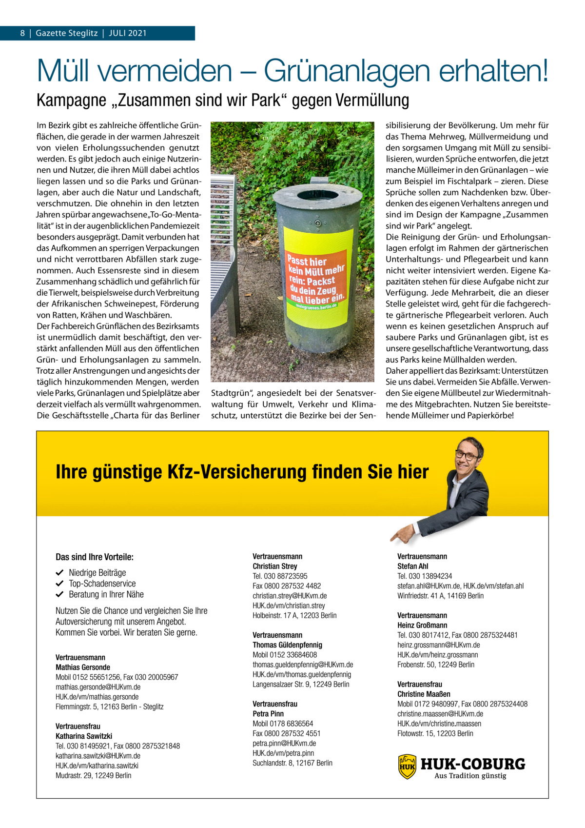 8  |  Gazette Steglitz  |  Juli 2021  Müll vermeiden – Grünanlagen erhalten! Kampagne „Zusammen sind wir Park“ gegen Vermüllung Im Bezirk gibt es zahlreiche öffentliche Grünflächen, die gerade in der warmen Jahreszeit von vielen Erholungssuchenden genutzt werden. Es gibt jedoch auch einige Nutzerinnen und Nutzer, die ihren Müll dabei achtlos liegen lassen und so die Parks und Grünanlagen, aber auch die Natur und Landschaft, verschmutzen. Die ohnehin in den letzten Jahren spürbar angewachsene „To-Go-Mentalität“ ist in der augenblicklichen Pandemiezeit besonders ausgeprägt. Damit verbunden hat das Aufkommen an sperrigen Verpackungen und nicht verrottbaren Abfällen stark zugenommen. Auch Essensreste sind in diesem Zusammenhang schädlich und gefährlich für die Tierwelt, beispielsweise durch Verbreitung der Afrikanischen Schweinepest, Förderung von Ratten, Krähen und Waschbären. Der Fachbereich Grünflächen des Bezirksamts ist unermüdlich damit beschäftigt, den verstärkt anfallenden Müll aus den öffentlichen Grün- und Erholungsanlagen zu sammeln. Trotz aller Anstrengungen und angesichts der täglich hinzukommenden Mengen, werden viele Parks, Grünanlagen und Spielplätze aber derzeit vielfach als vermüllt wahrgenommen. Die Geschäftsstelle „Charta für das Berliner  Stadtgrün“, angesiedelt bei der Senatsverwaltung für Umwelt, Verkehr und Klimaschutz, unterstützt die Bezirke bei der Sen sibilisierung der Bevölkerung. Um mehr für das Thema Mehrweg, Müllvermeidung und den sorgsamen Umgang mit Müll zu sensibilisieren, wurden Sprüche entworfen, die jetzt manche Mülleimer in den Grünanlagen – wie zum Beispiel im Fischtalpark – zieren. Diese Sprüche sollen zum Nachdenken bzw. Überdenken des eigenen Verhaltens anregen und sind im Design der Kampagne „Zusammen sind wir Park“ angelegt. Die Reinigung der Grün- und Erholungsanlagen erfolgt im Rahmen der gärtnerischen Unterhaltungs- und Pflegearbeit und kann nicht weiter intensiviert werden. Eigene Kapazitäten stehen für diese Aufgabe nicht zur Verfügung. Jede Mehrarbeit, die an dieser Stelle geleistet wird, geht für die fachgerechte gärtnerische Pflegearbeit verloren. Auch wenn es keinen gesetzlichen Anspruch auf saubere Parks und Grünanlagen gibt, ist es unsere gesellschaftliche Verantwortung, dass aus Parks keine Müllhalden werden. Daher appelliert das Bezirksamt: Unterstützen Sie uns dabei. Vermeiden Sie Abfälle. Verwenden Sie eigene Müllbeutel zur Wiedermitnahme des Mitgebrachten. Nutzen Sie bereitstehende Mülleimer und Papierkörbe!