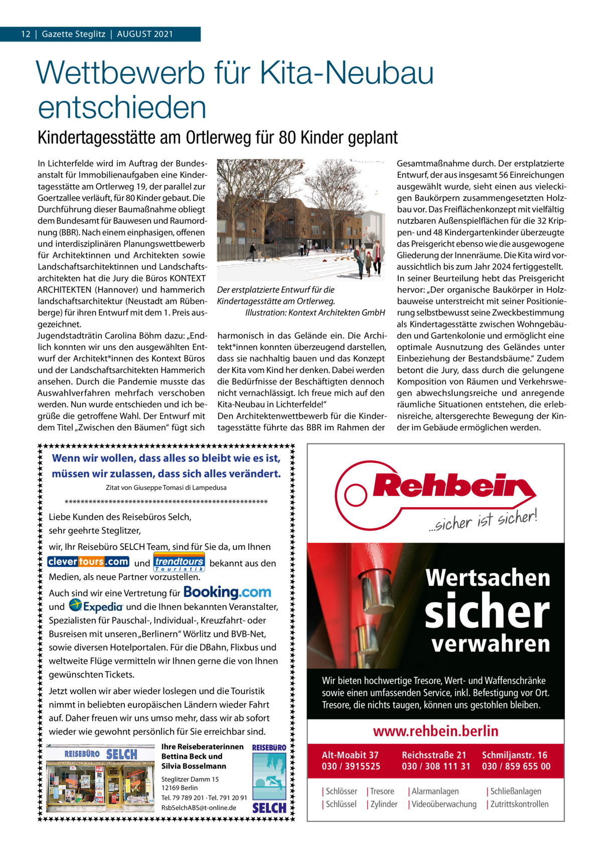 12  |  Gazette Steglitz  |  August 2021  Wettbewerb für Kita-Neubau entschieden Kindertagesstätte am Ortlerweg für 80 Kinder geplant In Lichterfelde wird im Auftrag der Bundesanstalt für Immobilienaufgaben eine Kindertagesstätte am Ortlerweg 19, der parallel zur Goertzallee verläuft, für 80 Kinder gebaut. Die Durchführung dieser Baumaßnahme obliegt dem Bundesamt für Bauwesen und Raumordnung (BBR). Nach einem einphasigen, offenen und interdisziplinären Planungswettbewerb für Architektinnen und Architekten sowie Landschaftsarchitektinnen und Landschaftsarchitekten hat die Jury die Büros KONTEXT ARCHITEKTEN (Hannover) und hammerich landschaftsarchitektur (Neustadt am Rübenberge) für ihren Entwurf mit dem 1. Preis ausgezeichnet. Jugendstadträtin Carolina Böhm dazu: „Endlich konnten wir uns den ausgewählten Entwurf der Architekt*innen des Kontext Büros und der Landschaftsarchitekten Hammerich ansehen. Durch die Pandemie musste das Auswahlverfahren mehrfach verschoben werden. Nun wurde entschieden und ich begrüße die getroffene Wahl. Der Entwurf mit dem Titel „Zwischen den Bäumen“ fügt sich  Der erstplatzierte Entwurf für die Kindertagesstätte am Ortlerweg. � Illustration: Kontext Architekten GmbH harmonisch in das Gelände ein. Die Architekt*innen konnten überzeugend darstellen, dass sie nachhaltig bauen und das Konzept der Kita vom Kind her denken. Dabei werden die Bedürfnisse der Beschäftigten dennoch nicht vernachlässigt. Ich freue mich auf den Kita-Neubau in Lichterfelde!“ Den Architektenwettbewerb für die Kindertagesstätte führte das BBR im Rahmen der  Gesamtmaßnahme durch. Der erstplatzierte Entwurf, der aus insgesamt 56 Einreichungen ausgewählt wurde, sieht einen aus vieleckigen Baukörpern zusammengesetzten Holzbau vor. Das Freiflächenkonzept mit vielfältig nutzbaren Außenspielflächen für die 32 Krippen- und 48 Kindergartenkinder überzeugte das Preisgericht ebenso wie die ausgewogene Gliederung der Innenräume. Die Kita wird voraussichtlich bis zum Jahr 2024 fertiggestellt. In seiner Beurteilung hebt das Preisgericht hervor: „Der organische Baukörper in Holzbauweise unterstreicht mit seiner Positionierung selbstbewusst seine Zweckbestimmung als Kindertagesstätte zwischen Wohngebäuden und Gartenkolonie und ermöglicht eine optimale Ausnutzung des Geländes unter Einbeziehung der Bestandsbäume.“ Zudem betont die Jury, dass durch die gelungene Komposition von Räumen und Verkehrswegen abwechslungsreiche und anregende räumliche Situationen entstehen, die erlebnisreiche, altersgerechte Bewegung der Kinder im Gebäude ermöglichen werden.  Wenn wir wollen, dass alles so bleibt wie es ist, müssen wir zulassen, dass sich alles verändert. Zitat von Giuseppe Tomasi di Lampedusa  *************************************************** Liebe Kunden des Reisebüros Selch, sehr geehrte Steglitzer, wir, Ihr Reisebüro SELCH Team, sind für Sie da, um Ihnen und bekannt aus den Medien, als neue Partner vorzustellen. Auch sind wir eine Vertretung für und und die Ihnen bekannten Veranstalter, Spezialisten für Pauschal-, Individual-, Kreuzfahrt- oder Busreisen mit unseren „Berlinern“ Wörlitz und BVB-Net, sowie diversen Hotelportalen. Für die DBahn, Flixbus und weltweite Flüge vermitteln wir Ihnen gerne die von Ihnen gewünschten Tickets. Jetzt wollen wir aber wieder loslegen und die Touristik nimmt in beliebten europäischen Ländern wieder Fahrt auf. Daher freuen wir uns umso mehr, dass wir ab sofort wieder wie gewohnt persönlich für Sie erreichbar sind. Ihre Reiseberaterinnen Bettina Beck und Silvia Bosselmann Steglitzer Damm 15 12169 Berlin Tel. 79 789 201 ∙ Tel. 791 20 91 RsbSelchABS@t-online.de  REISEBURO  SELCH  Wertsachen  sicher verwahren  Wir bieten hochwertige Tresore, Wert- und Waffenschränke sowie einen umfassenden Service, inkl. Befestigung vor Ort. Tresore, die nichts taugen, können uns gestohlen bleiben.  www.rehbein.berlin Alt-Moabit 37 030 / 3915525 | Schlösser | Schlüssel  | Tresore | Zylinder  Reichsstraße 21 030 / 308 111 31 | Alarmanlagen | Videoüberwachung  Schmiljanstr. 16 030 / 859 655 00 | Schließanlagen | Zutrittskontrollen