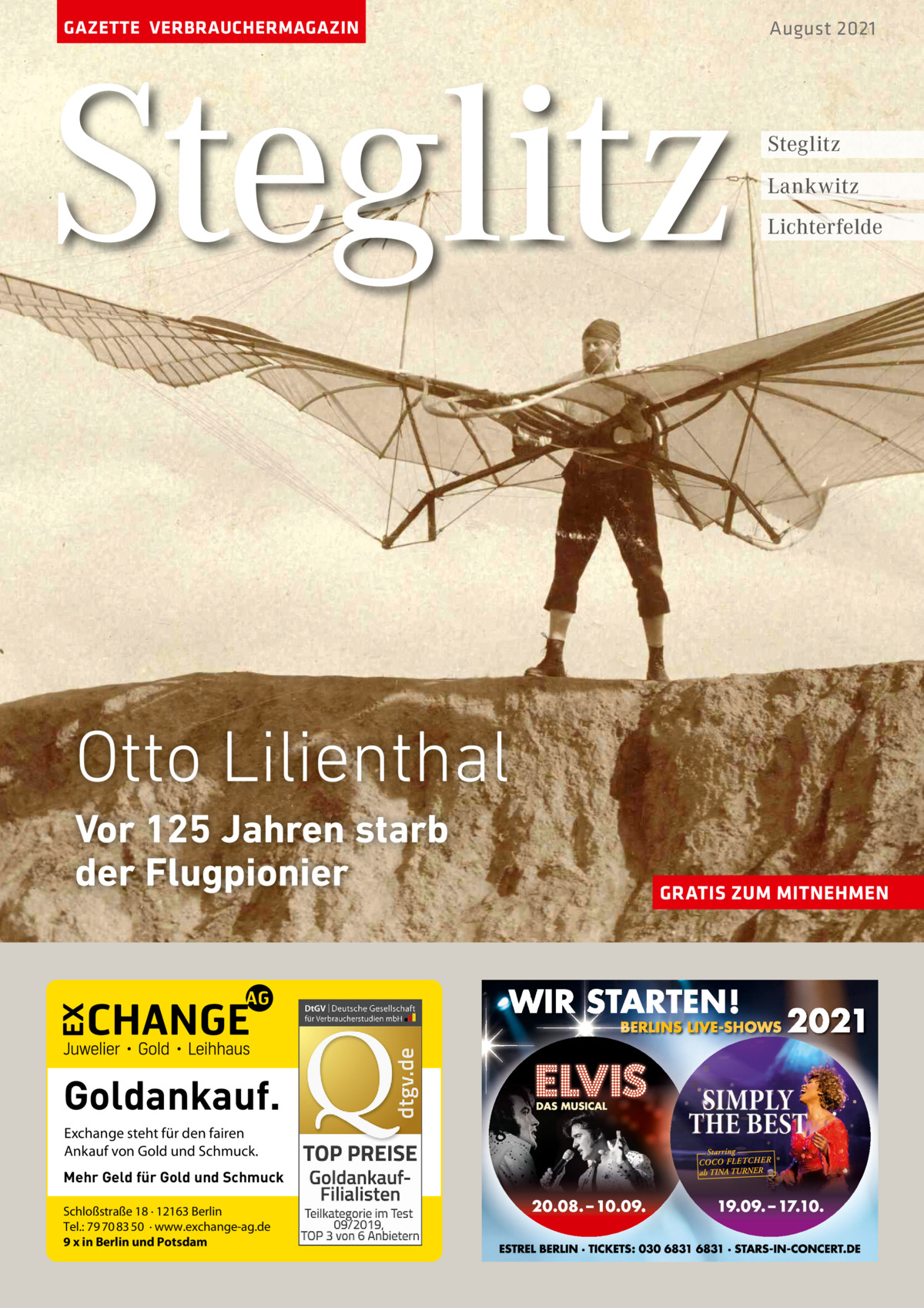 GAZETTE VERBRAUCHERMAGAZIN  Steglitz  August 2021  Steglitz Lankwitz Lichterfelde  Otto Lilienthal Vor 125 Jahren starb der Flugpionier  Goldankauf. Exchange steht für den fairen Ankauf von Gold und Schmuck. Mehr Geld für Gold und Schmuck Schloßstraße 18 · 12163 Berlin Tel.: 79 70 83 50 · www.exchange-ag.de 9 x in Berlin und Potsdam  GRATIS ZUM MITNEHMEN