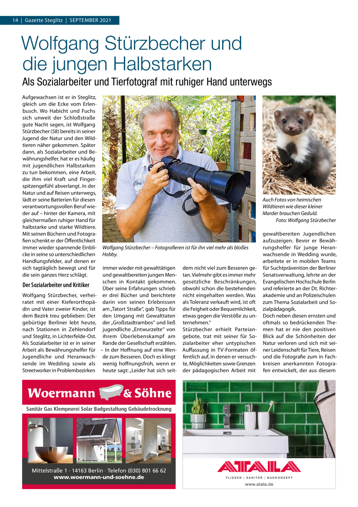 14  |  Gazette Steglitz  |  September 2021  Wolfgang Stürzbecher und die jungen Halbstarken Als Sozialarbeiter und Tierfotograf mit ruhiger Hand unterwegs Aufgewachsen ist er in Steglitz, gleich um die Ecke vom Erlenbusch. Wo Habicht und Fuchs sich unweit der Schloßstraße gute Nacht sagen, ist Wolfgang Stürzbecher (58) bereits in seiner Jugend der Natur und den Wildtieren näher gekommen. Später dann, als Sozialarbeiter und Bewährungshelfer, hat er es häufig mit jugendlichen Halbstarken zu tun bekommen, eine Arbeit, die ihm viel Kraft und Fingerspitzengefühl abverlangt. In der Natur und auf Reisen unterwegs, lädt er seine Batterien für diesen verantwortungsvollen Beruf wieder auf – hinter der Kamera, mit gleichermaßen ruhiger Hand für halbstarke und starke Wildtiere. Mit seinen Büchern und Fotografien schenkt er der Öffentlichkeit immer wieder spannende Einblicke in seine so unterschiedlichen Handlungsfelder, auf denen er sich tagtäglich bewegt und für die sein ganzes Herz schlägt.  Der Sozialarbeiter und Kritiker Wolfgang Stürzbecher, verheiratet mit einer Kieferorthopädin und Vater zweier Kinder, ist dem Bezirk treu geblieben: Der gebürtige Berliner lebt heute, nach Stationen in Zehlendorf und Steglitz, in Lichterfelde-Ost. Als Sozialarbeiter ist er in seiner Arbeit als Bewährungshelfer für Jugendliche und Heranwachsende im Wedding sowie als Streetworker in Problembezirken  Auch Fotos von heimischen Wildtieren wie dieser kleiner Marder brauchen Geduld. � Foto: Wolfgang Stürzbecher  Wolfgang Stürzbecher – Fotografieren ist für ihn viel mehr als bloßes Hobby. immer wieder mit gewalttätigen und gewaltbereiten jungen Menschen in Kontakt gekommen. Über seine Erfahrungen schrieb er drei Bücher und berichtete darin von seinen Erlebnissen am „Tatort Straße“, gab Tipps für den Umgang mit Gewalttaten der „Großstadtrambos“ und ließ jugendliche „Entwurzelte“ von ihrem Überlebenskampf am Rande der Gesellschaft erzählen. – In der Hoffnung auf eine Wende zum Besseren. Doch es klingt wenig hoffnungsfroh, wenn er heute sagt: „Leider hat sich seit Sanitär Gas Klempnerei Solar Badgestaltung Gebäudetrocknung  Mittelstraße 1 · 14163 Berlin · Telefon (030) 801 66 62 www.woermann-und-soehne.de  dem nicht viel zum Besseren getan. Vielmehr gibt es immer mehr gesetzliche Beschränkungen, obwohl schon die bestehenden nicht eingehalten werden. Was als Toleranz verkauft wird, ist oft die Feigheit oder Bequemlichkeit, etwas gegen die Verstöße zu unternehmen.“ Stürzbecher erhielt Parteiangebote, trat mit seiner für Sozialarbeiter eher untypischen Auffassung in TV-Formaten öffentlich auf, in denen er versuchte, Möglichkeiten sowie Grenzen der pädagogischen Arbeit mit  gewaltbereiten Jugendlichen aufzuzeigen. Bevor er Bewährungshelfer für junge Heranwachsende in Wedding wurde, arbeitete er in mobilen Teams für Suchtprävention der Berliner Senatsverwaltung, lehrte an der Evangelischen Hochschule Berlin und referierte an der Dt. Richterakademie und an Polizeischulen zum Thema Sozialarbeit und Sozialpädagogik. Doch neben diesen ernsten und oftmals so bedrückenden Themen hat er nie den positiven Blick auf die Schönheiten der Natur verloren und sich mit seiner Leidenschaft für Tiere, Reisen und die Fotografie zum in Fachkreisen anerkannten Fotografen entwickelt, der aus diesem