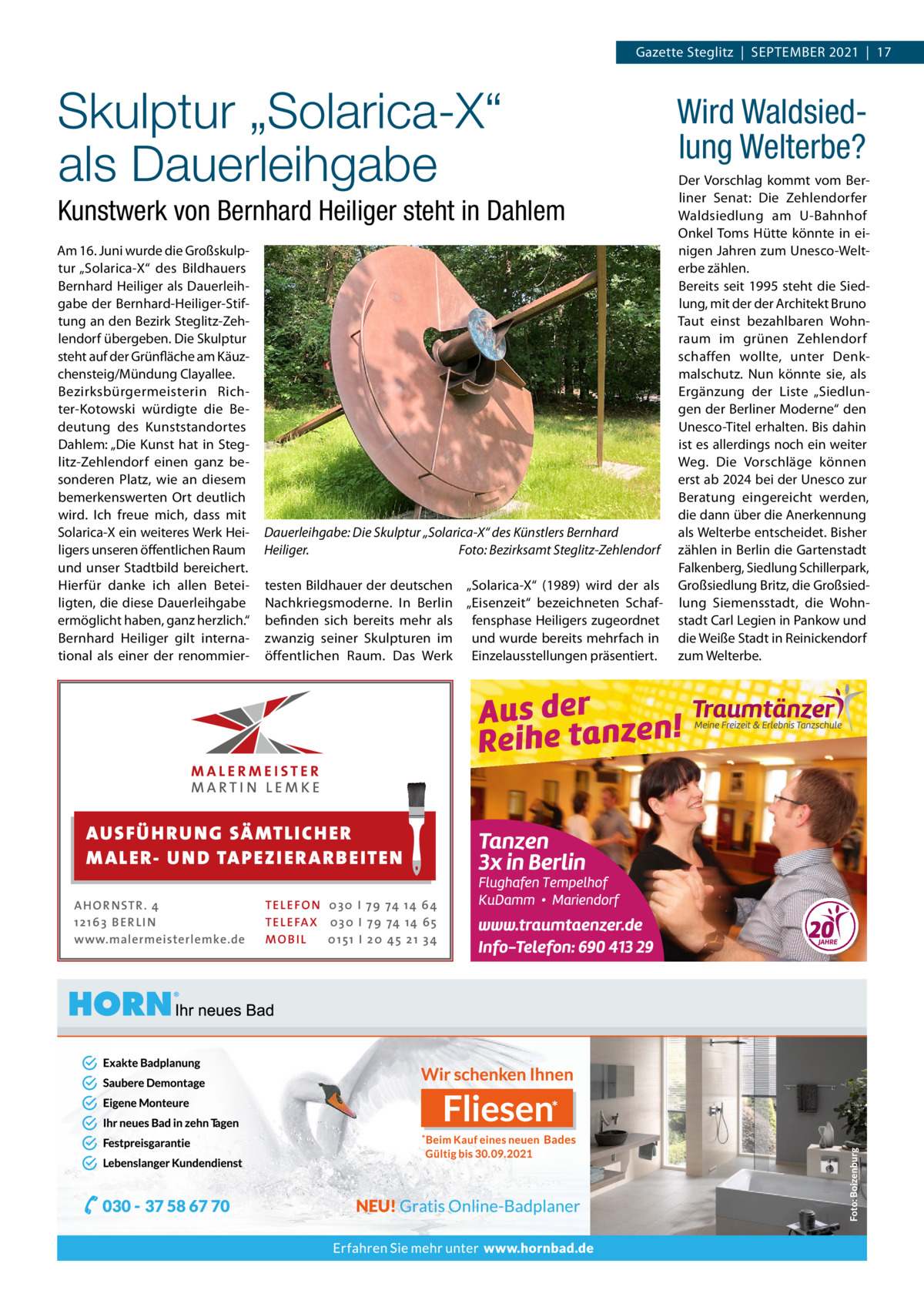 Gazette Steglitz  |  September 2021  |  17  Skulptur „Solarica-X“ als Dauerleihgabe Kunstwerk von Bernhard Heiliger steht in Dahlem Am 16. Juni wurde die Großskulptur „Solarica-X“ des Bildhauers Bernhard Heiliger als Dauerleihgabe der Bernhard-Heiliger-Stiftung an den Bezirk Steglitz-Zehlendorf übergeben. Die Skulptur steht auf der Grünfläche am Käuzchensteig/Mündung Clayallee. Bezirksbürgermeisterin Richter-Kotowski würdigte die Bedeutung des Kunststandortes Dahlem: „Die Kunst hat in Steglitz-Zehlendorf einen ganz besonderen Platz, wie an diesem bemerkenswerten Ort deutlich wird. Ich freue mich, dass mit Solarica-X ein weiteres Werk Heiligers unseren öffentlichen Raum und unser Stadtbild bereichert. Hierfür danke ich allen Beteiligten, die diese Dauerleihgabe ermöglicht haben, ganz herzlich.“ Bernhard Heiliger gilt international als einer der renommier Dauerleihgabe: Die Skulptur „Solarica-X“ des Künstlers Bernhard Heiliger. � Foto: Bezirksamt Steglitz-Zehlendorf testen Bildhauer der deutschen „Solarica-X“ (1989) wird der als Nachkriegsmoderne. In Berlin „Eisenzeit“ bezeichneten Schafbefinden sich bereits mehr als fensphase Heiligers zugeordnet zwanzig seiner Skulpturen im und wurde bereits mehrfach in öffentlichen Raum. Das Werk Einzelausstellungen präsentiert.  AUS FÜ H R U N G SÄ MTL I CH E R M ALE R- U N D TA P E Z I E R AR B E ITE N AHOR NSTR . 4 1 21 63 B E R LI N www.malermeisterlemke.de  TEL EFON 030 I 7 9 74 14 6 4 TEL EFAX 030 I 7 9 74 14 6 5 MOB I L 01 51 I 2 0 4 5 2 1 3 4  Wird Waldsiedlung Welterbe? Der Vorschlag kommt vom Berliner Senat: Die Zehlendorfer Waldsiedlung am U-Bahnhof Onkel Toms Hütte könnte in einigen Jahren zum Unesco-Welterbe zählen. Bereits seit 1995 steht die Siedlung, mit der der Architekt Bruno Taut einst bezahlbaren Wohnraum im grünen Zehlendorf schaffen wollte, unter Denkmalschutz. Nun könnte sie, als Ergänzung der Liste „Siedlungen der Berliner Moderne“ den Unesco-Titel erhalten. Bis dahin ist es allerdings noch ein weiter Weg. Die Vorschläge können erst ab 2024 bei der Unesco zur Beratung eingereicht werden, die dann über die Anerkennung als Welterbe entscheidet. Bisher zählen in Berlin die Gartenstadt Falkenberg, Siedlung Schillerpark, Großsiedlung Britz, die Großsiedlung Siemensstadt, die Wohnstadt Carl Legien in Pankow und die Weiße Stadt in Reinickendorf zum Welterbe.