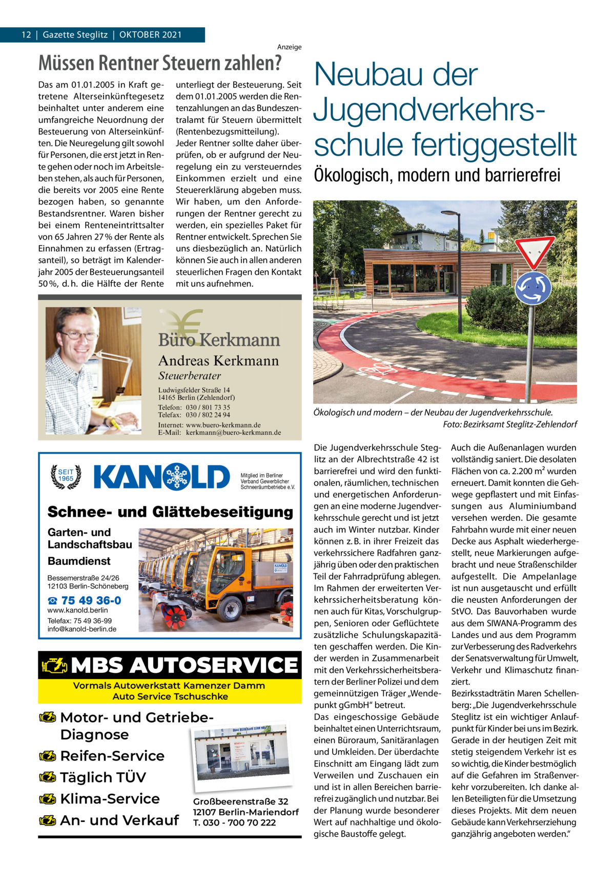 12  |  Gazette Steglitz  |  OktOber 2021 Anzeige  Müssen Rentner Steuern zahlen? Das am 01.01.2005 in Kraft getretene Alterseinkünftegesetz beinhaltet unter anderem eine umfangreiche Neuordnung der Besteuerung von Alterseinkünften. Die Neuregelung gilt sowohl für Personen, die erst jetzt in Rente gehen oder noch im Arbeitsleben stehen, als auch für Personen, die bereits vor 2005 eine Rente bezogen haben, so genannte Bestandsrentner. Waren bisher bei einem Renteneintrittsalter von 65 Jahren 27 % der Rente als Einnahmen zu erfassen (Ertragsanteil), so beträgt im Kalenderjahr 2005 der Besteuerungsanteil 50 %, d. h. die Hälfte der Rente  unterliegt der Besteuerung. Seit dem 01.01.2005 werden die Rentenzahlungen an das Bundeszentralamt für Steuern übermittelt (Rentenbezugsmitteilung). Jeder Rentner sollte daher überprüfen, ob er aufgrund der Neuregelung ein zu versteuerndes Einkommen erzielt und eine Steuererklärung abgeben muss. Wir haben, um den Anforderungen der Rentner gerecht zu werden, ein spezielles Paket für Rentner entwickelt. Sprechen Sie uns diesbezüglich an. Natürlich können Sie auch in allen anderen steuerlichen Fragen den Kontakt mit uns aufnehmen.  Neubau der Jugendverkehrsschule fertiggestellt Ökologisch, modern und barrierefrei  Andreas Kerkmann Steuerberater  Foto: Denis Junker / Fotolia  Ludwigsfelder Straße 14 14165 Berlin (Zehlendorf) Telefon: 030 / 801 73 35 Telefax: 030 / 802 24 94 Internet: www.buero-kerkmann.de E-Mail: kerkmann@buero-kerkmann.de Mandantenportal https://buero-kerkmann.portalbereich.de  Mitglied im Berliner Verband Gewerblicher Schneeräumbetriebe e.V.  Schnee- und Glättebeseitigung Garten- und Landschaftsbau Baumdienst Bessemerstraße 24/26 12103 Berlin-Schöneberg  ☎ 75 49 36-0  www.kanold.berlin Telefax: 75 49 36-99 info@kanold-berlin.de  MBS AUTOSERVICE Vormals Autowerkstatt Kamenzer Damm Auto Service Tschuschke  Motor- und GetriebeDiagnose Reifen-Service Täglich TÜV Klima-Service An- und Verkauf  Großbeerenstraße 32 12107 Berlin-Mariendorf T. 030 - 700 70 222  Ökologisch und modern – der Neubau der Jugendverkehrsschule. Foto: Bezirksamt Steglitz-Zehlendorf Die Jugendverkehrsschule Steglitz an der Albrechtstraße 42 ist barrierefrei und wird den funktionalen, räumlichen, technischen und energetischen Anforderungen an eine moderne Jugendverkehrsschule gerecht und ist jetzt auch im Winter nutzbar. kinder können z. b. in ihrer Freizeit das verkehrssichere radfahren ganzjährig üben oder den praktischen teil der Fahrradprüfung ablegen. Im rahmen der erweiterten Verkehrssicherheitsberatung können auch für kitas, Vorschulgruppen, Senioren oder Geflüchtete zusätzliche Schulungskapazitäten geschaffen werden. Die kinder werden in Zusammenarbeit mit den Verkehrssicherheitsberatern der berliner Polizei und dem gemeinnützigen träger „Wendepunkt gGmbH“ betreut. Das eingeschossige Gebäude beinhaltet einen Unterrichtsraum, einen büroraum, Sanitäranlagen und Umkleiden. Der überdachte einschnitt am eingang lädt zum Verweilen und Zuschauen ein und ist in allen bereichen barrierefrei zugänglich und nutzbar. bei der Planung wurde besonderer Wert auf nachhaltige und ökologische baustoffe gelegt.  Auch die Außenanlagen wurden vollständig saniert. Die desolaten Flächen von ca. 2.200 m² wurden erneuert. Damit konnten die Gehwege gepflastert und mit einfassungen aus Aluminiumband versehen werden. Die gesamte Fahrbahn wurde mit einer neuen Decke aus Asphalt wiederhergestellt, neue Markierungen aufgebracht und neue Straßenschilder aufgestellt. Die Ampelanlage ist nun ausgetauscht und erfüllt die neusten Anforderungen der StVO. Das bauvorhaben wurde aus dem SIWANA-Programm des Landes und aus dem Programm zur Verbesserung des radverkehrs der Senatsverwaltung für Umwelt, Verkehr und klimaschutz finanziert. bezirksstadträtin Maren Schellenberg: „Die Jugendverkehrsschule Steglitz ist ein wichtiger Anlaufpunkt für kinder bei uns im bezirk. Gerade in der heutigen Zeit mit stetig steigendem Verkehr ist es so wichtig, die kinder bestmöglich auf die Gefahren im Straßenverkehr vorzubereiten. Ich danke allen beteiligten für die Umsetzung dieses Projekts. Mit dem neuen Gebäude kann Verkehrserziehung ganzjährig angeboten werden.“