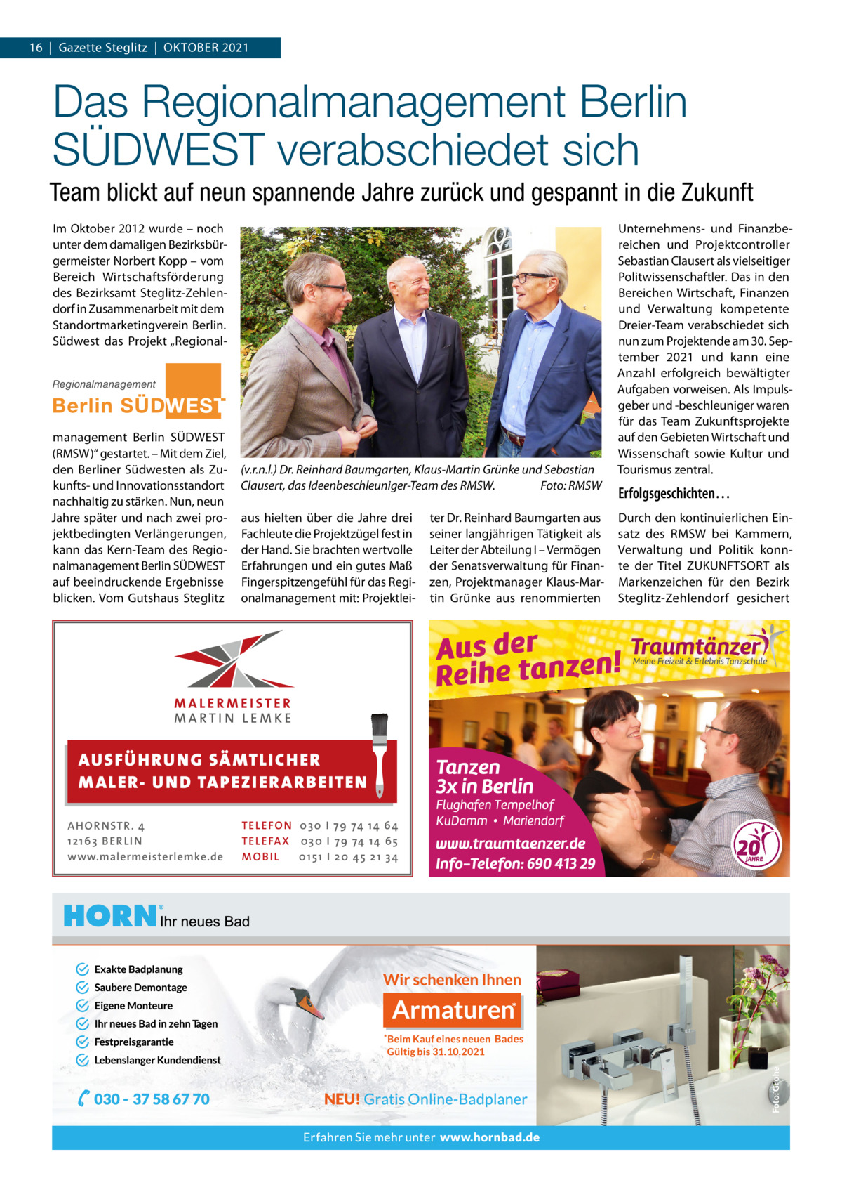 16  |  Gazette Steglitz  |  Oktober 2021  Das Regionalmanagement Berlin SÜDWEST verabschiedet sich Team blickt auf neun spannende Jahre zurück und gespannt in die Zukunft Im Oktober 2012 wurde – noch unter dem damaligen Bezirksbürgermeister Norbert Kopp – vom Bereich Wirtschaftsförderung des Bezirksamt Steglitz-Zehlendorf in Zusammenarbeit mit dem Standortmarketingverein Berlin. Südwest das Projekt „RegionalRegionalmanagement  management Berlin SÜDWEST (RMSW)“ gestartet. – Mit dem Ziel, den Berliner Südwesten als Zukunfts- und Innovationsstandort nachhaltig zu stärken. Nun, neun Jahre später und nach zwei projektbedingten Verlängerungen, kann das Kern-Team des Regionalmanagement Berlin SÜDWEST auf beeindruckende Ergebnisse blicken. Vom Gutshaus Steglitz  (v.r.n.l.) Dr. Reinhard Baumgarten, Klaus-Martin Grünke und Sebastian Clausert, das Ideenbeschleuniger-Team des RMSW.� Foto: RMSW aus hielten über die Jahre drei Fachleute die Projektzügel fest in der Hand. Sie brachten wertvolle Erfahrungen und ein gutes Maß Fingerspitzengefühl für das Regionalmanagement mit: Projektlei AUS FÜ H R U N G SÄ MTL I CH E R M ALE R- U N D TA P E Z I E R AR B E ITE N AHOR NSTR . 4 1 21 63 B E R LI N www.malermeisterlemke.de  TEL EFON 030 I 7 9 74 14 6 4 TEL EFAX 030 I 7 9 74 14 6 5 MOB I L 01 51 I 2 0 4 5 2 1 3 4  ter Dr. Reinhard Baumgarten aus seiner langjährigen Tätigkeit als Leiter der Abteilung I – Vermögen der Senatsverwaltung für Finanzen, Projektmanager Klaus-Martin Grünke aus renommierten  Unternehmens- und Finanzbereichen und Projektcontroller Sebastian Clausert als vielseitiger Politwissenschaftler. Das in den Bereichen Wirtschaft, Finanzen und Verwaltung kompetente Dreier-Team verabschiedet sich nun zum Projektende am 30. September 2021 und kann eine Anzahl erfolgreich bewältigter Aufgaben vorweisen. Als Impulsgeber und -beschleuniger waren für das Team Zukunftsprojekte auf den Gebieten Wirtschaft und Wissenschaft sowie Kultur und Tourismus zentral.  Erfolgsgeschichten… Durch den kontinuierlichen Einsatz des RMSW bei Kammern, Verwaltung und Politik konnte der Titel ZUKUNFTSORT als Markenzeichen für den Bezirk Steglitz-Zehlendorf gesichert