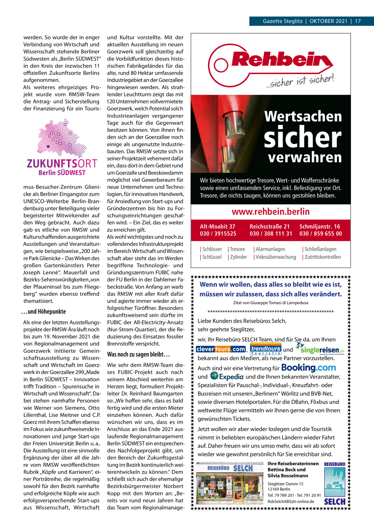 Gazette Steglitz  |  OktOber 2021  |  17 werden. So wurde der in enger und kultur vorstellte. Mit der Verbindung von Wirtschaft und aktuellen Ausstellung im neuen Wissenschaft stehende berliner Goerzwerk soll gleichzeitig auf Südwesten als „berlin SÜDWeSt“ die Vorbildfunktion dieses histoin den kreis der inzwischen 11 rischen Fabrikgeländes für das oﬃziellen Zukunftsorte berlins alte, rund 80 Hektar umfassende aufgenommen. Industriegebiet an der Goerzallee Als weiteres ehrgeiziges Pro- hingewiesen werden. Als strahjekt wurde vom rMSW-team lender Leuchtturm zeigt das mit die Antrag- und Sicherstellung 120 Unternehmen vollvermietete der Finanzierung für ein touris- Goerzwerk, welch Potential solch Industrieanlagen vergangener tage auch für die Gegenwart besitzen können. Von ihnen finden sich an der Goerzallee noch einige als ungenutzte Industriebauten. Das rMSW setzte sich in seiner Projektzeit vehement dafür ein, dass dort in dem Gebiet rund um Goerzalle und beeskowdamm möglichst viel Gewerberaum für mus-besucher-Zentrum Glieni- neue Unternehmen und technocke als berliner eingangstor zum logien, für innovatives Handwerk, UNeSCO-Welterbe berlin-bran- für Ansiedlung von Start-ups und denburg unter beteiligung vieler Gründerzentren bis hin zu Forbegeisterter Mitwirkender auf schungseinrichtungen geschafden Weg gebracht. Auch dazu fen wird. – ein Ziel, das es weiter gab es etliche von rMSW und zu erreichen gilt. kulturschaffenden ausgerichtete Als wohl wichtigstes und noch zu Ausstellungen und Veranstaltun- vollendendes Infrastrukturprojekt gen, wie beispielsweise „200 Jah- im bereich Wirtschaft und Wissenre Park Glienicke – Das Wirken des schaft aber steht das im Werden großen Gartenkünstlers Peter begriffene technologie- und Joseph Lenné“. Mauerfall und Gründungszentrum FUbIC nahe bezirks-Sehenswürdigkeiten „von der FU berlin in der Dahlemer Fader Pfaueninsel bis zum Fliege- beckstraße. Von Anfang an warb berg“ wurden ebenso treffend das rMSW mit aller kraft dafür thematisiert. und agierte immer wieder als erfolgreicher türöffner. besonders …und Höhepunkte zukunftsweisend sein dürfte im Als eine der letzten Ausstellungs- FUbIC der All-electricity-Ansatz projekte der rMSW-Ära läuft noch (Nur-Strom-Quartier), der die rebis zum 19. November 2021 die duzierung des einsatzes fossiler von regionalmanagement und brennstoffe verspricht. Goerzwerk initiierte GemeinWas noch zu sagen bleibt… schaftsausstellung zu Wissenschaft und Wirtschaft im Goerz- Wie sehr dem rMSW-team diewerk in der Goerzallee 299 „Made ses FUbIC-Projekt auch nach in berlin SÜDWeSt – Innovation seinem Abschied weiterhin am trifft tradition – Spurensuche in Herzen liegt, formuliert ProjektWirtschaft und Wissenschaft“. Da- leiter Dr. reinhard baumgarten bei stehen namhafte Personen so: „Wir hoffen sehr, dass es bald wie Werner von Siemens, Otto fertig wird und die ersten Mieter Lilienthal, Lise Meitner und C.P. einziehen können. Auch dafür Goerz mit ihrem Schaffen ebenso wünschen wir uns, dass es im im Fokus wie zukunftweisende In- Anschluss an das ende 2021 ausnovationen und junge Start-ups laufende regionalmanagement der Freien Universität berlin u. a.. berlin SÜDWeSt ein entsprechenDie Ausstellung ist eine sinnvolle des Nachfolgeprojekt gibt, um ergänzung der über all die Jah- den bereich der Zukunftsgestalre vom rMSW veröffentlichten tung im bezirk kontinuierlich weirubrik „köpfe und karrieren“, ei- terentwickeln zu können.“ Dem ner Porträtreihe, die regelmäßig schließt sich auch der ehemalige sowohl für den bezirk namhafte bezirksbürgermeister Norbert und erfolgreiche köpfe wie auch kopp mit den Worten an: „beerfolgsversprechende Start-ups reits vor rund neun Jahren hat aus Wissenschaft, Wirtschaft das team vom regionalmanage Wertsachen  sicher verwahren  Wir bieten hochwertige Tresore, Wert- und Waffenschränke sowie einen umfassenden Service, inkl. Befestigung vor Ort. Tresore, die nichts taugen, können uns gestohlen bleiben.  www.rehbein.berlin Alt-Moabit 37 030 / 3915525 | Schlösser | Schlüssel  | Tresore | Zylinder  Reichsstraße 21 030 / 308 111 31 | Alarmanlagen | Videoüberwachung  Schmiljanstr. 16 030 / 859 655 00 | Schließanlagen | Zutrittskontrollen  Wenn wir wollen, dass alles so bleibt wie es ist, müssen wir zulassen, dass sich alles verändert. Zitat von Giuseppe Tomasi di Lampedusa  *************************************************** Liebe Kunden des Reisebüros Selch, sehr geehrte Steglitzer, wir, Ihr Reisebüro SELCH Team, sind für Sie da, um Ihnen , und bekannt aus den Medien, als neue Partner vorzustellen. Auch sind wir eine Vertretung für und und die Ihnen bekannten Veranstalter, Spezialisten für Pauschal-, Individual-, Kreuzfahrt- oder Busreisen mit unseren „Berlinern“ Wörlitz und BVB-Net, sowie diversen Hotelportalen. Für die DBahn, Flixbus und weltweite Flüge vermitteln wir Ihnen gerne die von Ihnen gewünschten Tickets. Jetzt wollen wir aber wieder loslegen und die Touristik nimmt in beliebten europäischen Ländern wieder Fahrt auf. Daher freuen wir uns umso mehr, dass wir ab sofort wieder wie gewohnt persönlich für Sie erreichbar sind. Ihre Reiseberaterinnen Bettina Beck und Silvia Bosselmann Steglitzer Damm 15 12169 Berlin Tel. 79 789 201 ∙ Tel. 791 20 91 RsbSelchABS@t-online.de  REISEBURO  SELCH