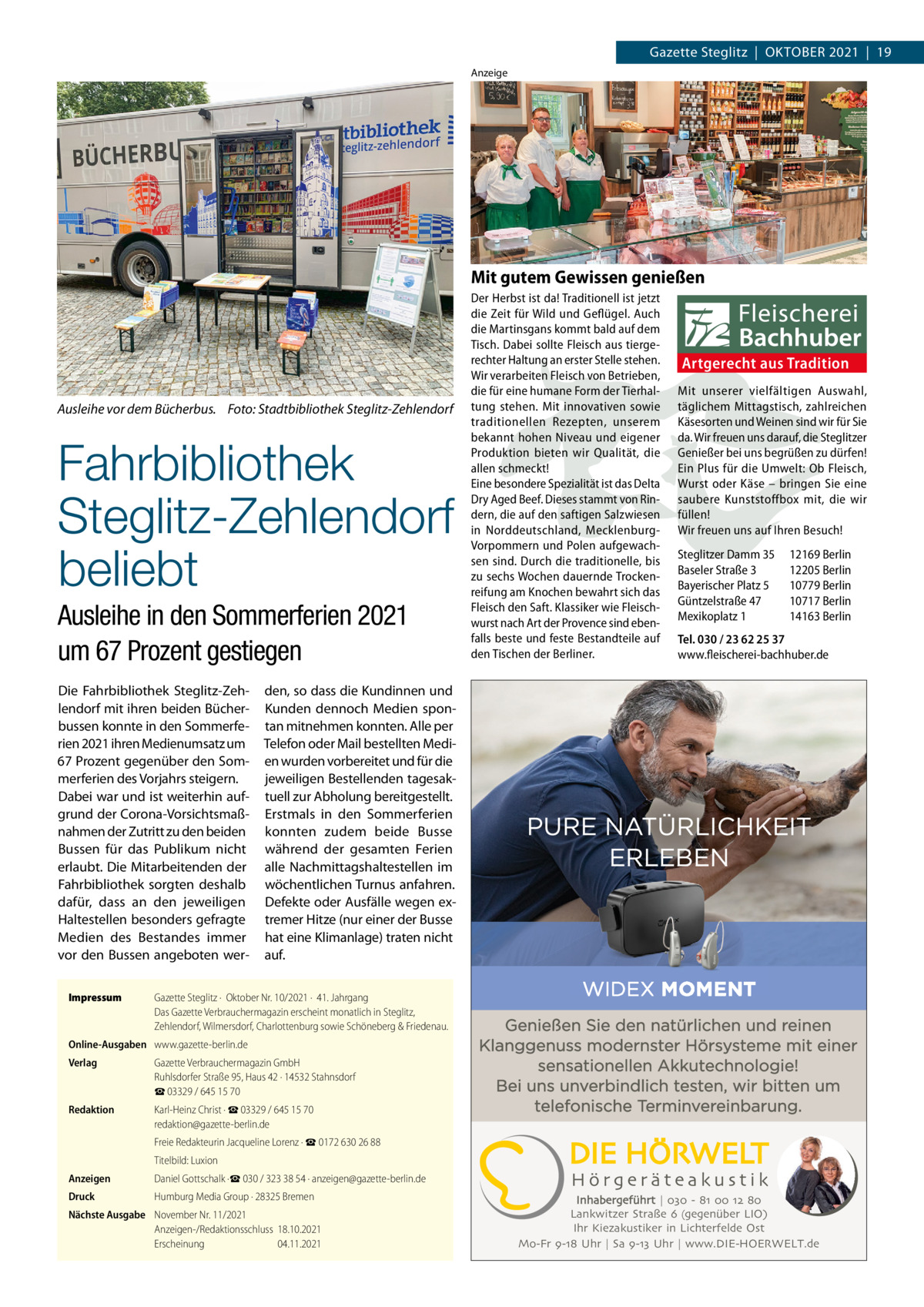 Gazette Steglitz  |  OktOber 2021  |  19 Anzeige  Mit gutem Gewissen genießen  Ausleihe vor dem Bücherbus. Foto: Stadtbibliothek Steglitz-Zehlendorf  Fahrbibliothek Steglitz-Zehlendorf beliebt Ausleihe in den Sommerferien 2021 um 67 Prozent gestiegen Die Fahrbibliothek Steglitz-Zehlendorf mit ihren beiden bücherbussen konnte in den Sommerferien 2021 ihren Medienumsatz um 67 Prozent gegenüber den Sommerferien des Vorjahrs steigern. Dabei war und ist weiterhin aufgrund der Corona-Vorsichtsmaßnahmen der Zutritt zu den beiden bussen für das Publikum nicht erlaubt. Die Mitarbeitenden der Fahrbibliothek sorgten deshalb dafür, dass an den jeweiligen Haltestellen besonders gefragte Medien des bestandes immer vor den bussen angeboten werImpressum  Der Herbst ist da! Traditionell ist jetzt die Zeit für Wild und Geflügel. Auch die Martinsgans kommt bald auf dem Tisch. Dabei sollte Fleisch aus tiergerechter Haltung an erster Stelle stehen. Wir verarbeiten Fleisch von Betrieben, die für eine humane Form der Tierhaltung stehen. Mit innovativen sowie traditionellen Rezepten, unserem bekannt hohen Niveau und eigener Produktion bieten wir Qualität, die allen schmeckt! Eine besondere Spezialität ist das Delta Dry Aged Beef. Dieses stammt von Rindern, die auf den saftigen Salzwiesen in Norddeutschland, MecklenburgVorpommern und Polen aufgewachsen sind. Durch die traditionelle, bis zu sechs Wochen dauernde Trockenreifung am Knochen bewahrt sich das Fleisch den Saft. Klassiker wie Fleischwurst nach Art der Provence sind ebenfalls beste und feste Bestandteile auf den Tischen der Berliner.  Artgerecht aus Tradition Mit unserer vielfältigen Auswahl, täglichem Mittagstisch, zahlreichen Käsesorten und Weinen sind wir für Sie da. Wir freuen uns darauf, die Steglitzer Genießer bei uns begrüßen zu dürfen! Ein Plus für die Umwelt: Ob Fleisch, Wurst oder Käse – bringen Sie eine saubere Kunststoffbox mit, die wir füllen! Wir freuen uns auf Ihren Besuch! Steglitzer Damm 35 Baseler Straße 3 Bayerischer Platz 5 Güntzelstraße 47 Mexikoplatz 1  12169 Berlin 12205 Berlin 10779 Berlin 10717 Berlin 14163 Berlin  Tel. 030 / 23 62 25 37 www.fleischerei-bachhuber.de  den, so dass die kundinnen und kunden dennoch Medien spontan mitnehmen konnten. Alle per telefon oder Mail bestellten Medien wurden vorbereitet und für die jeweiligen bestellenden tagesaktuell zur Abholung bereitgestellt. erstmals in den Sommerferien konnten zudem beide busse während der gesamten Ferien alle Nachmittagshaltestellen im wöchentlichen turnus anfahren. Defekte oder Ausfälle wegen extremer Hitze (nur einer der busse hat eine klimanlage) traten nicht auf.  Gazette Steglitz ·  Oktober Nr. 10/2021 ·  41. Jahrgang Das Gazette Verbrauchermagazin erscheint monatlich in Steglitz, Zehlendorf, Wilmersdorf, Charlottenburg sowie Schöneberg & Friedenau.  Online-Ausgaben www.gazette-berlin.de Verlag  Gazette Verbrauchermagazin GmbH Ruhlsdorfer Straße 95, Haus 42 · 14532 Stahnsdorf ☎ 03329 / 645 15 70  Redaktion  Karl-Heinz Christ · ☎ 03329 / 645 15 70 redaktion@gazette-berlin.de  Genießen Sie den natürlichen und reinen Klanggenuss modernster Hörsysteme mit einer sensationellen Akkutechnologie! Bei uns unverbindlich testen, wir bitten um telefonische Terminvereinbarung.  Freie Redakteurin Jacqueline Lorenz · ☎ 0172 630 26 88 Titelbild: Luxion Anzeigen  Daniel Gottschalk ·☎ 030 / 323 38 54 · anzeigen@gazette-berlin.de  Druck  Humburg Media Group · 28325 Bremen  Nächste Ausgabe November Nr. 11/2021 Anzeigen-/Redaktionsschluss 18.10.2021 Erscheinung 04.11.2021  Inhabergeführt | 030 - 81 00 12 80 Lankwitzer Straße 6 (gegenüber LIO) Ihr Kiezakustiker in Lichterfelde Ost Mo-Fr 9-18 Uhr | Sa 9-13 Uhr | www.DIE-HOERWELT.de