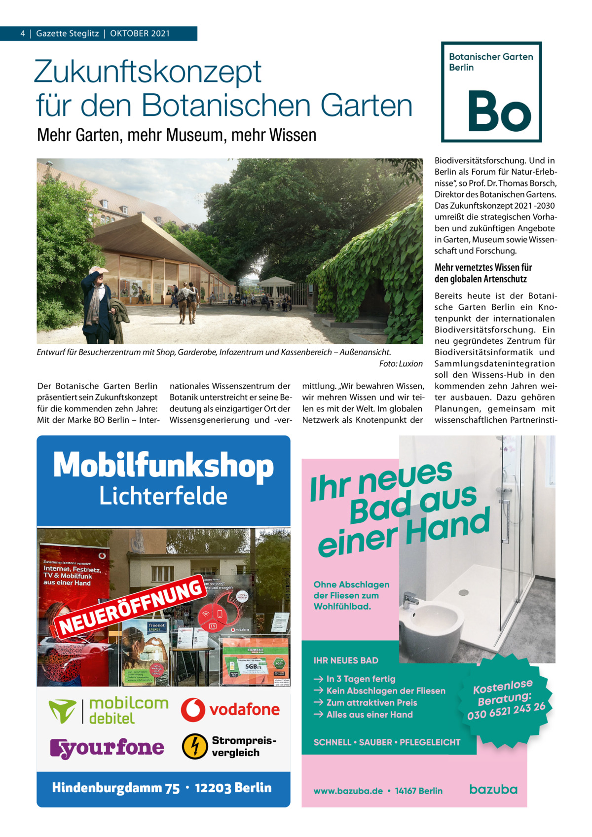 4  |  Gazette Steglitz  |  OktOber 2021  Zukunftskonzept für den Botanischen Garten Mehr Garten, mehr Museum, mehr Wissen biodiversitätsforschung. Und in berlin als Forum für Natur-erlebnisse“, so Prof. Dr. thomas borsch, Direktor des botanischen Gartens. Das Zukunftskonzept 2021 -2030 umreißt die strategischen Vorhaben und zukünftigen Angebote in Garten, Museum sowie Wissenschaft und Forschung.  Mehr vernetztes Wissen für den globalen Artenschutz  Entwurf für Besucherzentrum mit Shop, Garderobe, Infozentrum und Kassenbereich – Außenansicht. Foto: Luxion Der botanische Garten berlin präsentiert sein Zukunftskonzept für die kommenden zehn Jahre: Mit der Marke bO berlin – Inter nationales Wissenszentrum der botanik unterstreicht er seine bedeutung als einzigartiger Ort der Wissensgenerierung und -ver Mobilfunkshop Lichterfelde  E NEU  RÖ  UN N F F  G  Strompreisvergleich  Hindenburgdamm 75 · 12203 Berlin  mittlung. „Wir bewahren Wissen, wir mehren Wissen und wir teilen es mit der Welt. Im globalen Netzwerk als knotenpunkt der  bereits heute ist der botanische Garten berlin ein knotenpunkt der internationalen biodiversitätsforschung. ein neu gegründetes Zentrum für biodiversitätsinformatik und Sammlungsdatenintegration soll den Wissens-Hub in den kommenden zehn Jahren weiter ausbauen. Dazu gehören Planungen, gemeinsam mit wissenschaftlichen Partnerinst