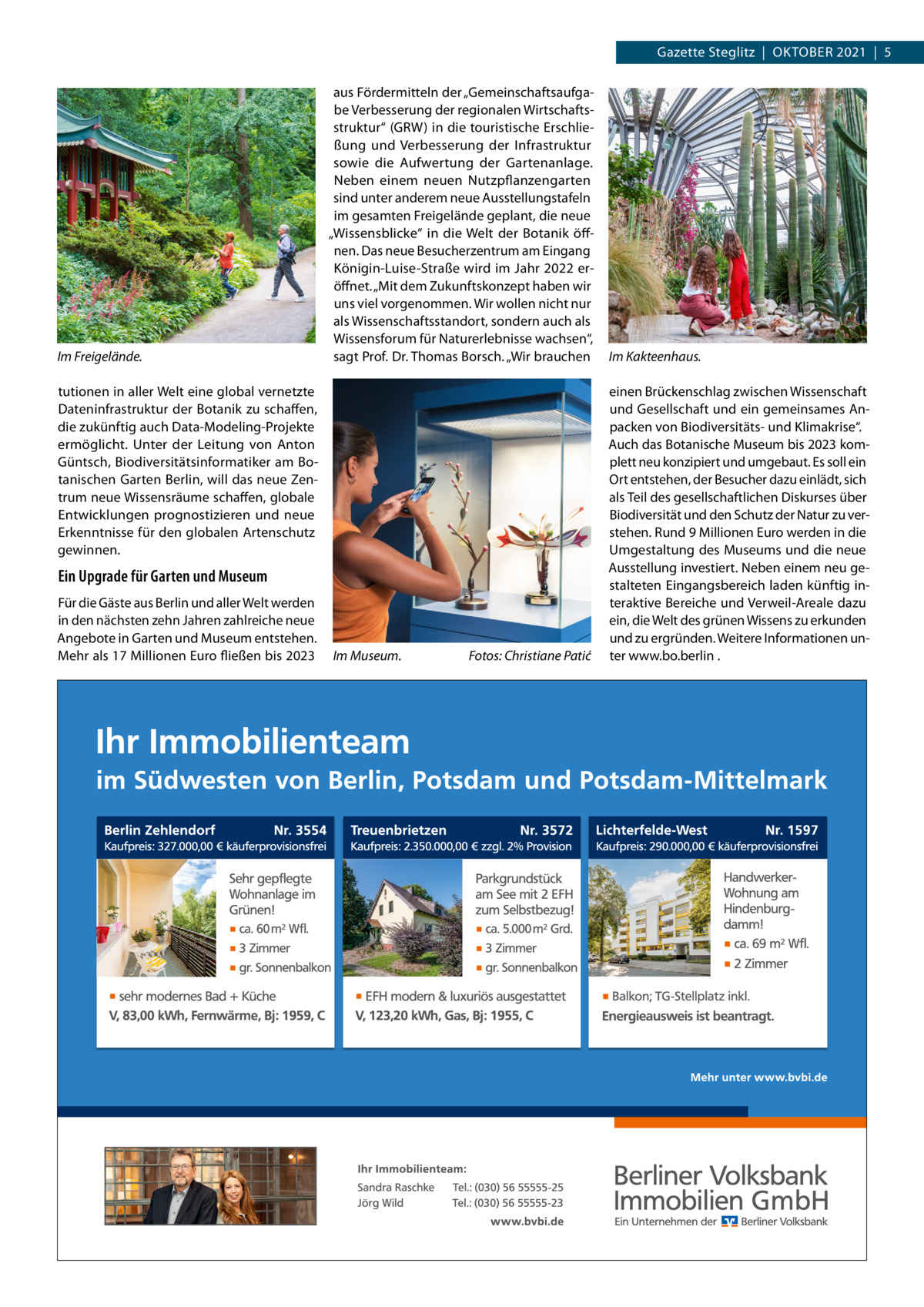 Gazette Steglitz  |  OktOber 2021  |  5  Im Freigelände.  aus Fördermitteln der „Gemeinschaftsaufgabe Verbesserung der regionalen Wirtschaftsstruktur“ (GrW) in die touristische erschließung und Verbesserung der Infrastruktur sowie die Aufwertung der Gartenanlage. Neben einem neuen Nutzpflanzengarten sind unter anderem neue Ausstellungstafeln im gesamten Freigelände geplant, die neue „Wissensblicke“ in die Welt der botanik öffnen. Das neue besucherzentrum am eingang königin-Luise-Straße wird im Jahr 2022 eröffnet. „Mit dem Zukunftskonzept haben wir uns viel vorgenommen. Wir wollen nicht nur als Wissenschaftsstandort, sondern auch als Wissensforum für Naturerlebnisse wachsen“, sagt Prof. Dr. thomas borsch. „Wir brauchen  tutionen in aller Welt eine global vernetzte Dateninfrastruktur der botanik zu schaffen, die zukünftig auch Data-Modeling-Projekte ermöglicht. Unter der Leitung von Anton Güntsch, biodiversitätsinformatiker am botanischen Garten berlin, will das neue Zentrum neue Wissensräume schaffen, globale entwicklungen prognostizieren und neue erkenntnisse für den globalen Artenschutz gewinnen.  Ein Upgrade für Garten und Museum Für die Gäste aus berlin und aller Welt werden in den nächsten zehn Jahren zahlreiche neue Angebote in Garten und Museum entstehen. Mehr als 17 Millionen euro fließen bis 2023  Im Museum.  Fotos: Christiane Patić  Im Kakteenhaus. einen brückenschlag zwischen Wissenschaft und Gesellschaft und ein gemeinsames Anpacken von biodiversitäts- und klimakrise“. Auch das botanische Museum bis 2023 komplett neu konzipiert und umgebaut. es soll ein Ort entstehen, der besucher dazu einlädt, sich als teil des gesellschaftlichen Diskurses über biodiversität und den Schutz der Natur zu verstehen. rund 9 Millionen euro werden in die Umgestaltung des Museums und die neue Ausstellung investiert. Neben einem neu gestalteten eingangsbereich laden künftig interaktive bereiche und Verweil-Areale dazu ein, die Welt des grünen Wissens zu erkunden und zu ergründen. Weitere Informationen unter www.bo.berlin .