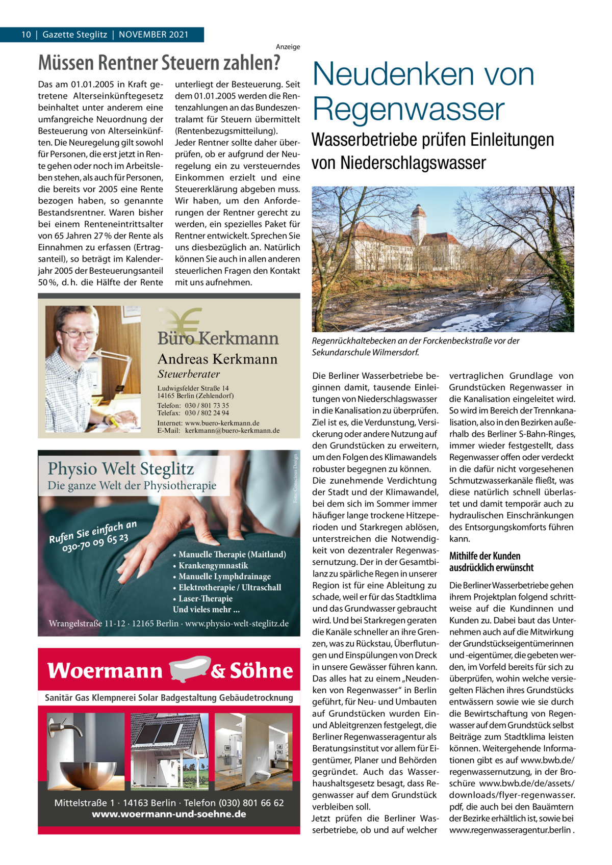 10  |  Gazette Steglitz  |  November 2021 Anzeige  Müssen Rentner Steuern zahlen? Das am 01.01.2005 in Kraft getretene Alterseinkünftegesetz beinhaltet unter anderem eine umfangreiche Neuordnung der Besteuerung von Alterseinkünften. Die Neuregelung gilt sowohl für Personen, die erst jetzt in Rente gehen oder noch im Arbeitsleben stehen, als auch für Personen, die bereits vor 2005 eine Rente bezogen haben, so genannte Bestandsrentner. Waren bisher bei einem Renteneintrittsalter von 65 Jahren 27 % der Rente als Einnahmen zu erfassen (Ertragsanteil), so beträgt im Kalenderjahr 2005 der Besteuerungsanteil 50 %, d. h. die Hälfte der Rente  unterliegt der Besteuerung. Seit dem 01.01.2005 werden die Rentenzahlungen an das Bundeszentralamt für Steuern übermittelt (Rentenbezugsmitteilung). Jeder Rentner sollte daher überprüfen, ob er aufgrund der Neuregelung ein zu versteuerndes Einkommen erzielt und eine Steuererklärung abgeben muss. Wir haben, um den Anforderungen der Rentner gerecht zu werden, ein spezielles Paket für Rentner entwickelt. Sprechen Sie uns diesbezüglich an. Natürlich können Sie auch in allen anderen steuerlichen Fragen den Kontakt mit uns aufnehmen.  Steuerberater  Die ganze Welt der Physiotherapie fach an Sie ein 65 23 n e f u R 09 030-70  Foto: Conscious Design  Ludwigsfelder Straße 14 14165 Berlin (Zehlendorf) Telefon: 030 / 801 73 35 Telefax: 030 / 802 24 94 Internet: www.buero-kerkmann.de E-Mail: kerkmann@buero-kerkmann.de Mandantenportal https://buero-kerkmann.portalbereich.de  Physio Welt Steglitz  • Manuelle Therapie (Maitland) • Krankengymnastik • Manuelle Lymphdrainage • Elektrotherapie / Ultraschall • Laser-Therapie Und vieles mehr ...  Wrangelstraße 11-12 · 12165 Berlin · www.physio-welt-steglitz.de  Sanitär Gas Klempnerei Solar Badgestaltung Gebäudetrocknung  Mittelstraße 1 · 14163 Berlin · Telefon (030) 801 66 62 www.woermann-und-soehne.de  Wasserbetriebe prüfen Einleitungen von Niederschlagswasser  Regenrückhaltebecken an der Forckenbeckstraße vor der Sekundarschule Wilmersdorf.  Andreas Kerkmann  Foto: Denis Junker / Fotolia  Neudenken von Regenwasser  Die Berliner Wasserbetriebe beginnen damit, tausende Einleitungen von Niederschlagswasser in die Kanalisation zu überprüfen. Ziel ist es, die Verdunstung, Versickerung oder andere Nutzung auf den Grundstücken zu erweitern, um den Folgen des Klimawandels robuster begegnen zu können. Die zunehmende Verdichtung der Stadt und der Klimawandel, bei dem sich im Sommer immer häufiger lange trockene Hitzeperioden und Starkregen ablösen, unterstreichen die Notwendigkeit von dezentraler Regenwassernutzung. Der in der Gesamtbilanz zu spärliche Regen in unserer Region ist für eine Ableitung zu schade, weil er für das Stadtklima und das Grundwasser gebraucht wird. Und bei Starkregen geraten die Kanäle schneller an ihre Grenzen, was zu Rückstau, Überflutungen und Einspülungen von Dreck in unsere Gewässer führen kann. Das alles hat zu einem „Neudenken von Regenwasser“ in Berlin geführt, für Neu- und Umbauten auf Grundstücken wurden Einund Ableitgrenzen festgelegt, die Berliner Regenwasseragentur als Beratungsinstitut vor allem für Eigentümer, Planer und Behörden gegründet. Auch das Wasserhaushaltsgesetz besagt, dass Regenwasser auf dem Grundstück verbleiben soll. Jetzt prüfen die Berliner Wasserbetriebe, ob und auf welcher  vertraglichen Grundlage von Grundstücken Regenwasser in die Kanalisation eingeleitet wird. So wird im Bereich der Trennkanalisation, also in den Bezirken außerhalb des Berliner S-Bahn-Ringes, immer wieder festgestellt, dass Regenwasser offen oder verdeckt in die dafür nicht vorgesehenen Schmutzwasserkanäle fließt, was diese natürlich schnell überlastet und damit temporär auch zu hydraulischen Einschränkungen des Entsorgungskomforts führen kann.  Mithilfe der Kunden ausdrücklich erwünscht Die Berliner Wasserbetriebe gehen ihrem Projektplan folgend schrittweise auf die Kundinnen und Kunden zu. Dabei baut das Unternehmen auch auf die Mitwirkung der Grundstückseigentümerinnen und -eigentümer, die gebeten werden, im Vorfeld bereits für sich zu überprüfen, wohin welche versiegelten Flächen ihres Grundstücks entwässern sowie wie sie durch die Bewirtschaftung von Regenwasser auf dem Grundstück selbst Beiträge zum Stadtklima leisten können. Weitergehende Informationen gibt es auf www.bwb.de/ regenwassernutzung, in der Broschüre www.bwb.de/de/assets/ downloads/flyer-regenwasser. pdf, die auch bei den Bauämtern der Bezirke erhältlich ist, sowie bei www.regenwasseragentur.berlin .