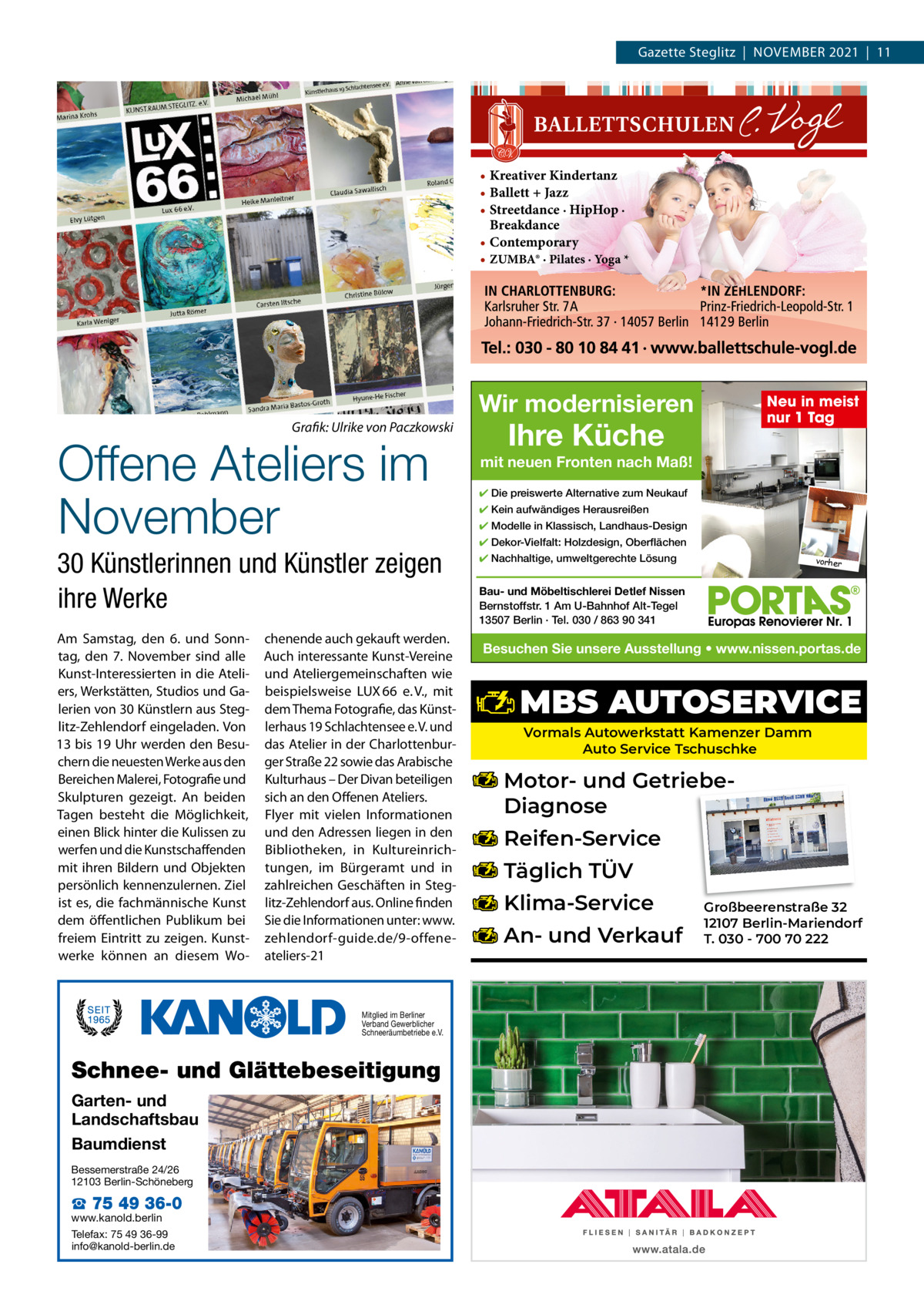 Gazette Steglitz  |  November 2021  |  11  • Kreativer Kindertanz • Ballett + Jazz • Streetdance · HipHop · Breakdance • Contemporary • ZUMBA® · Pilates · Yoga *  Wir modernisieren Grafik: Ulrike von Paczkowski  Offene Ateliers im November  30 Künstlerinnen und Künstler zeigen ihre Werke Am Samstag, den 6. und Sonntag, den 7.  November sind alle Kunst-Interessierten in die Ateliers, Werkstätten, Studios und Galerien von 30 Künstlern aus Steglitz-Zehlendorf eingeladen. von 13 bis 19 Uhr werden den besuchern die neuesten Werke aus den bereichen malerei, Fotografie und Skulpturen gezeigt. An beiden Tagen besteht die möglichkeit, einen blick hinter die Kulissen zu werfen und die Kunstschaffenden mit ihren bildern und objekten persönlich kennenzulernen. Ziel ist es, die fachmännische Kunst dem öffentlichen Publikum bei freiem eintritt zu zeigen. Kunstwerke können an diesem Wo chenende auch gekauft werden. Auch interessante Kunst-vereine und Ateliergemeinschaften wie beispielsweise LUX 66 e. v., mit dem Thema Fotografie, das Künstlerhaus 19 Schlachtensee e. v. und das Atelier in der Charlottenburger Straße 22 sowie das Arabische Kulturhaus – Der Divan beteiligen sich an den offenen Ateliers. Flyer mit vielen Informationen und den Adressen liegen in den bibliotheken, in Kultureinrichtungen, im bürgeramt und in zahlreichen Geschäften in Steglitz-Zehlendorf aus. online finden Sie die Informationen unter: www. zehlendorf-guide.de/9-offeneateliers-21  Mitglied im Berliner Verband Gewerblicher Schneeräumbetriebe e.V.  Schnee- und Glättebeseitigung Garten- und Landschaftsbau Baumdienst Bessemerstraße 24/26 12103 Berlin-Schöneberg  ☎ 75 49 36-0  www.kanold.berlin Telefax: 75 49 36-99 info@kanold-berlin.de  Neu in meist nur 1 Tag  Ihre Küche  mit neuen Fronten nach Maß! ✔ Die preiswerte Alternative zum Neukauf ✔ Kein aufwändiges Herausreißen ✔ Modelle in Klassisch, Landhaus-Design ✔ Dekor-Vielfalt: Holzdesign, Oberflächen ✔ Nachhaltige, umweltgerechte Lösung  vorher  Bau- und Möbeltischlerei Detlef Nissen Bernstoffstr. 1 Am U-Bahnhof Alt-Tegel 13507 Berlin · Tel. 030 / 863 90 341  Besuchen Sie unsere Ausstellung • www.nissen.portas.de  MBS AUTOSERVICE Vormals Autowerkstatt Kamenzer Damm Auto Service Tschuschke  Motor- und GetriebeDiagnose Reifen-Service Täglich TÜV Klima-Service An- und Verkauf  Großbeerenstraße 32 12107 Berlin-Mariendorf T. 030 - 700 70 222