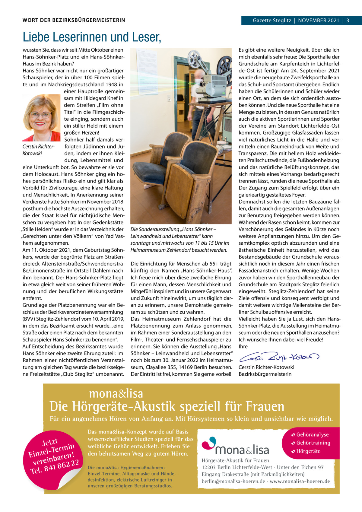 WORT DER BEZIRKSBÜRGERMEISTERIN  Gazette Gazette Zehlendorf  |  November Steglitz  |  November 2021  |  3 2021  |  1  Liebe Leserinnen und Leser, wussten Sie, dass wir seit mitte oktober einen Hans-Söhnker-Platz und ein Hans-SöhnkerHaus im bezirk haben? Hans Söhnker war nicht nur ein großartiger Schauspieler, der in über 100  Filmen spielte und im Nachkriegsdeutschland 1948 in einer Hauptrolle gemeinsam mit Hildegard Knef in dem Streifen „Film ohne Titel“ in die Filmgeschichte einging, sondern auch ein stiller Held mit einem großen Herzen! Söhnker half damals verCerstin Richterfolgten Jüdinnen und JuKotowski den, indem er ihnen Kleidung, Lebensmittel und eine Unterkunft bot. So bewahrte er sie vor dem Holocaust. Hans Söhnker ging ein hohes persönliches risiko ein und gilt klar als vorbild für Zivilcourage, eine klare Haltung und menschlichkeit. In Anerkennung seiner verdienste hatte Söhnker im November 2018 posthum die höchste Auszeichnung erhalten, die der Staat Israel für nichtjüdische menschen zu vergeben hat: In der Gedenkstätte „Stille Helden“ wurde er in das verzeichnis der „Gerechten unter den völkern“ von Yad vashem aufgenommen. Am 11. oktober 2021, dem Geburtstag Söhnkers, wurde der begrünte Platz am Straßendreieck Altensteinstraße/Schwendenerstraße/Limonenstraße im ortsteil Dahlem nach ihm benannt. Der Hans-Söhnker-Platz liegt in etwa gleich weit von seiner früheren Wohnung und der beruflichen Wirkungsstätte entfernt. Grundlage der Platzbenennung war ein beschluss der bezirksverordnetenversammlung (bvv) Steglitz-Zehlendorf vom 10. April 2019, in dem das bezirksamt ersucht wurde, „eine Straße oder einen Platz nach dem bekannten Schauspieler Hans Söhnker zu benennen“. Auf entscheidung des bezirksamtes wurde Hans Söhnker eine zweite ehrung zuteil: Im rahmen einer nichtöffentlichen veranstaltung am gleichen Tag wurde die bezirkseigene Freizeitstätte „Club Steglitz“ umbenannt.  Die Sonderausstellung „Hans Söhnker – Leinwandheld und Lebensretter“ kann sonntags und mittwochs von 11 bis 15 Uhr im Heimatmuseum Zehlendorf besucht werden. Die einrichtung für menschen ab 55+ trägt künftig den Namen „Hans-Söhnker-Haus“. Ich freue mich über diese zweifache ehrung für einen mann, dessen menschlichkeit und mitgefühl inspiriert und in unsere Gegenwart und Zukunft hineinwirkt, um uns täglich daran zu erinnern, unsere Demokratie gemeinsam zu schützen und zu wahren. Das Heimatmuseum Zehlendorf hat die Platzbenennung zum Anlass genommen, im rahmen einer Sonderausstellung an den Film-, Theater- und Fernsehschauspieler zu erinnern. Sie können die Ausstellung „Hans Söhnker – Leinwandheld und Lebensretter“ noch bis zum 30. Januar 2022 im Heimatmuseum, Clayallee 355, 14169 berlin besuchen. Der eintritt ist frei, kommen Sie gerne vorbei!  es gibt eine weitere Neuigkeit, über die ich mich ebenfalls sehr freue: Die Sporthalle der Grundschule am Karpfenteich in Lichterfelde-ost ist fertig! Am 24.  September 2021 wurde die neugebaute Zweifeldsporthalle an das Schul- und Sportamt übergeben. endlich haben die Schülerinnen und Schüler wieder einen ort, an dem sie sich ordentlich austoben können. Und die neue Sporthalle hat eine menge zu bieten, in dessen Genuss natürlich auch die aktiven Sportlerinnen und Sportler der vereine am Standort Lichterfelde-ost kommen. Großzügige Glasfassaden lassen viel natürliches Licht in die Halle und vermitteln einen raumeindruck von Weite und Transparenz. Die mit hellem Holz verkleideten Prallschutzwände, die Fußbodenheizung und das natürliche belüftungskonzept, das sich mittels eines vorhangs bedarfsgerecht trennen lässt, runden die neue Sporthalle ab. Der Zugang zum Spielfeld erfolgt über ein galerieartig gestaltetes Foyer. Demnächst sollen die letzten bauzäune fallen, damit auch die gesamten Außenanlagen zur benutzung freigegeben werden können. Während der rasen schon keimt, kommen zur verschönerung des Geländes in Kürze noch weitere Anpflanzungen hinzu. Um den Gesamtkomplex optisch abzurunden und eine ästhetische einheit herzustellen, wird das bestandsgebäude der Grundschule voraussichtlich noch in diesem Jahr einen frischen Fassadenanstrich erhalten. Wenige Wochen zuvor haben wir den Sporthallenneubau der Grundschule am Stadtpark Steglitz feierlich eingeweiht. Steglitz-Zehlendorf hat seine Ziele offensiv und konsequent verfolgt und damit weitere wichtige meilensteine der berliner Schulbauoffensive erreicht. vielleicht haben Sie ja Lust, sich den HansSöhnker-Platz, die Ausstellung im Heimatmuseum oder die neuen Sporthallen anzusehen? Ich wünsche Ihnen dabei viel Freude! Ihre     Cerstin richter-Kotowski bezirksbürgermeisterin  mona&lisa  Die Hörgeräte-Akustik speziell für Frauen Für ein angenehmes Hören von Anfang an. Mit Hörsystemen so klein und unsichtbar wie möglich.  Jetzt in -Ter m Einzel baren! verein 862 22 1 Tel. 84  Das mona&lisa-Konzept wurde auf Basis wissenschaftlicher Studien speziell für das weibliche Gehör entwickelt. Erleben Sie den behutsamen Weg zu gutem Hören. Die mona&lisa Hygienemaßnahmen: Einzel-Termine, Alltagsmaske und Händedesinfektion, elektrische Luftreiniger in unseren großzügigen Beratungsstudios.  Gehöranalyse Gehörtraining Hörgeräte Hörgeräte-Akustik für Frauen 12203 Berlin Lichterfelde-West · Unter den Eichen 97 Eingang Drakestraße (mit Parkmöglichkeiten) berlin@monalisa-hoeren.de · www.monalisa-hoeren.de