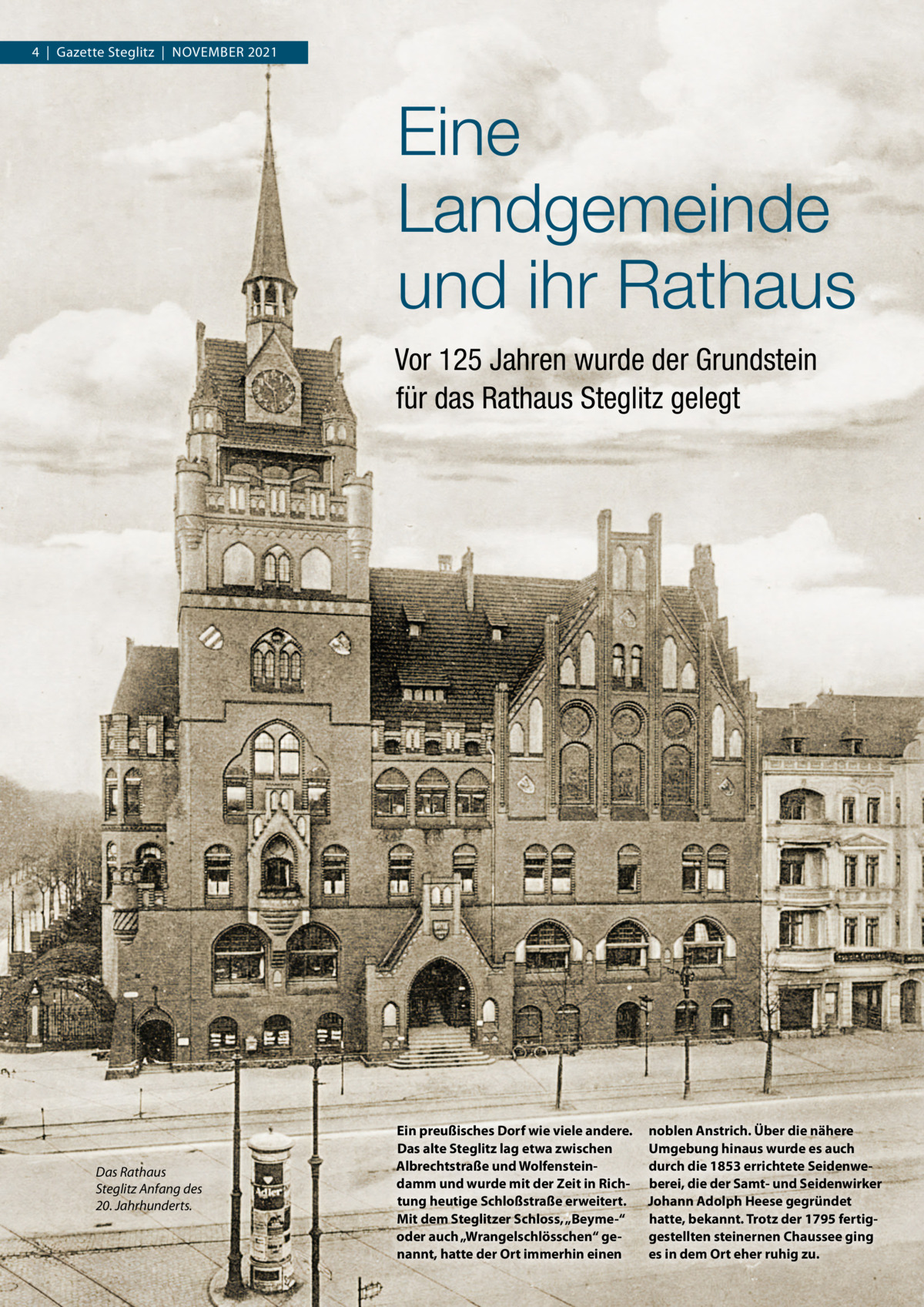 4  |  Gazette Steglitz  |  November 2021  Eine Landgemeinde und ihr Rathaus Vor 125 Jahren wurde der Grundstein für das Rathaus Steglitz gelegt  Das Rathaus Steglitz Anfang des 20. Jahrhunderts.  Ein preußisches Dorf wie viele andere. Das alte Steglitz lag etwa zwischen Albrechtstraße und Wolfensteindamm und wurde mit der Zeit in Richtung heutige Schloßstraße erweitert. Mit dem Steglitzer Schloss, „Beyme-“ oder auch „Wrangelschlösschen“ genannt, hatte der Ort immerhin einen  noblen Anstrich. Über die nähere Umgebung hinaus wurde es auch durch die 1853 errichtete Seidenweberei, die der Samt- und Seidenwirker Johann Adolph Heese gegründet hatte, bekannt. Trotz der 1795 fertiggestellten steinernen Chaussee ging es in dem Ort eher ruhig zu.