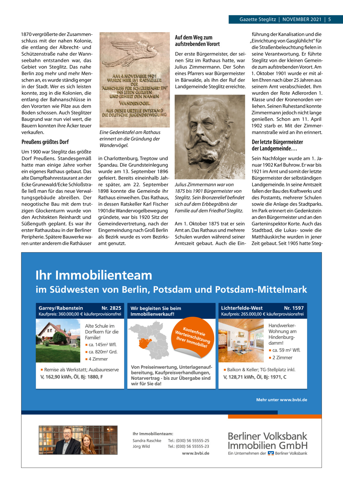 Gazette Steglitz  |  November 2021  |  5 1870 vergrößerte der Zusammenschluss mit der nahen Kolonie, die entlang der Albrecht- und Schützenstraße nahe der Wannseebahn entstanden war, das Gebiet von Steglitz. Das nahe berlin zog mehr und mehr menschen an, es wurde ständig enger in der Stadt. Wer es sich leisten konnte, zog in die Kolonien, die entlang der bahnanschlüsse in den vororten wie Pilze aus dem boden schossen. Auch Steglitzer baugrund war nun viel wert, die bauern konnten ihre Äcker teuer verkaufen.  Preußens größtes Dorf  Auf dem Weg zum aufstrebenden Vorort Der erste bürgermeister, der seinen Sitz im rathaus hatte, war Julius Zimmermann. Der Sohn eines Pfarrers war bürgermeister in bärwalde, als ihn der ruf der Landgemeinde Steglitz erreichte.  Eine Gedenktafel am Rathaus erinnert an die Gründung der Wandervögel.  Um 1900 war Steglitz das größte Dorf Preußens. Standesgemäß in Charlottenburg, Treptow und hatte man einige Jahre vorher Spandau. Die Grundsteinlegung ein eigenes rathaus gebaut. Das wurde am 13.  September 1896 alte Dampfbahnrestaurant an der gefeiert. bereits eineinhalb Jahecke Grunewald/ecke Schloßstra- re später, am 22.  September ße ließ man für das neue verwal- 1898 konnte die Gemeinde ihr tungsgebäude abreißen. Der rathaus einweihen. Das rathaus, neogotische bau mit dem trut- in dessen ratskeller Karl Fischer zigen Glockenturm wurde von 1901die Wandervogelbewegung den Architekten reinhardt und gründete, war bis 1920 Sitz der Süßenguth geplant. es war ihr Gemeindevertretung, nach der erster rathausbau in der berliner eingemeindung nach Groß berlin Peripherie. Spätere bauwerke wa- als bezirk wurde es vom bezirksren unter anderem die rathäuser amt genutzt.  führung der Kanalisation und die „einrichtung von Gasglühlicht“ für die Straßenbeleuchtung fielen in seine verantwortung. er führte Steglitz von der kleinen Gemeinde zum aufstrebenden vorort. Am 1. oktober 1901 wurde er mit allen ehren nach über 25 Jahren aus seinem Amt verabschiedet. Ihm wurden der rote Adlerorden 1. Klasse und der Kronenorden verliehen. Seinen ruhestand konnte Zimmermann jedoch nicht lange genießen. Schon am 11.  April 1902 starb er. mit der Zimmermannstraße wird an ihn erinnert.  Der letzte Bürgermeister der Landgemeinde… Sein Nachfolger wurde am 1. Januar 1902 Karl buhrow. er war bis 1921 im Amt und somit der letzte bürgermeister der selbständigen Julius Zimmermann war von Landgemeinde. In seine Amtszeit 1875 bis 1901 Bürgermeister von fallen der bau des Kraftwerks und Steglitz. Sein Bronzerelief befindet des Postamts, mehrerer Schulen sich auf dem Erbbegräbnis der sowie die Anlage des Stadtparks. Familie auf dem Friedhof Steglitz. Im Park erinnert ein Gedenkstein an den bürgermeister und an den Am 1. oktober 1875 trat er sein Garteninspektor Korte. Auch das Amt an. Das rathaus und mehrere Stadtbad, die Lukas- sowie die Schulen wurden während seiner matthäuskirche wurden in jener Amtszeit gebaut. Auch die ein- Zeit gebaut. Seit 1905 hatte Ste