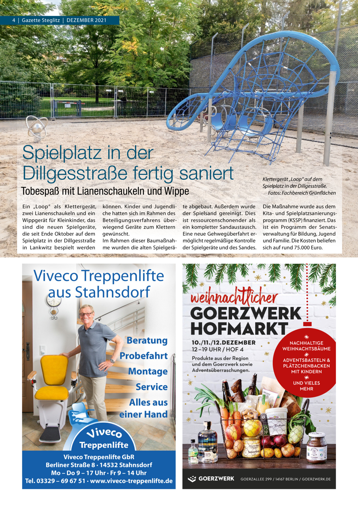 4  |  Gazette Steglitz  |  Dezember 2021  Spielplatz in der Dillgesstraße fertig saniert Tobespaß mit Lianenschaukeln und Wippe  Klettergerät „Loop“ auf dem Spielplatz in der Dillgesstraße. Fotos: Fachbereich Grünflächen  ein „Loop“ als Klettergerät, zwei Lianenschaukeln und ein Wippgerät für Kleinkinder, das sind die neuen Spielgeräte, die seit ende Oktober auf dem Spielplatz in der Dillgesstraße in Lankwitz bespielt werden  Die maßnahme wurde aus dem Kita- und Spielplatzsanierungsprogramm (KSSP) finanziert. Das ist ein Programm der Senatsverwaltung für bildung, Jugend und Familie. Die Kosten beliefen sich auf rund 75.000 euro.  können. Kinder und Jugendliche hatten sich im rahmen des beteiligungsverfahrens überwiegend Geräte zum Klettern gewünscht. Im rahmen dieser baumaßnahme wurden die alten Spielgerä Viveco Treppenlifte aus Stahnsdorf Beratung Probefahrt Montage Service Alles aus einer Hand  Viveco Treppenlifte GbR Berliner Straße 8 · 14532 Stahnsdorf Mo – Do 9 – 17 Uhr · Fr 9 – 14 Uhr Tel. 03329 – 69 67 51 · www.viveco-treppenlifte.de  te abgebaut. Außerdem wurde der Spielsand gereinigt. Dies ist ressourcenschonender als ein kompletter Sandaustausch. eine neue Gehwegüberfahrt ermöglicht regelmäßige Kontrolle der Spielgeräte und des Sandes.