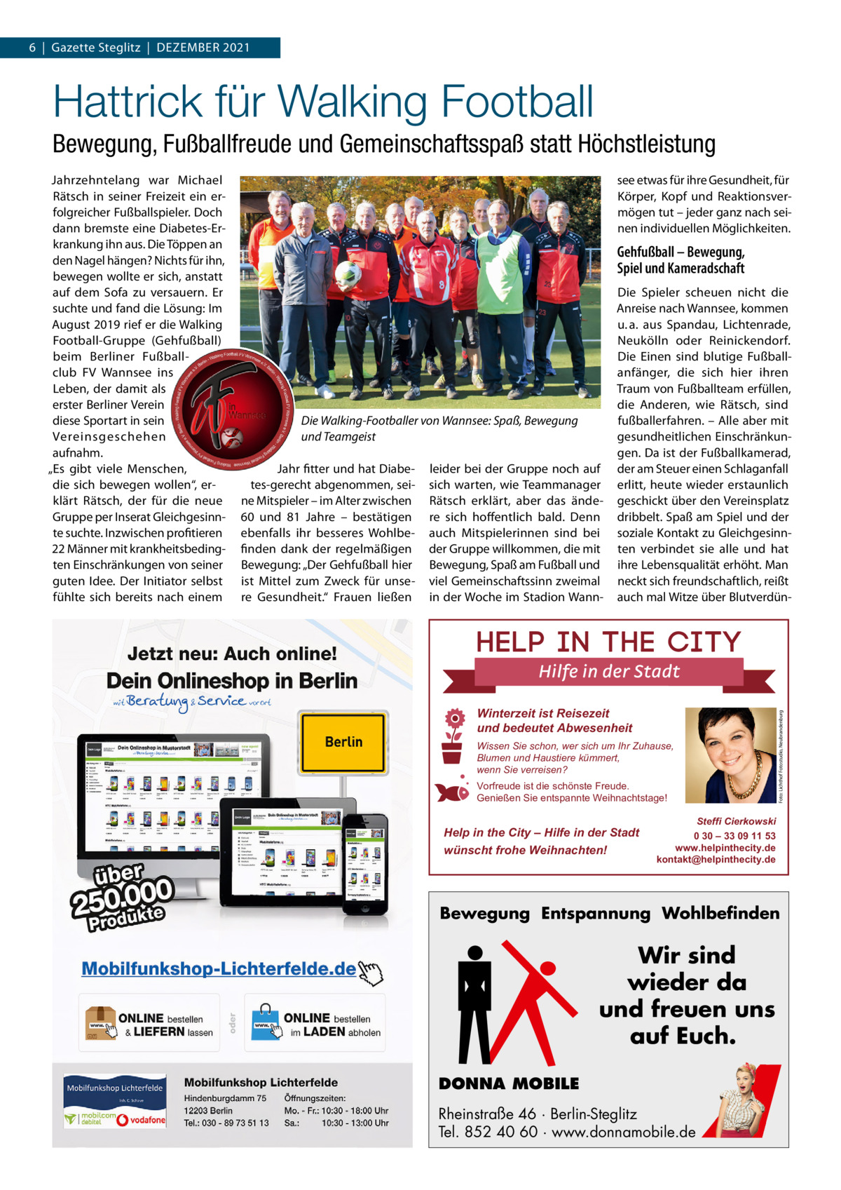 6  |  Gazette Steglitz  |  Dezember 2021  Hattrick für Walking Football Bewegung, Fußballfreude und Gemeinschaftsspaß statt Höchstleistung see etwas für ihre Gesundheit, für Körper, Kopf und reaktionsvermögen tut – jeder ganz nach seinen individuellen möglichkeiten.  Gehfußball – Bewegung, Spiel und Kameradschaft  Die Walking-Footballer von Wannsee: Spaß, Bewegung und Teamgeist Jahr fitter und hat Diabetes-gerecht abgenommen, seine mitspieler – im Alter zwischen 60 und 81  Jahre – bestätigen ebenfalls ihr besseres Wohlbefinden dank der regelmäßigen bewegung: „Der Gehfußball hier ist mittel zum zweck für unsere Gesundheit.“ Frauen ließen  leider bei der Gruppe noch auf sich warten, wie Teammanager rätsch erklärt, aber das ändere sich hoffentlich bald. Denn auch mitspielerinnen sind bei der Gruppe willkommen, die mit bewegung, Spaß am Fußball und viel Gemeinschaftssinn zweimal in der Woche im Stadion Wann Die Spieler scheuen nicht die Anreise nach Wannsee, kommen u. a. aus Spandau, Lichtenrade, Neukölln oder reinickendorf. Die einen sind blutige Fußballanfänger, die sich hier ihren Traum von Fußballteam erfüllen, die Anderen, wie rätsch, sind fußballerfahren. – Alle aber mit gesundheitlichen einschränkungen. Da ist der Fußballkamerad, der am Steuer einen Schlaganfall erlitt, heute wieder erstaunlich geschickt über den Vereinsplatz dribbelt. Spaß am Spiel und der soziale Kontakt zu Gleichgesinnten verbindet sie alle und hat ihre Lebensqualität erhöht. man neckt sich freundschaftlich, reißt auch mal Witze über blutverdün Winterzeit ist Reisezeit und bedeutet Abwesenheit Wissen Sie schon, wer sich um Ihr Zuhause, Blumen und Haustiere kümmert, wenn Sie verreisen? Vorfreude ist die schönste Freude. Genießen Sie entspannte Weihnachtstage!  Help in the City – Hilfe in der Stadt wünscht frohe Weihnachten!  Foto: Lichthof Fotostudio, Neubrandenburg  Jahrzehntelang war michael rätsch in seiner Freizeit ein erfolgreicher Fußballspieler. Doch dann bremste eine Diabetes-erkrankung ihn aus. Die Töppen an den Nagel hängen? Nichts für ihn, bewegen wollte er sich, anstatt auf dem Sofa zu versauern. er suchte und fand die Lösung: Im August 2019 rief er die Walking Football-Gruppe (Gehfußball) beim berliner Fußballclub FV Wannsee ins Leben, der damit als erster berliner Verein diese Sportart in sein Vereinsgeschehen aufnahm. „es gibt viele menschen, die sich bewegen wollen“, erklärt rätsch, der für die neue Gruppe per Inserat Gleichgesinnte suchte. Inzwischen profitieren 22 männer mit krankheitsbedingten einschränkungen von seiner guten Idee. Der Initiator selbst fühlte sich bereits nach einem  Steffi Cierkowski 0 30 – 33 09 11 53 www.helpinthecity.de kontakt@helpinthecity.de  Bewegung Entspannung Wohlbefinden  Wir sind wieder da und freuen uns auf Euch. DONNA MOBILE Rheinstraße 46 · Berlin-Steglitz Tel. 852 40 60 · www.donnamobile.de