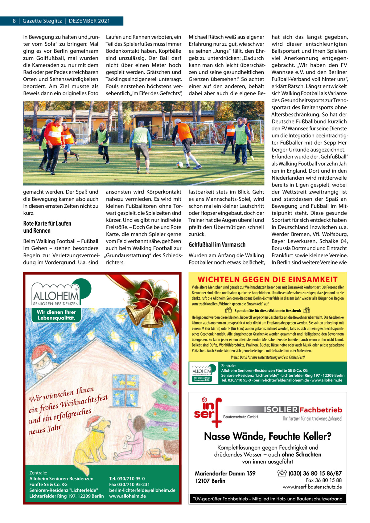 8  |  Gazette Steglitz  |  Dezember 2021 Laufen und rennen verboten, ein Teil des Spielerfußes muss immer bodenkontakt haben, Kopfbälle sind unzulässig. Der ball darf nicht über einen meter hoch gespielt werden. Grätschen und Tacklings sind generell untersagt. Fouls entstehen höchstens versehentlich „im eifer des Gefechts“,  michael rätsch weiß aus eigener erfahrung nur zu gut, wie schwer es seinen „Jungs“ fällt, den ehrgeiz zu unterdrücken: „Dadurch kann man sich leicht überschätzen und seine gesundheitlichen Grenzen übersehen.“ So achtet einer auf den anderen, behält dabei aber auch die eigene be ansonsten wird Körperkontakt nahezu vermieden. es wird mit kleinen Fußballtoren ohne Torwart gespielt, die Spielzeiten sind kürzer. Und es gibt nur indirekte Rote Karte für Laufen Freistöße. – Doch Gelbe und rote und Rennen Karte, die manch Spieler gerne beim Walking Football – Fußball vom Feld verbannt sähe, gehören im Gehen – stehen besondere auch beim Walking Football zur regeln zur Verletzungsvermei- „Grundausstattung“ des Schiedsdung im Vordergrund: U.a. sind richters.  lastbarkeit stets im blick. Geht es ans mannschafts-Spiel, wird schon mal ein kleiner Laufschritt oder Hopser eingebaut, doch der Trainer hat die Augen überall und pfeift den Übermütigen schnell zurück.  in bewegung zu halten und „runter vom Sofa“ zu bringen: mal ging es vor berlin gemeinsam zum Golffußball, mal wurden die Kameraden zu nur mit dem rad oder per Pedes erreichbaren Orten und Sehenswürdigkeiten beordert. Am ziel musste als beweis dann ein originelles Foto  gemacht werden. Der Spaß und die bewegung kamen also auch in diesen ernsten zeiten nicht zu kurz.  Gehfußball im Vormarsch Wurden am Anfang die Walking Footballer noch etwas belächelt,  hat sich das längst gegeben, wird dieser entschleunigten ballsportart und ihren Spielern viel Anerkennung entgegengebracht. „Wir haben den FV Wannsee e. V. und den berliner Fußball-Verband voll hinter uns“, erklärt rätsch. Längst entwickelt sich Walking Football als Variante des Gesundheitssports zur Trendsportart des breitensports ohne Altersbeschränkung. So hat der Deutsche Fußballbund kürzlich den FV Wannsee für seine Dienste um die Integration beeinträchtigter Fußballer mit der Sepp-Herberger-Urkunde ausgezeichnet. erfunden wurde der „Gehfußball“ als Walking Football vor zehn Jahren in england. Dort und in den Niederlanden wird mittlerweile bereits in Ligen gespielt, wobei der Wettstreit zweitrangig ist und stattdessen der Spaß an bewegung und Fußball im mittelpunkt steht. Diese gesunde Sportart für sich entdeckt haben in Deutschland inzwischen u. a. Werder bremen, VfL Wolfsburg, bayer Leverkusen, Schalke 04, borussia Dortmund und eintracht Frankfurt sowie kleinere Vereine. In berlin sind weitere Vereine wie  WICHTELN GEGEN DIE EINSAMKEIT Viele ältere Menschen sind gerade zur Weihnachtszeit besonders mit Einsamkeit konfrontiert. 38 Prozent aller Bewohner sind allein und haben gar keine Angehörigen. Um diesen Menschen zu zeigen, dass jemand an sie denkt, ruft die Alloheim Senioren-Residenz Berlin-Lichterfelde in diesem Jahr wieder alle Bürger der Region zum traditionellen „Wichteln gegen die Einsamkeit“ auf. Spenden Sie für diese Aktion ein Geschenk Heiligabend werden diese kleinen, liebevoll verpackten Geschenke an die Bewohner überreicht. Die Geschenke können auch anonym an uns geschickt oder direkt am Empfang abgegeben werden. Sie sollten unbedingt mit einem M (für Mann) oder F (für Frau) außen gekennzeichnet werden, falls es sich um ein geschlechtsspezifisches Geschenk handelt. Alle eingehenden Geschenke werden gesammelt und Heiligabend den Bewohnern übergeben. So kann jeder einem alleinstehenden Menschen Freude bereiten, auch wenn er ihn nicht kennt. Beliebt sind Düfte, Wohlfühlprodukte, Pralinen, Bücher, Rätselhefte oder auch Musik oder selbst gebackene Plätzchen. Auch Kinder können sich gerne beteiligen: mit Gebasteltem oder Malereien. Vielen Dank für Ihre Unterstützung und ein Frohes Fest!  �  �  Zentrale: Alloheim Senioren-Residenzen Fünfte SE & Co. KG Senioren-Residenz Lichterfelde · Lichterfelder Ring 197 · 12209 Berlin Tel. 030/710 95-0 · berlin-lichterfelde@alloheim.de · www.alloheim.de  en Ihnen t h c s n ü w fes Wir ihnachts e W s e h ein fro s olgreiche f r e n i e und hr neues Ja  Nasse Wände, Feuchte Keller? Komplettlösungen gegen Feuchtigkeit und drückendes Wasser – auch ohne Schachten von innen ausgeführt  Zentrale: Alloheim Senioren-Residenzen Fünfte SE & Co. KG Senioren-Residenz Lichterfelde Lichterfelder Ring 197, 12209 Berlin  Tel. 030/710 95-0 Fax 030/710 95-231 berlin-lichterfelde@alloheim.de www.alloheim.de  Mariendorfer Damm 159 12107 Berlin  (030) 36 80 15 86/87 Fax 36 80 15 88 www.inserf-bautenschutz.de  TÜV-geprüfter Fachbetrieb – Mitglied im Holz- und Bautenschutzverband