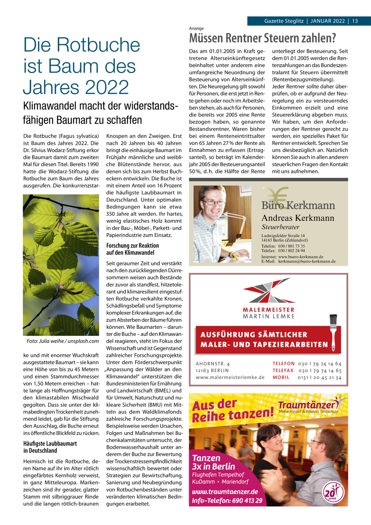 Gazette Steglitz  |  Januar 2022  |  13 Anzeige  Die Rotbuche ist Baum des Jahres 2022 Klimawandel macht der widerstands­ fähigen Baumart zu schaffen Die Rotbuche (Fagus sylvatica) ist Baum des Jahres 2022. Die Dr. Silvius Wodarz-Stiftung erkor die Baumart damit zum zweiten Mal für diesen Titel. Bereits 1990 hatte die Wodarz-Stiftung die Rotbuche zum Baum des Jahres ausgerufen. Die konkurrenzstar Knospen an den Zweigen. Erst nach 20  Jahren bis 40  Jahren bringt die einhäusige Baumart im Frühjahr männliche und weibliche Blütenstände hervor, aus denen sich bis zum Herbst Bucheckern entwickeln. Die Buche ist mit einem Anteil von 16 Prozent die häufigste Laubbaumart in Deutschland. Unter optimalen Bedingungen kann sie etwa 350 Jahre alt werden. Ihr hartes, wenig elastisches Holz kommt in der Bau-, Möbel-, Parkett- und Papierindustrie zum Einsatz.  Müssen Rentner Steuern zahlen? Das am 01.01.2005 in Kraft getretene Alterseinkünftegesetz beinhaltet unter anderem eine umfangreiche Neuordnung der Besteuerung von Alterseinkünften. Die Neuregelung gilt sowohl für Personen, die erst jetzt in Rente gehen oder noch im Arbeitsleben stehen, als auch für Personen, die bereits vor 2005 eine Rente bezogen haben, so genannte Bestandsrentner. Waren bisher bei einem Renteneintrittsalter von 65 Jahren 27 % der Rente als Einnahmen zu erfassen (Ertragsanteil), so beträgt im Kalenderjahr 2005 der Besteuerungsanteil 50 %, d. h. die Hälfte der Rente  Andreas Kerkmann Steuerberater  Forschung zur Reaktion auf den Klimawandel  � Foto: Julia weihe / unsplash.com ke und mit enormer Wuchskraft ausgestattete Baumart – sie kann eine Höhe von bis zu 45 Metern und einen Stammdurchmesser von 1,50 Metern erreichen – hatte lange als Hoffnungsträger für den klimastabilen Mischwald gegolten. Dass sie unter der klimabedingten Trockenheit zunehmend leidet, gab für die Stiftung den Ausschlag, die Buche erneut ins öffentliche Blickfeld zu rücken.  Häufigste Laubbaumart in Deutschland Heimisch ist die Rotbuche, deren Name auf ihr im Alter rötlich eingefärbtes Kernholz verweist, in ganz Mitteleuropa. Markenzeichen sind ihr gerader, glatter Stamm mit silbriggrauer Rinde und die langen rötlich-braunen  Seit geraumer Zeit und verstärkt nach den zurückliegenden Dürresommern weisen auch Bestände der zuvor als standfest, hitzetolerant und klimaresilient eingestuften Rotbuche verkahlte Kronen, Schädlingsbefall und Symptome komplexer Erkrankungen auf, die zum Absterben der Bäume führen können. Wie Baumarten – darunter die Buche – auf den Klimawandel reagieren, steht im Fokus der Wissenschaft und ist Gegenstand zahlreicher Forschungsprojekte. Unter dem Förderschwerpunkt „Anpassung der Wälder an den Klimawandel“ unterstützen die Bundesministerien für Ernährung und Landwirtschaft (BMEL) und für Umwelt, Naturschutz und nukleare Sicherheit (BMU) mit Mitteln aus dem Waldklimafonds zahlreiche Forschungsprojekte. Beispielsweise werden Ursachen, Folgen und Maßnahmen bei Buchenkalamitäten untersucht, der Bodenwasserhaushalt unter anderem der Buche zur Bewertung der Trockenstressempfindlichkeit wissenschaftlich bewertet oder Strategien zur Bewirtschaftung, Sanierung und Neubegründung von Rotbuchenbeständen unter veränderten klimatischen Bedingungen erarbeitet.  unterliegt der Besteuerung. Seit dem 01.01.2005 werden die Rentenzahlungen an das Bundeszentralamt für Steuern übermittelt (Rentenbezugsmitteilung). Jeder Rentner sollte daher überprüfen, ob er aufgrund der Neuregelung ein zu versteuerndes Einkommen erzielt und eine Steuererklärung abgeben muss. Wir haben, um den Anforderungen der Rentner gerecht zu werden, ein spezielles Paket für Rentner entwickelt. Sprechen Sie uns diesbezüglich an. Natürlich können Sie auch in allen anderen steuerlichen Fragen den Kontakt mit uns aufnehmen.  Foto: Denis Junker / Fotolia  Ludwigsfelder Straße 14 14165 Berlin (Zehlendorf) Telefon: 030 / 801 73 35 Telefax: 030 / 802 24 94 Internet: www.buero-kerkmann.de E-Mail: kerkmann@buero-kerkmann.de Mandantenportal https://buero-kerkmann.portalbereich.de  AUS FÜ H RU NG SÄ MTLICH ER M A LER- U N D TA PEZ I ER A RB EITE N A H O R N STR . 4 12 16 3 B E R L I N www.malermeisterlemke.de  TE L E FO N 0 3 0 I 79 74 14 6 4 TE L E FA X 0 3 0 I 79 74 14 6 5 MOB I L 0 15 1 I 2 0 45 21 3 4