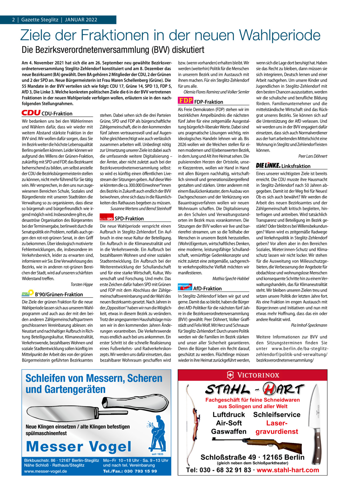 1 | Gazette Zehlendorf 2  |  Gazette Steglitz  |  Januar | Januar 2022 2021  Ziele der Fraktionen in der neuen Wahlperiode Die Bezirksverordnetenversammlung (BVV) diskutiert Am 4. November 2021 hat sich die am 26. September neu gewählte Bezirksverordnetenversammlung Steglitz-Zehlendorf konstituiert und am 8. Dezember das neue Bezirksamt (BA) gewählt. Dem BA gehören 2 Mitglieder der CDU, 2 der Grünen und 2 der SPD an. Neue Bürgermeisterin ist Frau Maren Schellenberg (Grüne). Die 55 Mandate in der BVV verteilen sich wie folgt: CDU 17, Grüne 14, SPD 13, FDP 5, AfD 3, Die Linke 3. Welche konkreten politischen Ziele die 6 in der BVV vertretenen Fraktionen in der neuen Wahlperiode verfolgen wollen, erläutern sie in den nachfolgenden Stellungnahmen.  CDU-Fraktion Wir bedanken uns bei den Wählerinnen und Wählern dafür, dass wir wieder mit weitem Abstand stärkste Fraktion in der BVV sind. Wir wollen dafür sorgen, dass Sie im Bezirk weiter die höchste Lebensqualität Berlins genießen können. Leider können wir aufgrund des Willens der Grünen-Fraktion, zukünftig mit SPD und FDP, das Bezirksamt beherrschend zu bilden, um selbst anstelle der CDU die Bezirksbürgermeisterin stellen zu können, nicht mehr führend für Sie tätig sein. Wir versprechen, in den uns nun zugewiesenen Bereichen Schule, Soziales und Bürgerdienste mit unseren Stadträten die Verwaltung so zu organisieren, dass diese so bürgernah und bürgerfreundlich wie irgend möglich wird. Insbesondere gilt es, die desaströse Organisation des Bürgeramtes bei der Terminvergabe, berlinweit durch die Senatspolitik ein Problem, notfalls auch gegen den rot-rot-grünen Senat, in den Griff zu bekommen. Über ideologisch motivierte Fehlentwicklungen, die, insbesondere im Verkehrsbereich, leider zu erwarten sind, informieren wir Sie. Eine Verwahrlosung des Bezirks, wie in anderen rot-grünen Bereichen der Stadt, wird auf unseren schärfsten Widerstand treffen. Torsten Hippe  B‘90/Grünen-Fraktion Die Ziele der grünen Fraktion für die neue Wahlperiode lassen sich aus unserem Wahlprogramm und auch aus der mit den beiden anderen Zählgemeinschaftspartnern geschlossenen Vereinbarung ablesen: ein Neustart und nachhaltiger Aufbruch in Richtung Beteiligungskultur, Klimaneutralität, Verkehrswende, bezahlbares Wohnen und soziale Stadtentwicklung sollen künftig im Mittelpunkt der Arbeit des von der grünen Bürgermeisterin geführten Bezirksamtes  stehen. Dabei sehen sich die drei Parteien Grüne, SPD und FDP als bürgerschaftliche Zählgemeinschaft, die in den kommenden fünf Jahren vertrauensvoll und auf Augenhöhe gleichberechtigt wie auch verlässlich zusammen arbeiten will. Unbedingt nötig zur Umsetzung unserer Ziele ist dabei auch die umfassende weitere Digitalisierung – der Ämter, aber nicht zuletzt auch bei der Bezirksverordnetenversammlung selbst: so wird es künftig einen öffentlichen Livestream der Sitzungen geben. Auf diese Weise könnten die ca. 300.000 Einwohner*innen des Bezirks in Zukunft auch endlich der BVV beiwohnen, ohne sich dazu in die Räumlichkeiten des Rathauses begeben zu müssen. Susanne Mertens und Bernd Steinhoff Berlin  SPD-Fraktion  Die neue Wahlperiode verspricht einen Aufbruch in Steglitz-Zehlendorf. Ein Aufbruch in eine neue Kultur der Beteiligung. Ein Aufbruch in die Klimaneutralität und in die Verkehrswende. Ein Aufbruch bei bezahlbarem Wohnen und einer sozialen Stadtentwicklung. Ein Aufbruch bei der Weiterentwicklung der Schullandschaft und für eine starke Wirtschaft, Kultur, Wissenschaft und Forschung. Und mehr. Das erste Zeichen dafür haben SPD mit Grünen und FDP mit dem Abschluss der Zählgemeinschaftsvereinbarung und der Wahl des neuen Bezirksamts gesetzt. Nach Jahren in der„Opposition“ haben wir nun die Möglichkeit, etwas in diesem Bezirk zu verändern. Trotz der angespannten Haushaltslage müssen wir in den kommenden Jahren Änderungen vorantreiben. Die Verkehrswende muss endlich auch bei uns ankommen. Ein erster Schritt ist die schnelle Realisierung eines Fußverkehrs- und Radverkehrskonzepts. Wir werden uns dafür einsetzen, dass bezahlbarer Wohnraum geschaffen wird  bzw. (wenn vorhanden) erhalten bleibt. Wir werden (weiterhin) Politik für die Menschen in unserem Bezirk und im Austausch mit ihnen machen. Für ein Steglitz-Zehlendorf für uns alle. Olemia Flores Ramirez und Volker Semler  FDP-Fraktion Als Freie Demokraten (FDP) stehen wir im bezirklichen Ampelbündnis die nächsten fünf Jahre für eine zeitgemäße Ausgestaltung bürgerlich-liberaler Werte. Dabei sind uns pragmatische Lösungen wichtig, rein ideologisches Handeln lehnen wir ab. Bis 2026 wollen wir die Weichen stellen für einen modernen und l(i)ebenswerten Bezirk, in dem Jung und Alt ihre Heimat sehen. Die pulsierenden Herzen der Ortsteile, unsere Kiezzentren, wollen wir Hand in Hand mit allen Bürgern nachhaltig, wirtschaftlich sinnvoll und generationsübergreifend gestalten und stärken. Unter anderem mit einem Baulückenkataster, dem Ausbau von Dachgeschossen und der Verkürzung von Bauantragsverfahren wollen wir neuen Wohnraum schaffen. Die Digitalisierung an den Schulen und Verwaltungsstandorten im Bezirk muss vorankommen. Die Sitzungen der BVV wollen wir live und barrierefrei streamen, um so die Teilhabe der Menschen in unserem Bezirk herzustellen. (Wohn)Eigentum, wirtschaftliches Denken, eine moderne, leistungsfähige Schullandschaft, vernünftige Gedenkkonzepte und nicht zuletzt eine zeitgemäße, sachgerechte verkehrspolitische Vielfalt möchten wir manifestieren. Mathia Specht-Habbel Alternative für  Deutschland  AfD-Fraktion  In Steglitz-Zehlendorf leben wir gut und gerne. Damit das so bleibt, haben die Bürger drei AfD-Politiker für die nächsten fünf Jahre in die Bezirksverordnetenversammlung (BVV) gewählt: Peer Döhnert, Volker Graffstädt und Felix Wolf. Mit Herz und Schnauze für Steglitz-Zehlendorf: Durch unsere Politik werden wir die Familien im Bezirk stärken und unser aller Sicherheit garantieren. Denn die Bürger haben ein Recht darauf, geschützt zu werden. Flüchtlinge müssen wieder in ihre Heimat zurückgeführt werden,  Schleifen von Messern, Scheren undZeichen Gartengeräten 1.140 pro Fraktion    Vorwort 579 CDu 1164 Neue Klingen einsetzen / alte Klingen befestigen Grüne spülmaschinenfest 1141 SPD 1181 FDP 1162 Birkbuschstr. 86 · 12167 Berlin-Steglitz Mo – Fr 10 – 18 Uhr · Sa. 9 – 13 Uhr afD 1148 Nähe Schloß · Rathaus/Steglitz und nach tel. Vereinbarung www.messer-vogel.de 1060 Tel./Fax.: 030 793 15 99 Linke  Messer Vogel  seit 1935  wenn sich die Lage dort beruhigt hat. Haben sie das Recht zu bleiben, dann müssen sie sich integrieren, Deutsch lernen und einer Arbeit nachgehen. Um unsere Kinder und Jugendlichen in Steglitz-Zehlendorf mit den besten Chancen auszustatten, werden wir die schulische und berufliche Bildung fördern. Familienunternehmer und die mittelständische Wirtschaft sind das Rückgrat unseres Bezirks. Sie können sich auf die Unterstützung der AfD verlassen. Und wir werden uns in der BVV engagiert dafür einsetzen, dass sich auch Normalverdiener aus der hart arbeitenden Mittelschicht eine Wohnung in Steglitz und Zehlendorf leisten können. Peer Lars Döhnert  Linksfraktion Eines unserer wichtigsten Ziele ist bereits erreicht. Die CDU musste ihre Hausmacht in Steglitz-Zehlendorf nach 50 Jahren abgegeben. Damit ist der Weg frei für Neues! Ob es sich auch bewährt? Wir werden die Arbeit des neuen Bezirksamtes und der Zählgemeinschaft kritisch begleiten, hinterfragen und antreiben. Wird tatsächlich Transparenz und Beteiligung im Bezirk gestärkt? Oder bleibt es bei Willensbekundungen? Wann wird es zeitgemäße Radwege und Verkehrspolitik in Steglitz-Zehlendorf geben? Vor allem aber in den Bereichen Soziales, Mieter:innen-Schutz und Klimaschutz lassen wir nicht locker. Wir stehen für die Ausweitung von Milieuschutzgebieten, die Verbesserung der Angebote für obdachlose und wohnungslose Menschen und konsequente Schritte hin zu einem Verwaltungshandeln, das für Klimaneutralität steht. Wir bleiben unseren Zielen treu und setzen unsere Politik der letzten Jahre fort. Als eine Fraktion im engen Austausch mit Bürger:innen und Initiativen und nun mit etwas mehr Hoffnung, dass das ein oder andere Realität wird. Pia Imhof-Speckmann Weitere Informationen zur BVV und den Sitzungsterminen finden Sie unter www.berlin.de/ba-steglitzzehlendorf/ politik-und-verwaltung/ bezirksverordnetenversammlung/  Fachgeschäft für feine Schneidwaren aus Solingen und aller Welt  Luftdruck Schleifservice Air-Soft LaserGaswaffen gravurdienst 17  14  13  5  3  3  Schloßstraße 49 · 12165 Berlin (gleich neben dem Schloßparktheater) Alternative  Berlin  für  Deutschland  Tel: 030 - 68 32 91 83 · www.stahl-hart.com