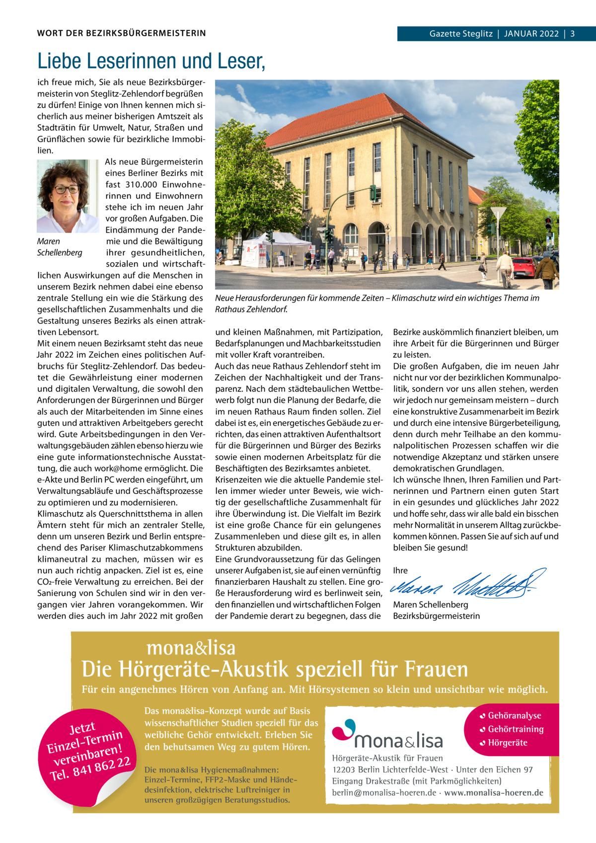 WORT DER BEZIRKSBÜRGERMEISTERIN  Gazette Gazette Zehlendorf  |  Januar Steglitz  |  Januar 2022  |  3 2022  |  1  Liebe Leserinnen und Leser, ich freue mich, Sie als neue Bezirksbürgermeisterin von Steglitz-Zehlendorf begrüßen zu dürfen! Einige von Ihnen kennen mich sicherlich aus meiner bisherigen amtszeit als Stadträtin für umwelt, natur, Straßen und Grünflächen sowie für bezirkliche Immobilien. als neue Bürgermeisterin eines Berliner Bezirks mit fast 310.000 Einwohnerinnen und Einwohnern stehe ich im neuen Jahr vor großen aufgaben. Die Eindämmung der PandeMaren mie und die Bewältigung ihrer gesundheitlichen, Schellenberg sozialen und wirtschaftlichen auswirkungen auf die Menschen in unserem Bezirk nehmen dabei eine ebenso zentrale Stellung ein wie die Stärkung des gesellschaftlichen Zusammenhalts und die Gestaltung unseres Bezirks als einen attraktiven Lebensort. Mit einem neuen Bezirksamt steht das neue Jahr 2022 im Zeichen eines politischen aufbruchs für Steglitz-Zehlendorf. Das bedeutet die Gewährleistung einer modernen und digitalen Verwaltung, die sowohl den anforderungen der Bürgerinnen und Bürger als auch der Mitarbeitenden im Sinne eines guten und attraktiven arbeitgebers gerecht wird. Gute arbeitsbedingungen in den Verwaltungsgebäuden zählen ebenso hierzu wie eine gute informationstechnische ausstattung, die auch work@home ermöglicht. Die e-akte und Berlin PC werden eingeführt, um Verwaltungsabläufe und Geschäftsprozesse zu optimieren und zu modernisieren. Klimaschutz als Querschnittsthema in allen Ämtern steht für mich an zentraler Stelle, denn um unseren Bezirk und Berlin entsprechend des Pariser Klimaschutzabkommens klimaneutral zu machen, müssen wir es nun auch richtig anpacken. Ziel ist es, eine CO2-freie Verwaltung zu erreichen. Bei der Sanierung von Schulen sind wir in den vergangen vier Jahren vorangekommen. Wir werden dies auch im Jahr 2022 mit großen  Neue Herausforderungen für kommende Zeiten – Klimaschutz wird ein wichtiges Thema im Rathaus Zehlendorf. und kleinen Maßnahmen, mit Partizipation, Bedarfsplanungen und Machbarkeitsstudien mit voller Kraft vorantreiben. auch das neue rathaus Zehlendorf steht im Zeichen der nachhaltigkeit und der Transparenz. nach dem städtebaulichen Wettbewerb folgt nun die Planung der Bedarfe, die im neuen rathaus raum finden sollen. Ziel dabei ist es, ein energetisches Gebäude zu errichten, das einen attraktiven aufenthaltsort für die Bürgerinnen und Bürger des Bezirks sowie einen modernen arbeitsplatz für die Beschäftigten des Bezirksamtes anbietet. Krisenzeiten wie die aktuelle Pandemie stellen immer wieder unter Beweis, wie wichtig der gesellschaftliche Zusammenhalt für ihre Überwindung ist. Die Vielfalt im Bezirk ist eine große Chance für ein gelungenes Zusammenleben und diese gilt es, in allen Strukturen abzubilden. Eine Grundvoraussetzung für das Gelingen unserer aufgaben ist, sie auf einen vernünftig finanzierbaren Haushalt zu stellen. Eine große Herausforderung wird es berlinweit sein, den finanziellen und wirtschaftlichen Folgen der Pandemie derart zu begegnen, dass die  Die mona lisa Hygienemaßnahmen: Einzel-Termine, FFP2-Maske und Händedesinfektion, elektrische Luftreiniger in unseren großzügigen Beratungsstudios.  Bezirke auskömmlich finanziert bleiben, um ihre arbeit für die Bürgerinnen und Bürger zu leisten. Die großen aufgaben, die im neuen Jahr nicht nur vor der bezirklichen Kommunalpolitik, sondern vor uns allen stehen, werden wir jedoch nur gemeinsam meistern – durch eine konstruktive Zusammenarbeit im Bezirk und durch eine intensive Bürgerbeteiligung, denn durch mehr Teilhabe an den kommunalpolitischen Prozessen schaffen wir die notwendige akzeptanz und stärken unsere demokratischen Grundlagen. Ich wünsche Ihnen, Ihren Familien und Partnerinnen und Partnern einen guten Start in ein gesundes und glückliches Jahr 2022 und hoffe sehr, dass wir alle bald ein bisschen mehr normalität in unserem alltag zurückbekommen können. Passen Sie auf sich auf und bleiben Sie gesund!   Ihre     Maren Schellenberg Bezirksbürgermeisterin