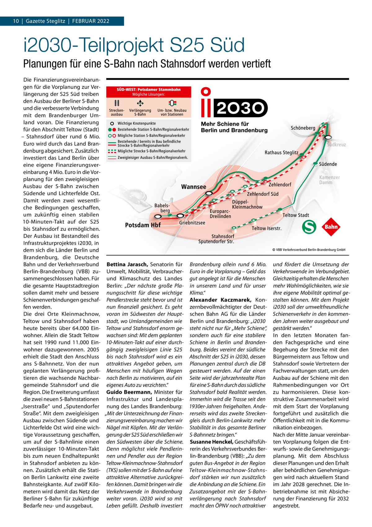 10  |  Gazette Steglitz  |  Februar 2022  i2030-Teilprojekt S25 Süd Planungen für eine S-Bahn nach Stahnsdorf werden vertieft Die Finanzierungsvereinbarungen für die Vorplanung zur Verlängerung der S25 Süd treiben den Ausbau der Berliner S-Bahn und die verbesserte Verbindung mit dem Brandenburger Umland voran. Die Finanzierung für den Abschnitt Teltow (Stadt) – Stahnsdorf über rund 6  Mio. Euro wird durch das Land Brandenburg abgesichert. Zusätzlich investiert das Land Berlin über eine eigene Finanzierungsvereinbarung 4 Mio. Euro in die Vorplanung für den zweigleisigen Ausbau der S-Bahn zwischen Südende und Lichterfelde Ost. Damit werden zwei wesentliche Bedingungen geschaffen, um zukünftig einen stabilen 10-Minuten-Takt auf der S25 bis Stahnsdorf zu ermöglichen. Der Ausbau ist Bestandteil des Infrastrukturprojektes i2030, in dem sich die Länder Berlin und Brandenburg, die Deutsche Bahn und der Verkehrsverbund Berlin-Brandenburg (VBB) zusammengeschlossen haben. Für die gesamte Hauptstadtregion sollen damit mehr und bessere Schienenverbindungen geschaffen werden. Die drei Orte Kleinmachnow, Teltow und Stahnsdorf haben heute bereits über 64.000  Einwohner. Allein die Stadt Teltow hat seit 1990 rund 11.000  Einwohner dazugewonnen. 2005 erhielt die Stadt den Anschluss ans S-Bahnnetz. Von der nun geplanten Verlängerung profitieren die wachsende Nachbargemeinde Stahnsdorf und die Region. Die Erweiterung umfasst die zwei neuen S-Bahnstationen „Iserstraße“ und „Sputendorfer Straße“. Mit dem zweigleisigen Ausbau zwischen Südende und Lichterfelde Ost wird eine wichtige Voraussetzung geschaffen, um auf der S-Bahnlinie einen zuverlässiger 10-Minuten-Takt bis zum neuen Endhaltepunkt in Stahnsdorf anbieten zu können. Zusätzlich erhält die Station Berlin Lankwitz eine zweite Bahnsteigkante. Auf zwölf Kilometern wird damit das Netz der Berliner S-Bahn für zukünftige Bedarfe neu- und ausgebaut.  Bettina Jarasch, Senatorin für Brandenburg allein rund 6  Mio. Umwelt, Mobilität, Verbraucher- Euro in die Vorplanung – Geld das und Klimaschutz des Landes gut angelegt ist für die Menschen Berlin: „Der nächste große Pla- in unserem Land und für unser nungsschritt für diese wichtige Klima.“ Pendlerstrecke steht bevor und ist Alexander Kaczmarek, Konnun finanziell gesichert. Es geht zernbevollmächtigter der Deutvoran im Südwesten der Haupt- schen Bahn AG für die Länder stadt, wo Umlandgemeinden wie Berlin und Brandenburg: „i2030 Teltow und Stahnsdorf enorm ge- steht nicht nur für „Mehr Schiene“, wachsen sind: Mit dem geplanten sondern auch für eine stabilere 10-Minuten-Takt auf einer durch- Schiene in Berlin und Brandengängig zweigleisigen Linie  S25 burg. Beides vereint der südliche bis nach Stahnsdorf wird es ein Abschnitt der S25 in i2030, dessen attraktives Angebot geben, um Planungen zentral durch die DB Menschen mit häufigen Wegen gesteuert werden. Auf der einen nach Berlin zu motivieren, auf ein Seite wird der jahrzehntealte Plan für eine S-Bahn durch das südliche eigenes Auto zu verzichten.“ Guido Beermann, Minister für Stahnsdorf bald Realität werden. Infrastruktur und Landespla- Immerhin wird die Trasse seit den nung des Landes Brandenburg: 1930er-Jahren freigehalten. Ande„Mit der Unterzeichnung der Finan- rerseits wird das zweite Streckenzierungsvereinbarung machen wir gleis durch Berlin-Lankwitz mehr Nägel mit Köpfen. Mit der Verlän- Stabilität in das gesamte Berliner gerung der S25 Süd erschließen wir S-Bahnnetz bringen.“ den Südwesten über die Schiene. Susanne Henckel, GeschäftsfühDenn möglichst viele Pendlerin- rerin des Verkehrsverbundes Bernen und Pendler aus der Region lin-Brandenburg (VBB): „Zu dem Teltow-Kleinmachnow-Stahnsdorf guten Bus-Angebot in der Region (TKS) sollen mit der S-Bahn auf eine Teltow-Kleinmachnow-Stahnsattraktive Alternative zurückgrei- dorf stärken wir nun zusätzlich fen können. Damit bringen wir die die Anbindung an die Schiene. Ein Verkehrswende in Brandenburg Zusatzangebot mit der S-Bahnweiter voran. i2030 wird so mit verlängerung nach Stahnsdorf Leben gefüllt. Deshalb investiert macht den ÖPNV noch attraktiver  und fördert die Umsetzung der Verkehrswende im Verbundgebiet. Gleichzeitig erhalten die Menschen mehr Wahlmöglichkeiten, wie sie ihre eigene Mobilität optimal gestalten können. Mit dem Projekt i2030 soll der umweltfreundliche Schienenverkehr in den kommenden Jahren weiter ausgebaut und gestärkt werden.“ In den letzten Monaten fanden Fachgespräche und eine Begehung der Strecke mit den Bürgermeistern aus Teltow und Stahnsdorf sowie Vertretern der Fachverwaltungen statt, um den Ausbau auf der Schiene mit den Rahmenbedingungen vor Ort zu harmonisieren. Diese konstruktive Zusammenarbeit wird mit dem Start der Vorplanung fortgeführt und zusätzlich die Öffentlichkeit mit in die Kommunikation einbezogen. Nach der Mitte Januar vereinbarten Vorplanung folgen die Entwurfs- sowie die Genehmigungsplanung. Mit dem Abschluss dieser Planungen und den Erhalt aller behördlichen Genehmigungen wird nach aktuellem Stand im Jahr 2028 gerechnet. Die Inbetriebnahme ist mit Absicherung der Finanzierung für 2032 angestrebt.