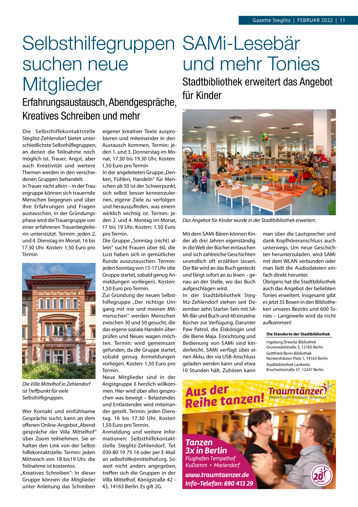 Gazette Steglitz  |  Februar 2022  |  11  Selbsthilfegruppen SAMi-Lesebär suchen neue und mehr Tonies Stadtbibliothek erweitert das Angebot Mitglieder für Kinder Erfahrungsaustausch, Abendgespräche, Kreatives Schreiben und mehr  Die Selbsthilfekontaktstelle eigener kreativer Texte ausproSteglitz-Zehlendorf bietet unter- bieren und miteinander in den schiedlichste Selbsthilfegruppen, Austausch kommen. Termin: jean denen die Teilnahme noch den 1. und 3. Donnerstag im Momöglich ist. Trauer, Angst, aber nat, 17.30 bis 19.30 Uhr, Kosten: auch Kreativität und weitere 1,50 Euro pro Termin Themen werden in den verschie- In der angeleiteten Gruppe „Denken, Fühlen, Handeln“ für Mendenen Gruppen behandelt. In Trauer nicht allein – in der Trau- schen ab 50 ist der Schwerpunkt, ergruppe können sich trauernde sich selbst besser kennenzulerMenschen begegnen und über nen, eigene Ziele zu verfolgen ihre Erfahrungen und Fragen und herauszufinden, was einem austauschen. In der Gründungs- wirklich wichtig ist. Termin: jephase wird die Trauergruppe von den 2. und 4. Montag im Monat, Das Angebot für Kinder wurde in der Stadtbibliothek erweitert. einer erfahrenen Trauerbegleite- 17 bis 19 Uhr, Kosten: 1,50 Euro rin unterstützt. Termin: jeden 2. pro Termin. Mit dem SAMi-Bären können Kin- man über die Lautsprecher und und 4. Dienstag im Monat, 16 bis Die Gruppe „Sonntag (nicht) al- der ab drei Jahren eigenständig dank Kopfhöreranschluss auch 17.30 Uhr. Kosten: 1,50 Euro pro lein“ sucht Frauen über 60, die in die Welt der Bücher eintauchen unterwegs. Um neue GeschichTermin Lust haben sich in gemütlicher und sich zahlreiche Geschichten ten herunterzuladen, wird SAMi Runde auszutauschen. Termin: unendlich oft erzählen lassen. mit dem WLAN verbunden oder jeden Sonntag von 15-17 Uhr (die Der Bär wird an das Buch gesteckt man lädt die Audiodateien einGruppe startet, sobald genug An- und fängt sofort an zu lesen – ge- fach direkt herunter. meldungen vorliegen). Kosten: nau an der Stelle, wo das Buch Übrigens hat die Stadtbibliothek 1,50 Euro pro Termin. aufgeschlagen wird. auch das Angebot der beliebten Zur Gründung der neuen Selbst- In der Stadtbibliothek Steg- Tonies erweitert. Insgesamt gibt hilfegruppe „Der richtige Um- litz-Zehlendorf stehen seit De- es jetzt 35 Boxen in den Bibliothegang mit mir und meinen Mit- zember zehn Starter-Sets mit SA- ken unseres Bezirks und 600 Tomenschen“ werden Menschen Mi-Bär und Buch und 40 einzelne nies – Langeweile wird da nicht zwischen 30 und 50 gesucht, die Bücher zur Verfügung. Darunter aufkommen! das eigene soziale Handeln über- Paw Patrol, die Eiskönigin und Die Standorte der Stadtbibliothek prüfen und Neues wagen möch- die Biene Maja. Einrichtung und Ingeborg Drewitz-Bibliothek ten. Termin: wird gemeinsam Bedienung von SAMi sind kinGrunewaldstraße 3, 12165 Berlin gefunden, da die Gruppe startet, derleicht. SAMi verfügt über eiGottfried-Benn-Bibliothek sobald genug Anmeldungen nen Akku, der via USB-Anschluss Nentershäuser Platz 1, 14163 Berlin vorliegen. Kosten: 1,50 Euro pro geladen werden kann und etwa Stadtbibliothek Lankwitz Bruchwitzstraße 37, 12247 Berlin. Termin. 10 Stunden hält. Zuhören kann Neue Mitglieder sind in der Die Villa Mittelhof in Zehlendorf Angstgruppe II herzlich willkomist Treffpunkt für viele men. Hier wird über alles gesproSelbsthilfegruppen. chen was bewegt – Belastendes und Entlastendes wird miteinanWer Kontakt und einfühlsame der geteilt. Termin: jeden DiensGespräche sucht, kann an dem tag, 16 bis 17.30  Uhr. Kosten offenen Online-Angebot „Abend- 1,50 Euro pro Termin. gespräche der Villa Mittelhof“ Anmeldung und weitere Inforüber Zoom teilnehmen. Sie er- mationen: Selbsthilfekontakthalten den Link von der Selbst- stelle Steglitz-Zehlendorf, Tel. hilfekontaktstelle. Termin: jeden 030-80 19 75 14 oder per E-Mail Mittwoch von 18 bis19 Uhr, die an selbsthilfe@mittelhof.org. SoTeilnahme ist kostenlos. weit nicht anders angegeben, „Kreatives Schreiben“: In dieser treffen sich die Gruppen in der Gruppe können die Mitglieder Villa Mittelhof, Königstraße 42 – unter Anleitung das Schreiben 43, 14163 Berlin. Es gilt 2G.