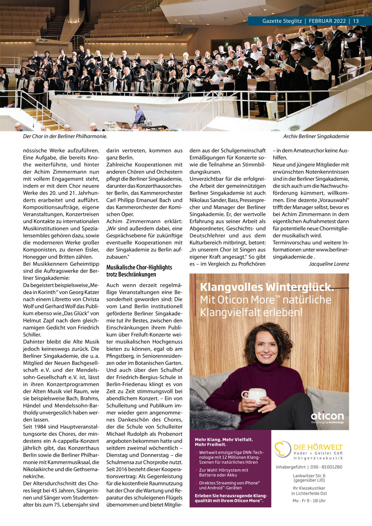 Gazette Steglitz  |  Februar 2022  |  13  Der Chor in der Berliner Philharmonie.� nössische Werke aufzuführen. Eine Aufgabe, die bereits Knothe weiterführte, und hinter der Achim Zimmermann nun mit vollem Engagement steht, indem er mit dem Chor neuere Werke des 20. und 21. Jahrhunderts erarbeitet und aufführt. Kompositionsaufträge, eigene Veranstaltungen, Konzertreisen und Kontakte zu internationalen Musikinstitutionen und Spezialensembles gehören dazu, sowie die moderneren Werke großer Komponisten, zu denen Eisler, Honegger und Britten zählen. Bei Musikkennern Geheimtipp sind die Auftragswerke der Berliner Singakademie: Da begeistert beispielsweise „Medea in Korinth “ von Georg Katzer nach einem Libretto von Christa Wolf und Gerhard Wolf das Publikum ebenso wie „Das Glück“ von Helmut Zapf nach dem gleichnamigen Gedicht von Friedrich Schiller. Dahinter bleibt die Alte Musik jedoch keineswegs zurück. Die Berliner Singakademie, die u. a. Mitglied der Neuen Bachgesellschaft e. V. und der Mendelssohn-Gesellschaft e. V. ist, lässt in ihren Konzertprogrammen der Alten Musik viel Raum, wie sie beispielsweise Bach, Brahms, Händel und Mendelssohn-Bartholdy unvergesslich haben werden lassen. Seit 1984 sind Hauptveranstaltungsorte des Chores, der mindestens ein A-cappella-Konzert jährlich gibt, das Konzerthaus Berlin sowie die Berliner Philharmonie mit Kammermusiksaal, die Nikolaikirche und die Gethsemanekirche. Der Altersdurchschnitt des Chores liegt bei 45 Jahren, Sängerinnen und Sänger vom Studentenalter bis zum 75. Lebensjahr sind  darin vertreten, kommen aus ganz Berlin. Zahlreiche Kooperationen mit anderen Chören und Orchestern pflegt die Berliner Singakademie, darunter das Konzerthausorchester Berlin, das Kammerorchester Carl Philipp Emanuel Bach und das Kammerorchester der Komischen Oper. Achim Zimmermann erklärt: „Wir sind außerdem dabei, eine Gesprächsebene für zukünftige eventuelle Kooperationen mit der Singakademie zu Berlin aufzubauen.“  Musikalische Chor-Highlights trotz Beschränkungen Auch wenn derzeit regelmäßige Veranstaltungen eine Besonderheit geworden sind: Die vom Land Berlin institutionell geförderte Berliner Singakademie tut ihr Bestes, zwischen den Einschränkungen ihrem Publikum über Freiluft-Konzerte weiter musikalischen Hochgenuss bieten zu können, egal ob am Pfingstberg, in Seniorenresidenzen oder im Botanischen Garten. Und auch über den Schulhof der Friedrich-Bergius-Schule in Berlin-Friedenau klingt es von Zeit zu Zeit stimmungsvoll bei abendlichem Konzert. – Ein von Schulleitung und Publikum immer wieder gern angenommenes Dankeschön des Chores, der die Schule von Schulleiter Michael Rudolph als Probenort angeboten bekommen hatte und seitdem zweimal wöchentlich – Dienstag und Donnerstag – die Schulmensa zur Chorprobe nutzt. Seit 2016 besteht dieser Kooperationsvertrag: Als Gegenleistung für die kostenfreie Raumnutzung hat der Chor die Wartung und Reparatur des schuleigenen Flügels übernommen und bietet Mitglie Archiv Berliner Singakademie dern aus der Schulgemeinschaft Ermäßigungen für Konzerte sowie die Teilnahme an Stimmbildungskursen. Unverzichtbar für die erfolgreiche Arbeit der gemeinnützigen Berliner Singakademie ist auch Nikolaus Sander, Bass, Pressesprecher und Manager der Berliner Singakademie. Er, der wertvolle Erfahrung aus seiner Arbeit als Abgeordneter, Geschichts- und Deutschlehrer und aus dem Kulturbereich mitbringt, betont: „In unserem Chor ist Singen aus eigener Kraft angesagt.“ So gibt es – im Vergleich zu Profichören  – in dem Amateurchor keine Aushilfen. Neue und jüngere Mitglieder mit erwünschten Notenkenntnissen sind in der Berliner Singakademie, die sich auch um die Nachwuchsförderung kümmert, willkommen. Eine dezente „Vor­aus­wahl“ trifft der Manager selbst, bevor es bei Achim Zimmermann in dem eigentlichen Aufnahmetest dann für potentielle neue Chormitglieder musikalisch wird. Terminvorschau und weitere Informationen unter www.berlinersingakademie.de . � Jacqueline Lorenz