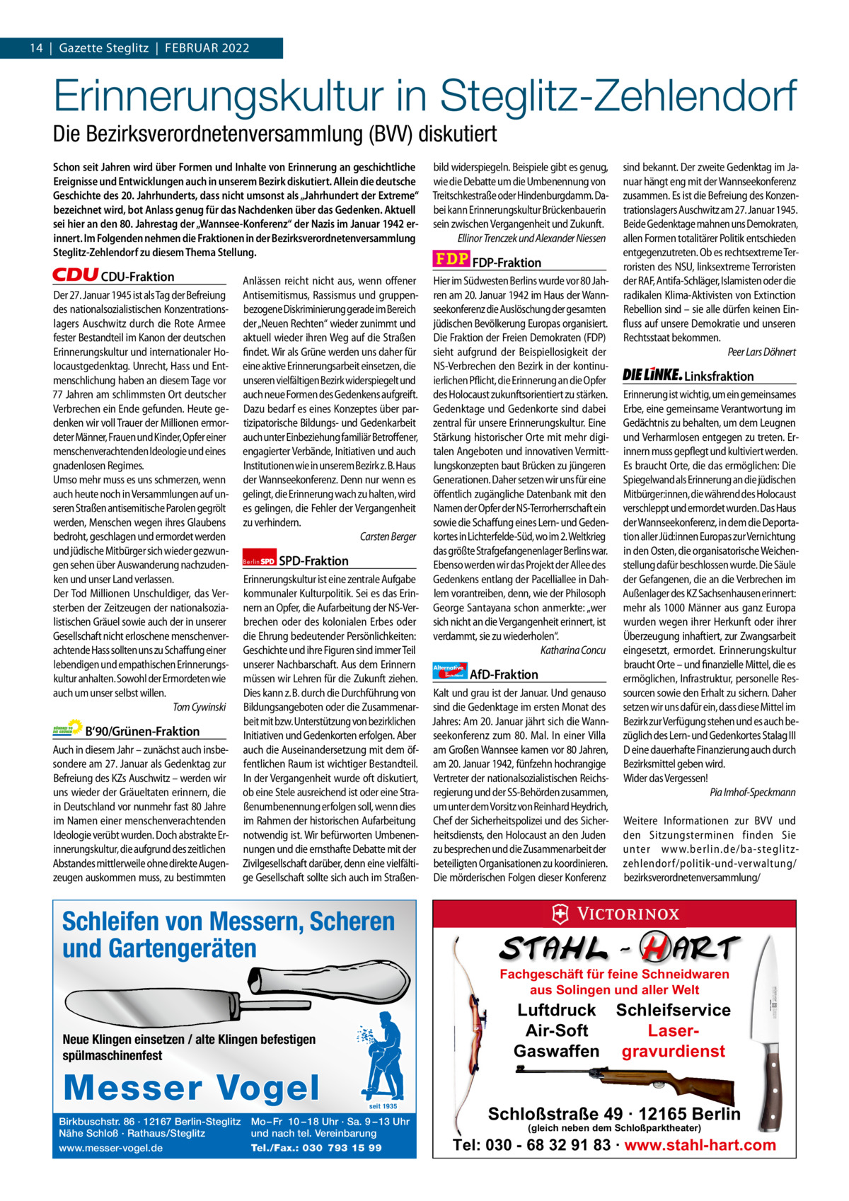 1 | Gazette Zehlendorf 14  |  Gazette Steglitz  |  FEBRUAR | FEBRUAR2022 2022  Erinnerungskultur in Steglitz-Zehlendorf Die Bezirksverordnetenversammlung (BVV) diskutiert Schon seit Jahren wird über Formen und Inhalte von Erinnerung an geschichtliche Ereignisse und Entwicklungen auch in unserem Bezirk diskutiert. Allein die deutsche Geschichte des 20. Jahrhunderts, dass nicht umsonst als „Jahrhundert der Extreme“ bezeichnet wird, bot Anlass genug für das Nachdenken über das Gedenken. Aktuell sei hier an den 80. Jahrestag der „Wannsee-Konferenz“ der Nazis im Januar 1942 erinnert. Im Folgenden nehmen die Fraktionen in der Bezirksverordnetenversammlung Steglitz-Zehlendorf zu diesem Thema Stellung.  CDU-Fraktion Der 27. Januar 1945 ist als Tag der Befreiung des nationalsozialistischen Konzentrationslagers Auschwitz durch die Rote Armee fester Bestandteil im Kanon der deutschen Erinnerungskultur und internationaler Holocaustgedenktag. Unrecht, Hass und Entmenschlichung haben an diesem Tage vor 77 Jahren am schlimmsten Ort deutscher Verbrechen ein Ende gefunden. Heute gedenken wir voll Trauer der Millionen ermordeter Männer, Frauen und Kinder, Opfer einer menschenverachtenden Ideologie und eines gnadenlosen Regimes. Umso mehr muss es uns schmerzen, wenn auch heute noch in Versammlungen auf unseren Straßen antisemitische Parolen gegrölt werden, Menschen wegen ihres Glaubens bedroht, geschlagen und ermordet werden und jüdische Mitbürger sich wieder gezwungen sehen über Auswanderung nachzudenken und unser Land verlassen. Der Tod Millionen Unschuldiger, das Versterben der Zeitzeugen der nationalsozialistischen Gräuel sowie auch der in unserer Gesellschaft nicht erloschene menschenverachtende Hass sollten uns zu Schaffung einer lebendigen und empathischen Erinnerungskultur anhalten. Sowohl der Ermordeten wie auch um unser selbst willen. Tom Cywinski  B‘90/Grünen-Fraktion Auch in diesem Jahr – zunächst auch insbesondere am 27. Januar als Gedenktag zur Befreiung des KZs Auschwitz – werden wir uns wieder der Gräueltaten erinnern, die in Deutschland vor nunmehr fast 80 Jahre im Namen einer menschenverachtenden Ideologie verübt wurden. Doch abstrakte Erinnerungskultur, die aufgrund des zeitlichen Abstandes mittlerweile ohne direkte Augenzeugen auskommen muss, zu bestimmten  Anlässen reicht nicht aus, wenn offener Antisemitismus, Rassismus und gruppenbezogene Diskriminierung gerade im Bereich der „Neuen Rechten“ wieder zunimmt und aktuell wieder ihren Weg auf die Straßen findet. Wir als Grüne werden uns daher für eine aktive Erinnerungsarbeit einsetzen, die unseren vielfältigen Bezirk widerspiegelt und auch neue Formen des Gedenkens aufgreift. Dazu bedarf es eines Konzeptes über partizipatorische Bildungs- und Gedenkarbeit auch unter Einbeziehung familiär Betroffener, engagierter Verbände, Initiativen und auch Institutionen wie in unserem Bezirk z. B. Haus der Wannseekonferenz. Denn nur wenn es gelingt, die Erinnerung wach zu halten, wird es gelingen, die Fehler der Vergangenheit zu verhindern. Carsten Berger Berlin  SPD-Fraktion  Erinnerungskultur ist eine zentrale Aufgabe kommunaler Kulturpolitik. Sei es das Erinnern an Opfer, die Aufarbeitung der NS-Verbrechen oder des kolonialen Erbes oder die Ehrung bedeutender Persönlichkeiten: Geschichte und ihre Figuren sind immer Teil unserer Nachbarschaft. Aus dem Erinnern müssen wir Lehren für die Zukunft ziehen. Dies kann z. B. durch die Durchführung von Bildungsangeboten oder die Zusammenarbeit mit bzw. Unterstützung von bezirklichen Initiativen und Gedenkorten erfolgen. Aber auch die Auseinandersetzung mit dem öffentlichen Raum ist wichtiger Bestandteil. In der Vergangenheit wurde oft diskutiert, ob eine Stele ausreichend ist oder eine Straßenumbenennung erfolgen soll, wenn dies im Rahmen der historischen Aufarbeitung notwendig ist. Wir befürworten Umbenennungen und die ernsthafte Debatte mit der Zivilgesellschaft darüber, denn eine vielfältige Gesellschaft sollte sich auch im Straßen Schleifen von Messern, Scheren undZeichen Gartengeräten 1.140 pro Fraktion    Vorwort 532 CDU 1149 Neue Klingen einsetzen / alte Klingen befestigen Grüne spülmaschinenfest 1153 SPD 1161 FDP 1096 Birkbuschstr. 86 · 12167 Berlin-Steglitz Mo – Fr 10 – 18 Uhr · Sa. 9 – 13 Uhr AfD 1120 Nähe Schloß · Rathaus/Steglitz und nach tel. Vereinbarung www.messer-vogel.de 1158 Tel./Fax.: 030 793 15 99 Linke  Messer Vogel  seit 1935  bild widerspiegeln. Beispiele gibt es genug, wie die Debatte um die Umbenennung von Treitschkestraße oder Hindenburgdamm. Dabei kann Erinnerungskultur Brückenbauerin sein zwischen Vergangenheit und Zukunft. Ellinor Trenczek und Alexander Niessen  FDP-Fraktion Hier im Südwesten Berlins wurde vor 80 Jahren am 20. Januar 1942 im Haus der Wannseekonferenz die Auslöschung der gesamten jüdischen Bevölkerung Europas organisiert. Die Fraktion der Freien Demokraten (FDP) sieht aufgrund der Beispiellosigkeit der NS-Verbrechen den Bezirk in der kontinuierlichen Pflicht, die Erinnerung an die Opfer des Holocaust zukunftsorientiert zu stärken. Gedenktage und Gedenkorte sind dabei zentral für unsere Erinnerungskultur. Eine Stärkung historischer Orte mit mehr digitalen Angeboten und innovativen Vermittlungskonzepten baut Brücken zu jüngeren Generationen. Daher setzen wir uns für eine öffentlich zugängliche Datenbank mit den Namen der Opfer der NS-Terrorherrschaft ein sowie die Schaffung eines Lern- und Gedenkortes in Lichterfelde-Süd, wo im 2. Weltkrieg das größte Strafgefangenenlager Berlins war. Ebenso werden wir das Projekt der Allee des Gedenkens entlang der Pacelliallee in Dahlem vorantreiben, denn, wie der Philosoph George Santayana schon anmerkte: „wer sich nicht an die Vergangenheit erinnert, ist verdammt, sie zu wiederholen“. Katharina Concu Alternative für  Deutschland  AfD-Fraktion  Kalt und grau ist der Januar. Und genauso sind die Gedenktage im ersten Monat des Jahres: Am 20. Januar jährt sich die Wannseekonferenz zum 80. Mal. In einer Villa am Großen Wannsee kamen vor 80 Jahren, am 20. Januar 1942, fünfzehn hochrangige Vertreter der nationalsozialistischen Reichsregierung und der SS-Behörden zusammen, um unter dem Vorsitz von Reinhard Heydrich, Chef der Sicherheitspolizei und des Sicherheitsdiensts, den Holocaust an den Juden zu besprechen und die Zusammenarbeit der beteiligten Organisationen zu koordinieren. Die mörderischen Folgen dieser Konferenz  sind bekannt. Der zweite Gedenktag im Januar hängt eng mit der Wannseekonferenz zusammen. Es ist die Befreiung des Konzentrationslagers Auschwitz am 27. Januar 1945. Beide Gedenktage mahnen uns Demokraten, allen Formen totalitärer Politik entschieden entgegenzutreten. Ob es rechtsextreme Terroristen des NSU, linksextreme Terroristen der RAF, Antifa-Schläger, Islamisten oder die radikalen Klima-Aktivisten von Extinction Rebellion sind – sie alle dürfen keinen Einfluss auf unsere Demokratie und unseren Rechtsstaat bekommen. Peer Lars Döhnert  Linksfraktion Erinnerung ist wichtig, um ein gemeinsames Erbe, eine gemeinsame Verantwortung im Gedächtnis zu behalten, um dem Leugnen und Verharmlosen entgegen zu treten. Erinnern muss gepflegt und kultiviert werden. Es braucht Orte, die das ermöglichen: Die Spiegelwand als Erinnerung an die jüdischen Mitbürger:innen, die während des Holocaust verschleppt und ermordet wurden. Das Haus der Wannseekonferenz, in dem die Deportation aller Jüd:innen Europas zur Vernichtung in den Osten, die organisatorische Weichenstellung dafür beschlossen wurde. Die Säule der Gefangenen, die an die Verbrechen im Außenlager des KZ Sachsenhausen erinnert: mehr als 1000 Männer aus ganz Europa wurden wegen ihrer Herkunft oder ihrer Überzeugung inhaftiert, zur Zwangsarbeit eingesetzt, ermordet. Erinnerungskultur braucht Orte – und finanzielle Mittel, die es ermöglichen, Infrastruktur, personelle Ressourcen sowie den Erhalt zu sichern. Daher setzen wir uns dafür ein, dass diese Mittel im Bezirk zur Verfügung stehen und es auch bezüglich des Lern- und Gedenkortes Stalag III D eine dauerhafte Finanzierung auch durch Bezirksmittel geben wird. Wider das Vergessen! Pia Imhof-Speckmann Weitere Informationen zur BVV und den Sitzungsterminen finden Sie unter www.berlin.de/ba-steglitzzehlendorf/ politik-und-verwaltung/ bezirksverordnetenversammlung/  Fachgeschäft für feine Schneidwaren aus Solingen und aller Welt  Luftdruck Schleifservice Air-Soft LaserGaswaffen gravurdienst  Schloßstraße 49 · 12165 Berlin (gleich neben dem Schloßparktheater)  Tel: 030 - 68 32 91 83 · www.stahl-hart.com