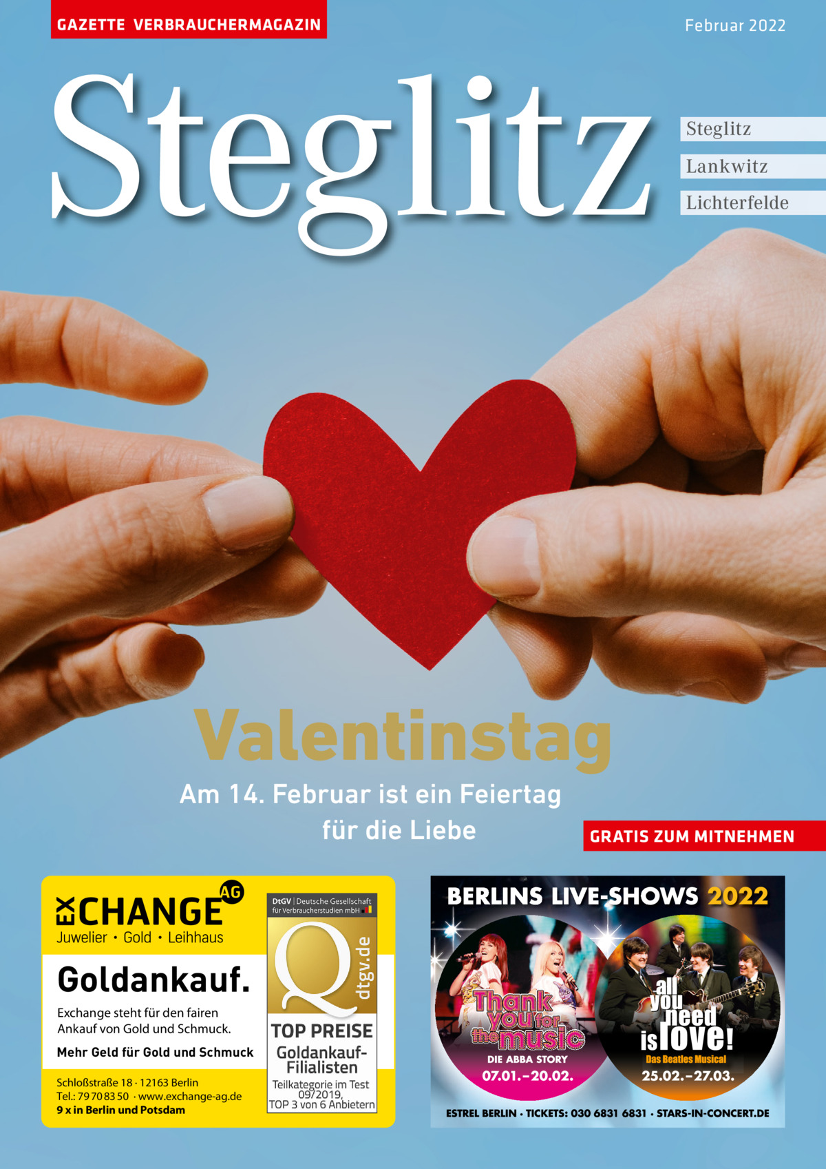 GAZETTE VERBRAUCHERMAGAZIN  Steglitz  Februar 2022  Steglitz Lankwitz Lichterfelde  Valentinstag  Am 14. Februar ist ein Feiertag für die Liebe  Goldankauf. Exchange steht für den fairen Ankauf von Gold und Schmuck. Mehr Geld für Gold und Schmuck Schloßstraße 18 · 12163 Berlin Tel.: 79 70 83 50 · www.exchange-ag.de 9 x in Berlin und Potsdam  GRATIS ZUM MITNEHMEN