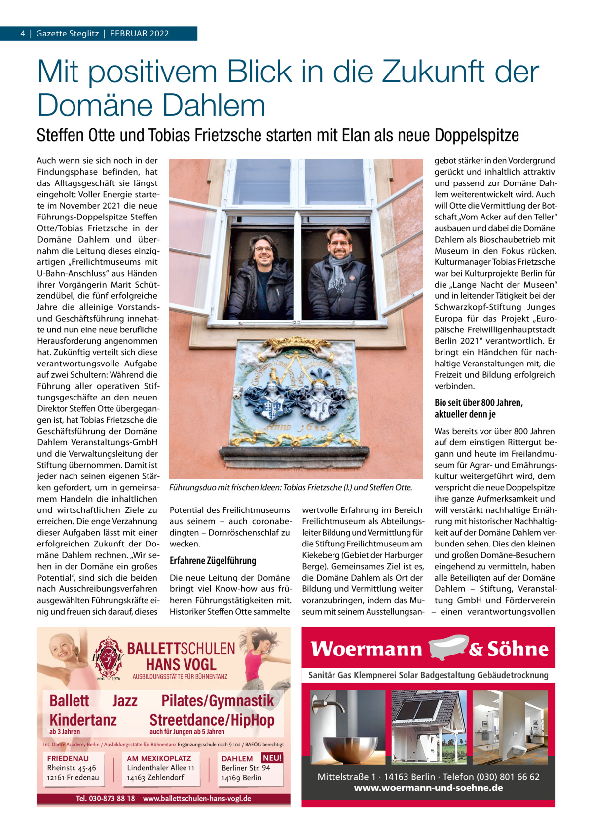 4  |  Gazette Steglitz  |  FEBRUAR 2022  Mit positivem Blick in die Zukunft der Domäne Dahlem Steffen Otte und Tobias Frietzsche starten mit Elan als neue Doppelspitze Auch wenn sie sich noch in der Findungsphase befinden, hat das Alltagsgeschäft sie längst eingeholt: Voller Energie startete im November 2021 die neue Führungs-Doppelspitze Steffen Otte/Tobias Frietzsche in der Domäne Dahlem und übernahm die Leitung dieses einzigartigen „Freilichtmuseums mit U-Bahn-Anschluss“ aus Händen ihrer Vorgängerin Marit Schützendübel, die fünf erfolgreiche Jahre die alleinige Vorstandsund Geschäftsführung innehatte und nun eine neue berufliche Herausforderung angenommen hat. Zukünftig verteilt sich diese verantwortungsvolle Aufgabe auf zwei Schultern: Während die Führung aller operativen Stiftungsgeschäfte an den neuen Direktor Steffen Otte übergegangen ist, hat Tobias Frietzsche die Geschäftsführung der Domäne Dahlem Veranstaltungs-GmbH und die Verwaltungsleitung der Stiftung übernommen. Damit ist jeder nach seinen eigenen Stärken gefordert, um in gemeinsamem Handeln die inhaltlichen und wirtschaftlichen Ziele zu erreichen. Die enge Verzahnung dieser Aufgaben lässt mit einer erfolgreichen Zukunft der Domäne Dahlem rechnen. „Wir sehen in der Domäne ein großes Potential“, sind sich die beiden nach Ausschreibungsverfahren ausgewählten Führungskräfte einig und freuen sich darauf, dieses  gebot stärker in den Vordergrund gerückt und inhaltlich attraktiv und passend zur Domäne Dahlem weiterentwickelt wird. Auch will Otte die Vermittlung der Botschaft „Vom Acker auf den Teller“ ausbauen und dabei die Domäne Dahlem als Bioschaubetrieb mit Museum in den Fokus rücken. Kulturmanager Tobias Frietzsche war bei Kulturprojekte Berlin für die „Lange Nacht der Museen“ und in leitender Tätigkeit bei der Schwarzkopf-Stiftung Junges Europa für das Projekt „Europäische Freiwilligenhauptstadt Berlin 2021“ verantwortlich. Er bringt ein Händchen für nachhaltige Veranstaltungen mit, die Freizeit und Bildung erfolgreich verbinden.  Bio seit über 800 Jahren, aktueller denn je  Führungsduo mit frischen Ideen: Tobias Frietzsche (l.) und Steffen Otte. Potential des Freilichtmuseums aus seinem – auch coronabedingten – Dornröschenschlaf zu wecken.  Erfahrene Zügelführung Die neue Leitung der Domäne bringt viel Know-how aus früheren Führungstätigkeiten mit. Historiker Steffen Otte sammelte  BALLETTSCHULEN HANS VOGL AUSBILDUNGSSTÄTTE FÜR BÜHNENTANZ  wertvolle Erfahrung im Bereich Freilichtmuseum als Abteilungsleiter Bildung und Vermittlung für die Stiftung Freilichtmuseum am Kiekeberg (Gebiet der Harburger Berge). Gemeinsames Ziel ist es, die Domäne Dahlem als Ort der Bildung und Vermittlung weiter voranzubringen, indem das Museum mit seinem Ausstellungsan Was bereits vor über 800 Jahren auf dem einstigen Rittergut begann und heute im Freilandmuseum für Agrar- und Ernährungskultur weitergeführt wird, dem verspricht die neue Doppelspitze ihre ganze Aufmerksamkeit und will verstärkt nachhaltige Ernährung mit historischer Nachhaltigkeit auf der Domäne Dahlem verbunden sehen. Dies den kleinen und großen Domäne-Besuchern eingehend zu vermitteln, haben alle Beteiligten auf der Domäne Dahlem – Stiftung, Veranstaltung GmbH und Förderverein – einen verantwortungsvollen  Sanitär Gas Klempnerei Solar Badgestaltung Gebäudetrocknung  Ballett Jazz Pilates/Gymnastik Kindertanz Streetdance/HipHop ab 3 Jahren  auch für Jungen ab 5 Jahren  Int. Dance Academy Berlin / Ausbildungsstätte für Bühnentanz Ergänzungsschule nach § 102 / BAFÖG berechtigt  FRIEDENAU Rheinstr. 45-46 12161 Friedenau  AM MEXIKOPLATZ Lindenthaler Allee 11 14163 Zehlendorf  Tel. 030-873 88 18  DAHLEM NEU! Berliner Str. 94 14169 Berlin  www.ballettschulen-hans-vogl.de  Mittelstraße 1 · 14163 Berlin · Telefon (030) 801 66 62 www.woermann-und-soehne.de