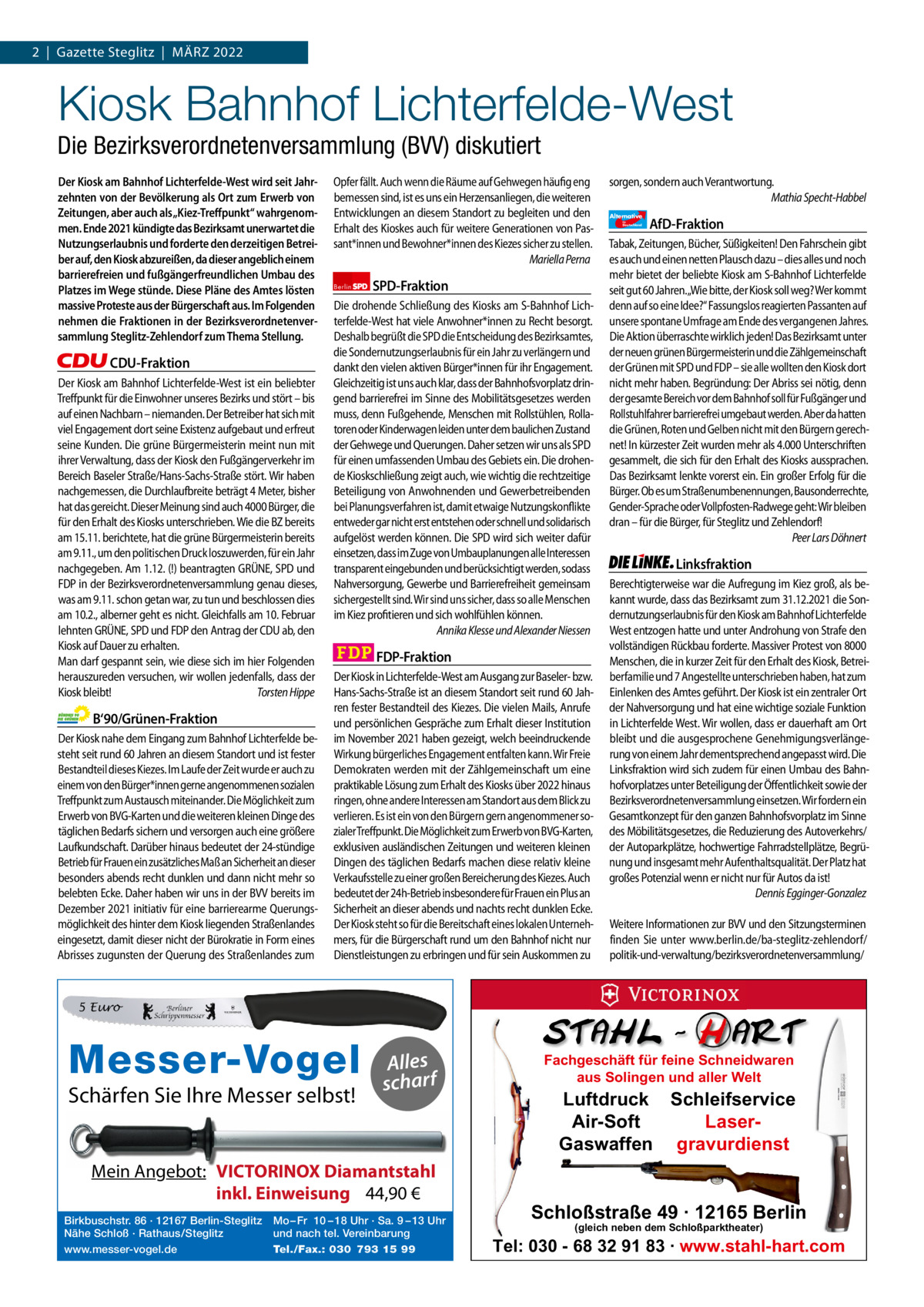 1 | Gazette zehlendorf 2  |  Gazette Steglitz  |  März | März 2022 2022  Kiosk Bahnhof Lichterfelde-West Die Bezirksverordnetenversammlung (BVV) diskutiert Der Kiosk am Bahnhof Lichterfelde-West wird seit Jahrzehnten von der Bevölkerung als Ort zum Erwerb von Zeitungen, aber auch als „Kiez-Treffpunkt“ wahrgenommen. Ende 2021 kündigte das Bezirksamt unerwartet die Nutzungserlaubnis und forderte den derzeitigen Betreiber auf, den Kiosk abzureißen, da dieser angeblich einem barrierefreien und fußgängerfreundlichen Umbau des Platzes im Wege stünde. Diese Pläne des Amtes lösten massive Proteste aus der Bürgerschaft aus. Im Folgenden nehmen die Fraktionen in der Bezirksverordnetenversammlung Steglitz-Zehlendorf zum Thema Stellung.  CDU-Fraktion Der Kiosk am Bahnhof Lichterfelde-West ist ein beliebter Treffpunkt für die Einwohner unseres Bezirks und stört – bis auf einen Nachbarn – niemanden. Der Betreiber hat sich mit viel Engagement dort seine Existenz aufgebaut und erfreut seine Kunden. Die grüne Bürgermeisterin meint nun mit ihrer Verwaltung, dass der Kiosk den Fußgängerverkehr im Bereich Baseler Straße/Hans-Sachs-Straße stört. Wir haben nachgemessen, die Durchlaufbreite beträgt 4 Meter, bisher hat das gereicht. Dieser Meinung sind auch 4000 Bürger, die für den Erhalt des Kiosks unterschrieben. Wie die BZ bereits am 15.11. berichtete, hat die grüne Bürgermeisterin bereits am 9.11., um den politischen Druck loszuwerden, für ein Jahr nachgegeben. Am 1.12. (!) beantragten GRÜNE, SPD und FDP in der Bezirksverordnetenversammlung genau dieses, was am 9.11. schon getan war, zu tun und beschlossen dies am 10.2., alberner geht es nicht. Gleichfalls am 10. Februar lehnten GRÜNE, SPD und FDP den Antrag der CDU ab, den Kiosk auf Dauer zu erhalten. Man darf gespannt sein, wie diese sich im hier Folgenden herauszureden versuchen, wir wollen jedenfalls, dass der Kiosk bleibt! Torsten Hippe  B‘90/Grünen-Fraktion Der Kiosk nahe dem Eingang zum Bahnhof Lichterfelde besteht seit rund 60 Jahren an diesem Standort und ist fester Bestandteil dieses Kiezes. Im Laufe der Zeit wurde er auch zu einem von den Bürger*innen gerne angenommenen sozialen Treffpunkt zum Austausch miteinander. Die Möglichkeit zum Erwerb von BVG-Karten und die weiteren kleinen Dinge des täglichen Bedarfs sichern und versorgen auch eine größere Laufkundschaft. Darüber hinaus bedeutet der 24-stündige Betrieb für Frauen ein zusätzliches Maß an Sicherheit an dieser besonders abends recht dunklen und dann nicht mehr so belebten Ecke. Daher haben wir uns in der BVV bereits im Dezember 2021 initiativ für eine barrierearme Querungsmöglichkeit des hinter dem Kiosk liegenden Straßenlandes eingesetzt, damit dieser nicht der Bürokratie in Form eines Abrisses zugunsten der Querung des Straßenlandes zum  Opfer fällt. Auch wenn die Räume auf Gehwegen häufig eng bemessen sind, ist es uns ein Herzensanliegen, die weiteren Entwicklungen an diesem Standort zu begleiten und den Erhalt des Kioskes auch für weitere Generationen von Passant*innen und Bewohner*innen des Kiezes sicher zu stellen. Mariella Perna Berlin  SPD-Fraktion  Die drohende Schließung des Kiosks am S-Bahnhof Lichterfelde-West hat viele Anwohner*innen zu Recht besorgt. Deshalb begrüßt die SPD die Entscheidung des Bezirksamtes, die Sondernutzungserlaubnis für ein Jahr zu verlängern und dankt den vielen aktiven Bürger*innen für ihr Engagement. Gleichzeitig ist uns auch klar, dass der Bahnhofsvorplatz dringend barrierefrei im Sinne des Mobilitätsgesetzes werden muss, denn Fußgehende, Menschen mit Rollstühlen, Rollatoren oder Kinderwagen leiden unter dem baulichen Zustand der Gehwege und Querungen. Daher setzen wir uns als SPD für einen umfassenden Umbau des Gebiets ein. Die drohende Kioskschließung zeigt auch, wie wichtig die rechtzeitige Beteiligung von Anwohnenden und Gewerbetreibenden bei Planungsverfahren ist, damit etwaige Nutzungskonflikte entweder gar nicht erst entstehen oder schnell und solidarisch aufgelöst werden können. Die SPD wird sich weiter dafür einsetzen, dass im Zuge von Umbauplanungen alle Interessen transparent eingebunden und berücksichtigt werden, sodass Nahversorgung, Gewerbe und Barrierefreiheit gemeinsam sichergestellt sind. Wir sind uns sicher, dass so alle Menschen im Kiez profitieren und sich wohlfühlen können. Annika Klesse und Alexander Niessen  FDP-Fraktion Der Kiosk in Lichterfelde-West am Ausgang zur Baseler- bzw. Hans-Sachs-Straße ist an diesem Standort seit rund 60 Jahren fester Bestandteil des Kiezes. Die vielen Mails, Anrufe und persönlichen Gespräche zum Erhalt dieser Institution im November 2021 haben gezeigt, welch beeindruckende Wirkung bürgerliches Engagement entfalten kann. Wir Freie Demokraten werden mit der Zählgemeinschaft um eine praktikable Lösung zum Erhalt des Kiosks über 2022 hinaus ringen, ohne andere Interessen am Standort aus dem Blick zu verlieren. Es ist ein von den Bürgern gern angenommener sozialer Treffpunkt. Die Möglichkeit zum Erwerb von BVG-Karten, exklusiven ausländischen Zeitungen und weiteren kleinen Dingen des täglichen Bedarfs machen diese relativ kleine Verkaufsstelle zu einer großen Bereicherung des Kiezes. Auch bedeutet der 24h-Betrieb insbesondere für Frauen ein Plus an Sicherheit an dieser abends und nachts recht dunklen Ecke. Der Kiosk steht so für die Bereitschaft eines lokalen Unternehmers, für die Bürgerschaft rund um den Bahnhof nicht nur Dienstleistungen zu erbringen und für sein Auskommen zu  sorgen, sondern auch Verantwortung. Mathia Specht-Habbel Alternative für  Deutschland  AfD-Fraktion  Tabak, Zeitungen, Bücher, Süßigkeiten! Den Fahrschein gibt es auch und einen netten Plausch dazu – dies alles und noch mehr bietet der beliebte Kiosk am S-Bahnhof Lichterfelde seit gut 60 Jahren.„Wie bitte, der Kiosk soll weg? Wer kommt denn auf so eine Idee?“ Fassungslos reagierten Passanten auf unsere spontane Umfrage am Ende des vergangenen Jahres. Die Aktion überraschte wirklich jeden! Das Bezirksamt unter der neuen grünen Bürgermeisterin und die Zählgemeinschaft der Grünen mit SPD und FDP – sie alle wollten den Kiosk dort nicht mehr haben. Begründung: Der Abriss sei nötig, denn der gesamte Bereich vor dem Bahnhof soll für Fußgänger und Rollstuhlfahrer barrierefrei umgebaut werden. Aber da hatten die Grünen, Roten und Gelben nicht mit den Bürgern gerechnet! In kürzester Zeit wurden mehr als 4.000 Unterschriften gesammelt, die sich für den Erhalt des Kiosks aussprachen. Das Bezirksamt lenkte vorerst ein. Ein großer Erfolg für die Bürger. Ob es um Straßenumbenennungen, Bausonderrechte, Gender-Sprache oder Vollpfosten-Radwege geht: Wir bleiben dran – für die Bürger, für Steglitz und Zehlendorf! Peer Lars Döhnert  Linksfraktion Berechtigterweise war die Aufregung im Kiez groß, als bekannt wurde, dass das Bezirksamt zum 31.12.2021 die Sondernutzungserlaubnis für den Kiosk am Bahnhof Lichterfelde West entzogen hatte und unter Androhung von Strafe den vollständigen Rückbau forderte. Massiver Protest von 8000 Menschen, die in kurzer Zeit für den Erhalt des Kiosk, Betreiberfamilie und 7 Angestellte unterschrieben haben, hat zum Einlenken des Amtes geführt. Der Kiosk ist ein zentraler Ort der Nahversorgung und hat eine wichtige soziale Funktion in Lichterfelde West. Wir wollen, dass er dauerhaft am Ort bleibt und die ausgesprochene Genehmigungsverlängerung von einem Jahr dementsprechend angepasst wird. Die Linksfraktion wird sich zudem für einen Umbau des Bahnhofvorplatzes unter Beteiligung der Öffentlichkeit sowie der Bezirksverordnetenversammlung einsetzen. Wir fordern ein Gesamtkonzept für den ganzen Bahnhofsvorplatz im Sinne des Möbilitätsgesetzes, die Reduzierung des Autoverkehrs/ der Autoparkplätze, hochwertige Fahrradstellplätze, Begrünung und insgesamt mehr Aufenthaltsqualität. Der Platz hat großes Potenzial wenn er nicht nur für Autos da ist! Dennis Egginger-Gonzalez Weitere Informationen zur BVV und den Sitzungsterminen finden Sie unter www.berlin.de/ba-steglitz-zehlendorf/ politik-und-verwaltung/bezirksverordnetenversammlung/  5 Euro  1.140 zeichen pro Fraktion Alles   scharf Vorwort Schärfen Sie609 Ihre Messer selbst! CDU 1149 Grüne 1159 SPD Mein Angebot: 1217VICTORINOX Diamantstahl FDP 1158inkl. Einweisung 44,90 € Birkbuschstr. 86 · 12167 Berlin-Steglitz Mo – Fr 10 – 18 Uhr · Sa. 9 – 13 Uhr AfD 1125 Nähe Schloß · Rathaus/Steglitz und nach tel. Vereinbarung www.messer-vogel.de 1162 Tel./Fax.: 030 793 15 99 Linke  Messer-Vogel  Fachgeschäft für feine Schneidwaren aus Solingen und aller Welt  Luftdruck Schleifservice Air-Soft LaserGaswaffen gravurdienst  Schloßstraße 49 · 12165 Berlin (gleich neben dem Schloßparktheater)  Tel: 030 - 68 32 91 83 · www.stahl-hart.com