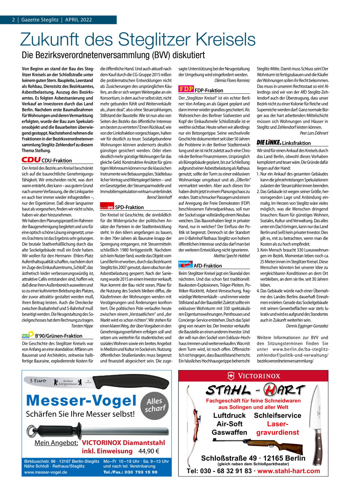 1 | Gazette Zehlendorf 2  |  Gazette Steglitz  |  April | April 2022 2022  Zukunft des Steglitzer Kreisels Die Bezirksverordnetenversammlung (BVV) diskutiert Von Beginn an stand der Bau des Steglitzer Kreisels an der Schloßstraße unter keinem guten Stern. Baupleite, Leerstand als Rohbau, Dienstsitz des Bezirksamtes, Asbestbelastung, Auszug des Bezirksamtes. Es folgten Asbestsanierung und Verkauf an Investoren durch das Land Berlin. Nachdem erste Baumaßnahmen für Wohnungen und deren Vermarktung erfolgten, wurde der Bau zum Spekulationsobjekt und die Bauarbeiten überwiegend gestoppt. Nachstehend nehmen die Fraktionen in der Bezirksverordnetenversammlung Steglitz-Zehlendorf zu diesem Thema Stellung.  CDU-Fraktion Der Anteil des Bezirks am Kreisel beschränkt sich auf die baurechtliche Genehmigungsfähigkeit. Wir entscheiden nicht, was dort wann entsteht, dies kann – aus gutem Grund nach unserer Verfassung, die die Linksparteien auch hier immer wieder infragestellen –, nur der Eigentümer. Daß dieser langsamer baut als vorgesehen, finden wir nicht schön, haben wir aber hinzunehmen. Wir haben den Planungsprozeß im Rahmen der Baugenehmigung begleitet und uns für eine optisch schöne Lösung eingesetzt, unseres Erachtens ist das Ergebnis sehr gelungen. Die brutale Stadtverhäßlichung durch das alte Sockelgebäude muß ein Ende haben. Wir wollen für den Hermann- Ehlers-Platz Aufenthaltsqualität schaffen, nachdem dort im Zuge des Einkaufszentrums„Schloß“, das ästhetisch leider verbesserungswürdig ist, attraktive Cafés entstanden sind, hoffen wir, daß diese ihren Außenbereich ausweiten und so zu einer kultivierten Belebung des Platzes, der zuvor attraktiv gestaltet werden muß, ihren Beitrag leisten. Auch die Dreckecke zwischen Busbahnhof und S-Bahnhof muß beseitigt werden. Die Neugestaltung des Sockelgeschosses hat dem Rechnung zu tragen. Torsten Hippe  B‘90/Grünen-Fraktion Die Geschichte des Steglitzer Kreisels war von Anfang an eine skandalöse: Affären um Bausenat und Architektin, zeitweise halbfertige Bauruine, explodierende Kosten für  die öffentliche Hand. Und auch aktuell nach dem Kauf durch die CG-Gruppe 2015 reißen die problematischen Entwicklungen nicht ab: Zusicherungen des ursprünglichen Käufers, an die er sich wegen Weitergabe an ein Konsortium, in dem auch er selbst sitzt, nicht mehr gebunden fühlt und Weiterverkäufe als „share deal“, also ohne Steuerzahlungen, Stillstand der Baustelle. Wie ist nun also von Seiten des Bezirks das öffentliche Interesse am besten zu vertreten? Einen Rückkauf, wie von der Linksfraktion vorgeschlagen, halten wir für deutlich zu teuer. Sozialgebundene Wohnungen können andernorts deutlich günstiger gesichert werden. Oder eben deutlich mehr günstige Wohnungen für das gleiche Geld. Konstruktive Ansätze für günstigen Wohnraum können nur die klassischen Instrumente wie Bebauungsplan, Städtebaulicher Vertrag und Mietspiegel bieten – und ein Gesetzgeber, der Steuersparmodelle und Immobilienspekulation wirksam unterbindet. Bernd Steinhoff Berlin  SPD-Fraktion  Der Kreisel ist Geschichte, die sinnbildlich für die Widersprüche der politischen Ansätze der Parteien in der Stadtentwicklung steht. In den 60ern angefangen zu bauen, in den 70er-Jahren als Bauruine knapp der Sprengung entgangen, mit Steuermitteln schließlich 1980 fertiggestellt. Nachdem sich kein Nutzer fand, wurde das Objekt vom Land Berlin erworben, durch das Bezirksamt Steglitz bis 2007 genutzt, dann obschon der Asbestbelastung gesperrt. Nach der Sanierung wurde 2015 an einen Investor verkauft. Nun kommt der Bau nicht voran, Pläne für die Nutzung des Sockels bleiben diffus, die KäuferInnen der Wohnungen werden mit Verzögerungen und Änderungen konfrontiert. Die politischen Pole verlaufen heute zwischen einem „Verstaatlichen“ und „der Markt wird es schon richten“. Wir stehen für einen klaren Weg, der über Vorgaben in den Genehmigungsverfahren erfolgen soll und setzen uns weiterhin für studentisches und soziales Wohnen sowie ein breites Angebot in Medizin und Kultur im Sockel ein. Nutzung öffentlichen Straßenlandes muss begrenzt und finanziell abgesichert sein. Die zuge sagte Unterstützung bei der Neugestaltung der Umgebung wird eingefordert werden. Olemia Flores Ramirez  FDP-Fraktion Der „Steglitzer Kreisel“ ist ein echter Berliner: Von Anfang an als Gigant geplant und dann immer wieder grandios gescheitert. Als Wahrzeichen des Berliner Südwesten und Kopf der Einkaufsmeile Schloßstraße ist er weithin sichtbar. Heute sehen wir allerdings nur ein Betongerippe. Seine wechselvolle Geschichte dokumentiert seit über 50 Jahren die Probleme in der Berliner Stadtentwicklung und sie ist nicht zuletzt auch eine Chronik der Berliner Finanzmiseren. Ursprünglich als Bürogebäude geplant, bis zur Schließung aufgrund seiner Asbestbelastung als Rathaus genutzt, sollte der Turm zu einer exklusiven Wohnanlage umgebaut und als „ÜBerlin“ vermarktet werden. Aber auch dieses Vorhaben droht jetzt in einem Planungschaos zu enden. Statt schmucker Passagen und einem auf Anregung der Freie Demokraten (FDP) beschlossenen Fahrradparkhaus, soll nun der Sockel sogar vollständig einem Neubau weichen. Das Bauvorhaben liegt in privater Hand, nur in welcher? Der Einfluss der Politik ist begrenzt. Dennoch ist der Standort am U-Bahnhof Rathaus Steglitz von hohem öffentlichen Interesse und das darf man bei der weiteren Entwicklung nicht ignorieren. Mathia Specht-Habbel Alternative für  Deutschland  AfD-Fraktion  Beim Steglitzer Kreisel jagt ein Skandal den nächsten. Und das schon fast traditionell: Baukosten-Explosionen, Träger-Pleiten, Politiker-Rücktritt, Asbest-Verseuchung, fragwürdige Weiterverkäufe – und immer wieder Stillstand auf der Baustelle! Zuletzt sollte ein exklusiver Wohnturm mit 330 spektakulären Eigentumswohnungen, Penthouses und Concierge-Service entstehen. Doch das Spiel ging von neuem los: Der Investor verkaufte die Baustelle an einen anderen Investor. Und der will nun den Sockel vom Exklusiv-Hochhaus trennen und weiterverkaufen. Was mit dem Turm wird, ist noch offen. Offensichtlich ist hingegen, dass Baustillstand herrscht. Ein hässliches Hochhausgerippe beherrscht  Steglitz-Mitte. Damit muss Schluss sein! Der Wohnturm ist fertigzubauen und die Käufer der Wohnungen sollen ihr Recht bekommen. Das muss in unserem Rechtsstaat so ein! Allerdings sind wir von der AfD Steglitz-Zehlendorf auch der Überzeugung, dass unser Bezirk nicht zu einer Kolonie für Reiche und Superreiche werden darf. Ganz normale Bürger aus der hart arbeitenden Mittelschicht müssen sich Wohnungen und Häuser in Steglitz und Zehlendorf leisten können. Peer Lars Döhnert  Linksfraktion Wir sind für einen Ankauf des Kreisels durch das Land Berlin, obwohl dieses Vorhaben kompliziert und teuer wäre. Die Gründe dafür liegen auf der Hand: 1. Nur ein Ankauf des gesamten Gebäudes kann die jahrzehntelangen Spekulationen zulasten der Steuerzahler:innen beenden. 2. Das Gebäude ist wegen seiner Größe, hervorragenden Lage und Anbindung einmalig. Im Herzen von Steglitz wäre vieles möglich, was die Menschen dringend brauchen: Raum für günstiges Wohnen, Soziales, Kultur und Verwaltung. Das alles unter ein Dach bringen, kann nur das Land Berlin und (will) kein privater Investor. Dies gilt es, mit zu betrachten, wenn man die Kosten als zu hoch empfindet. 3. Kein Mensch braucht 330 Luxuswohnungen im Bezirk. Momentan leben noch ca. 25 Mieter:innen im Steglitzer Kreisel. Diese Menschen könnten bei unserer Idee zu vergleichbaren Konditionen an dem Ort verbleiben, an dem sie tlw. seit 30 Jahren leben. 4. Das Gebäude würde nach einer Übernahme des Landes Berlins dauerhaft Einnahmen erzielen: Gerade das Sockelgebäude mit seinen Gewerbeflächen war stets lukrativ und wird es aufgrund des Standortes auch in Zukunft weiterhin sein. Dennis Egginger-Gonzalez Weitere Informationen zur BVV und den Sitzungsterminen finden Sie unter www.berlin.de/ba-steglitzzehlendorf/ politik-und-verwaltung/ bezirksverordnetenversammlung/  5 Euro  1.140 Zeichen pro Fraktion Alles   scharf Vorwort Schärfen Sie547 Ihre Messer selbst! CDU 1145 Grüne 1117 SpD Mein Angebot: 1189VICTORINOX Diamantstahl FDp 1168inkl. Einweisung 44,90 € Birkbuschstr. 86 · 12167 Berlin-Steglitz Mo – Fr 10 – 18 Uhr · Sa. 9 – 13 Uhr AfD 1155 Nähe Schloß · Rathaus/Steglitz und nach tel. Vereinbarung www.messer-vogel.de 1160 Tel./Fax.: 030 793 15 99 linke  Messer-Vogel  Fachgeschäft für feine Schneidwaren aus Solingen und aller Welt  Luftdruck Schleifservice Air-Soft LaserGaswaffen gravurdienst  Schloßstraße 49 · 12165 Berlin (gleich neben dem Schloßparktheater)  Tel: 030 - 68 32 91 83 · www.stahl-hart.com