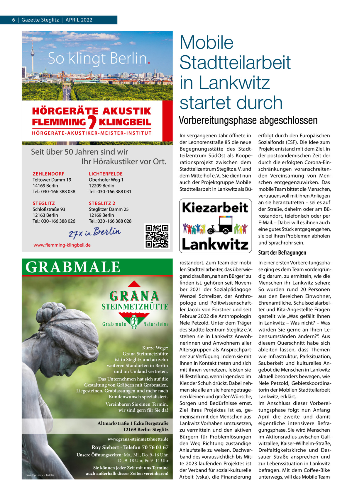 6  |  Gazette Steglitz  |  April 2022  Mobile Stadtteilarbeit in Lankwitz startet durch Vorbereitungsphase abgeschlossen Im vergangenen Jahr öffnete in der Leonorenstraße 85 die neue Begegnungsstätte des Stadtteilzentrum SüdOst als Kooperationsprojekt zwischen dem Stadtteilzentrum Steglitz e. V. und dem Mittelhof e. V.. Sie dient nun auch der Projektgruppe Mobile Stadtteilarbeit in Lankwitz als Bü Start der Befragungen  GRABMALE STEINMETZHÜTTE Grabmale  Natursteine  Kurze Wege: Grana Steinmetzhütte ist in Steglitz und an zehn weiteren Standorten in Berlin und im Umland vertreten. Das Unternehmen hat sich auf die Gestaltung von Gräbern mit Grabmalen, Liegesteinen, Grabfassungen und mehr nach Kundenwunsch spezialisiert. Vereinbaren Sie einen Termin, wir sind gern für Sie da!  Altmarkstraße 1 Ecke Bergstraße 12169 Berlin-Steglitz www.grana-steinmetzhuette.de  Roy Siebert · Telefon 70 76 03 67 Unsere Öffnungszeiten: Mo., Mi., Do. 9–16 Uhr, Di. 9–18 Uhr, Fr. 9–14 Uhr Foto: Eyetronic / Fotolia  erfolgt durch den Europäischen Sozialfonds (ESF). Die Idee zum Projekt entstand mit dem Ziel, in der postpandemischen Zeit der durch die erfolgten Corona-Einschränkungen voranschreitenden Vereinsamung von Menschen entgegenzuwirken. Das mobile Team bittet die Menschen, vertrauensvoll mit ihren Anliegen an sie heranzutreten – sei es auf der Straße, daheim oder am Bürostandort, telefonisch oder per E-Mail. – Dabei will es ihnen auch eine gutes Stück entgegengehen, sie bei ihren Problemen abholen und Sprachrohr sein.  Sie können jeder Zeit mit uns Termine auch außerhalb dieser Zeiten vereinbaren!  rostandort. Zum Team der mobilen Stadtteilarbeiter, das überwiegend draußen „nah am Bürger“ zu finden ist, gehören seit November 2021 der Sozialpädagoge Wenzel Schreiber, der Anthropologe und Politwissenschaftler Jacob von Forstner und seit Februar 2022 die Anthropologin Nele Petzold. Unter dem Träger des Stadtteilzentrum Steglitz e. V. stehen sie in Lankwitz Anwohnerinnen und Anwohnern aller Altersgruppen als Ansprechpartner zur Verfügung. Indem sie mit ihnen in Kontakt treten und sich mit ihnen vernetzen, leisten sie Hilfestellung, wenn irgendwo im Kiez der Schuh drückt. Dabei nehmen sie alle an sie herangetragenen kleinen und großen Wünsche, Sorgen und Bedürfnisse ernst. Ziel ihres Projektes ist es, gemeinsam mit den Menschen aus Lankwitz Vorhaben umzusetzen, zu vermitteln und den aktiven Bürgern für Problemlösungen den Weg Richtung zuständige Anlaufstelle zu weisen. Dachverband des voraussichtlich bis Mitte 2023 laufenden Projektes ist der Verband für sozial-kulturelle Arbeit (vska), die Finanzierung  In einer ersten Vorbereitungsphase ging es dem Team vordergründig darum, zu ermitteln, wie die Menschen ihr Lankwitz sehen: So wurden rund 20  Personen aus den Bereichen Einwohner, Ehrenamtliche, Schulsozialarbeiter und Kita-Angestellte Fragen gestellt wie „Was gefällt Ihnen in Lankwitz – Was nicht? – Was würden Sie gerne an Ihren Lebensumständen ändern?“. Aus diesem Querschnitt habe sich ableiten lassen, dass Themen wie Infrastruktur, Parksituation, Sauberkeit und kulturelles Angebot die Menschen in Lankwitz aktuell besonders bewegen, wie Nele Petzold, Gebietskoordinatorin der Mobilen Stadtteilarbeit Lankwitz, erklärt. Im Anschluss dieser Vorbereitungsphase folgt nun Anfang April die zweite und damit eigentliche intensivere Befragungsphase. Sie wird Menschen im Aktionsradius zwischen Gallwitzallee, Kaiser-Wilhelm-Straße, Dreifaltigkeitskirche und Dessauer Straße ansprechen und zur Lebenssituation in Lankwitz befragen. Mit dem Coffee-Bike unterwegs, will das Mobile Team