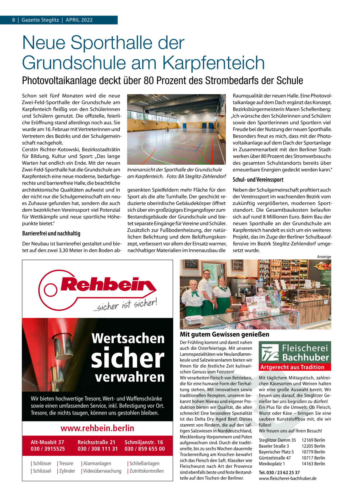 8  |  Gazette Steglitz  |  April 2022  Neue Sporthalle der Grundschule am Karpfenteich Photovoltaikanlage deckt über 80 Prozent des Strombedarfs der Schule Schon seit fünf Monaten wird die neue Zwei-Feld-Sporthalle der Grundschule am Karpfenteich fleißig von den Schülerinnen und Schülern genutzt. Die offizielle, feierliche Eröffnung stand allerdings noch aus. Sie wurde am 16. Februar mit Vertreterinnen und Vertretern des Bezirks und der Schulgemeinschaft nachgeholt. Cerstin Richter-Kotowski, Bezirksstadträtin für Bildung, Kultur und Sport: „Das lange Warten hat endlich ein Ende. Mit der neuen Zwei-Feld-Sporthalle hat die Grundschule am Karpfenteich eine neue moderne, bedarfsgerechte und barrierefreie Halle, die beachtliche architektonische Qualitäten aufweist und in der nicht nur die Schulgemeinschaft ein neues Zuhause gefunden hat, sondern die auch dem bezirklichen Vereinssport viel Potenzial für Wettkämpfe und neue sportliche Höhepunkte bietet.“  Barrierefrei und nachhaltig Der Neubau ist barrierefrei gestaltet und bietet auf den zwei 3,30 Meter in den Boden ab Innenansicht der Sporthalle der Grundschule am Karpfenteich.� Foto: BA Steglitz-Zehlendorf gesenkten Spielfeldern mehr Fläche für den Sport als die alte Turnhalle. Der geschickt reduzierte oberirdische Gebäudekörper öffnet sich über ein großzügiges Eingangsfoyer zum Bestandsgebäude der Grundschule und bietet separate Eingänge für Vereine und Schüler. Zusätzlich zur Fußbodenheizung, der natürlichen Belichtung und dem Belüftungskonzept, verbessert vor allem der Einsatz warmer, nachhaltiger Materialien im Innenausbau die  Raumqualität der neuen Halle. Eine Photovoltaikanlage auf dem Dach ergänzt das Konzept. Bezirksbürgermeisterin Maren Schellenberg: „Ich wünsche den Schülerinnen und Schülern sowie den Sportlerinnen und Sportlern viel Freude bei der Nutzung der neuen Sporthalle. Besonders freut es mich, dass mit der Photovoltaikanlage auf dem Dach der Sportanlage in Zusammenarbeit mit den Berliner Stadtwerken über 80 Prozent des Stromverbrauchs des gesamten Schulstandorts bereits über erneuerbare Energien gedeckt werden kann.“  Schul- und Vereinssport Neben der Schulgemeinschaft profitiert auch der Vereinssport im wachsenden Bezirk vom zukünftig vergrößerten, modernen Sportstandort. Die Gesamtbaukosten belaufen sich auf rund 8 Millionen Euro. Beim Bau der neuen Sporthalle an der Grundschule am Karpfenteich handelt es sich um ein weiteres Projekt, das im Zuge der Berliner Schulbauoffensive im Bezirk Steglitz-Zehlendorf umgesetzt wurde. Anzeige  Wertsachen  sicher verwahren  Wir bieten hochwertige Tresore, Wert- und Waffenschränke sowie einen umfassenden Service, inkl. Befestigung vor Ort. Tresore, die nichts taugen, können uns gestohlen bleiben.  www.rehbein.berlin Alt-Moabit 37 030 / 3915525 | Schlösser | Schlüssel  | Tresore | Zylinder  Reichsstraße 21 030 / 308 111 31 | Alarmanlagen | Videoüberwachung  Schmiljanstr. 16 030 / 859 655 00 | Schließanlagen | Zutrittskontrollen  Mit gutem Gewissen genießen Der Frühling kommt und damit nahen auch die Osterfeiertage. Mit unseren Lammspezialitäten wie Neulandlammkeule und Salzwiesenlamm bieten wir Ihnen für die festliche Zeit kulinarischen Genuss vom Feinsten! Wir verarbeiten Fleisch von Betrieben, die für eine humane Form der Tierhaltung stehen. Mit innovativen sowie traditionellen Rezepten, unserem bekannt hohen Niveau und eigener Produktion bieten wir Qualität, die allen schmeckt! Eine besondere Spezialität ist das Delta Dry Aged Beef. Dieses stammt von Rindern, die auf den saftigen Salzwiesen in Norddeutschland, Mecklenburg-Vorpommern und Polen aufgewachsen sind. Durch die traditionelle, bis zu sechs Wochen dauernde Trockenreifung am Knochen bewahrt sich das Fleisch den Saft. Klassiker wie Fleischwurst nach Art der Provence sind ebenfalls beste und feste Bestandteile auf den Tischen der Berliner.  Artgerecht aus Tradition Mit täglichem Mittagstisch, zahlreichen Käsesorten und Weinen halten wir eine große Auswahl bereit. Wir freuen uns darauf, die Steglitzer Genießer bei uns begrüßen zu dürfen! Ein Plus für die Umwelt: Ob Fleisch, Wurst oder Käse – bringen Sie eine saubere Kunststoffbox mit, die wir füllen! Wir freuen uns auf Ihren Besuch! Steglitzer Damm 35 Baseler Straße 3 Bayerischer Platz 5 Güntzelstraße 47 Mexikoplatz 1  12169 Berlin 12205 Berlin 10779 Berlin 10717 Berlin 14163 Berlin  Tel. 030 / 23 62 25 37 www.fleischerei-bachhuber.de