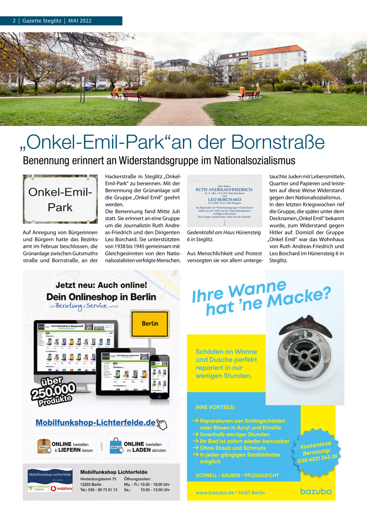 2  |  Gazette Steglitz  |  Mai 2022  „Onkel-Emil-Park“an der Bornstraße Benennung erinnert an Widerstandsgruppe im Nationalsozialismus  auf anregung von Bürgerinnen und Bürgern hatte das Bezirksamt im Februar beschlossen, die Grünanlage zwischen Gutsmuthsstraße und Bornstraße, an der  Hackerstraße in Steglitz „OnkelEmil-Park“ zu benennen. Mit der Benennung der Grünanlage soll die Gruppe „Onkel Emil“ geehrt werden. Die Benennung fand Mitte Juli statt. Sie erinnert an eine Gruppe um die Journalistin Ruth andreas-Friedrich und den Dirigenten Leo Borchard. Sie unterstützten von 1938 bis 1945 gemeinsam mit Gleichgesinnten von den Nationalsozialisten verfolgte Menschen.  tauchte Juden mit Lebensmitteln, Quartier und Papieren und leisteRUTH ANDREAS-FRIEDRICH ten auf diese Weise Widerstand 23. 9. 1901–17.9.1977 Schriftstellerin und gegen den Nationalsozialismus. LEO BORCHARD 31.3.1899–23.8. 1945 Dirigent in den letzten Kriegswochen rief Als Begründer der Widerstandsgruppe »Onkel Emil« halfen sie seit 1938 von den Nationalsozialisten die Gruppe, die später unter dem verfolgten Menschen. Die Gruppe »Onkel Emil« hatte hier ihr Domizil Decknamen „Onkel Emil“ bekannt wurde, zum Widerstand gegen Gedenktafel am Haus Hünensteig Hitler auf. Domizil der Gruppe 6 in Steglitz. „Onkel Emil“ war das Wohnhaus von Ruth andreas-Friedrich und aus Menschlichkeit und Protest Leo Borchard im Hünensteig 6 in versorgten sie vor allem unterge- Steglitz. Hier lebten  KPM