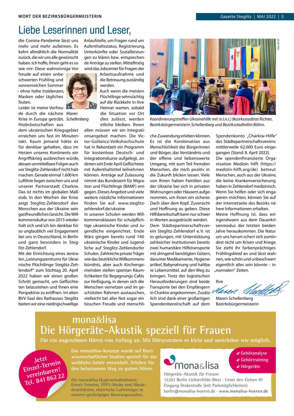 WORT DER BEZIRKSBÜRGERMEISTERIN  Gazette Gazette Zehlendorf  |  Mai Steglitz  |  Mai 2022  |  3 2022  |  1  Foto: Uwe Steinert  die Corona-Pandemie lässt uns anlaufstelle, um Fragen rund um mehr und mehr aufatmen. Es aufenthaltsstatus, Registrierung, kehrt allmählich die Normalität Unterkünfte oder Sozialleistunzurück, die wir uns alle gewünscht gen zu klären bzw. entsprechenhaben. ich hoffe, ihnen geht es so de anträge zu stellen. Mittelfristig wie mir: Diese wahnsinnige Vor- wird das Jobcenter für Fragen der freude auf einen unbearbeitsaufnahme und schwerten Frühling und die Betreuung zuständig sonnenreichen Sommer werden. – ohne hohe inzidenzen, auch wenn die meisten Flüchtlinge sehnsüchtig Masken oder tägliches Testen. auf die Rückkehr in ihre Heimat warten, sobald Leider ist meine Vorfreude durch die nächste Maren die Situation vor Ort Krise in Europa getrübt. Schellenberg dies zulässt, werden Hiobsbotschaften aus etliche bleiben. ihnen dem ukrainischen Kriegsgebiet allen müssen wir ein integratierreichen uns fast im Minuten- onsangebot machen. Die Victakt. Kaum jemand hätte es tor-Gollancz-Volkshochschule für denkbar gehalten, dass im hat in Rekordzeit ein Programm Herzen unseres Kontinents ein für kostenlose Deutsch- und angriffskrieg ausbrechen würde, integrationskurse aufgelegt, an dessen unmittelbare Folgen auch denen seit Ende april Geflüchtete vor Steglitz-Zehlendorf nicht halt- mit aufenthaltstitel teilnehmen machen. Gerade einmal 1.600 km können. anträge auf Zulassung Luftlinie liegen zwischen uns und nimmt das Bundesamt für Migraunserer Partnerstadt Charkiw. tion und Flüchtlinge (BaMF) entDas ist nichts im globalen Maß- gegen. Dieses angebot und viele stab. in den Wochen der Krise weitere nützliche informationen zeigt Steglitz-Zehlendorf den finden Sie auf: www.steglitzMenschen aus der Ukraine sein zehlendorf.de/ukraine gastfreundliches Gesicht. Die Will- in unseren Schulen werden Willkommenskultur von 2015 wieder- kommensklassen für schulpflichholt sich und ich bin dankbar für tige ukrainische Kinder und Juso unglaublich viel Engagement gendliche eingerichtet. Ende bei uns in Deutschland, in Berlin März gingen bereits rund 140 und ganz besonders in Steg- ukrainische Kinder und Jugendlitz-Zehlendorf. liche auf Steglitz-Zehlendorfer Mit der Einrichtung eines zentra- Schulen. Zahlreiche private Träger len „Leistungszentrums für Ukrai- wie das bezirkliche Willkommensnische Flüchtlinge Steglitz-Zeh- bündnis, aber auch Kirchengelendorf“ zum Stichtag 20. april meinden stellen spontan Räum2022 haben wir einen großen lichkeiten für Begegnungs-Cafés Schritt gemacht, um Geflüchte- zur Verfügung, in denen sich die ten beizustehen und ihnen eine Menschen vernetzen und im gePerspektive zu eröffnen. im alten schützten Rahmen austauschen, BVV-Saal des Rathauses Steglitz vielleicht bei aller Not sogar ein bieten wir eine niedrigschwellige bisschen Freude und menschli Foto: BA SZ  Liebe Leserinnen und Leser,  Die mona lisa Hygienemaßnahmen: Einzel-Termine, FFP2-Maske und Händedesinfektion, elektrische Luftreiniger in unseren großzügigen Beratungsstudios.  Koordinierungstreﬀen Ukrainehilfe mit (v.l.n.r.) Bezirksstadtrat Richter, Bezirksbürgermeisterin Schellenberg und Bezirksstadträtin Böhm. che Zuwendung erleben können. Spendenkonto „Charkiw-Hilfe“ Es ist die Kombination aus des Städtepartnerschaftsvereins Menschlichkeit der Bürgerinnen mittlerweile 62.000  Euro eingeund Bürger, das Verständnis und gangen (Stand: 8. april 2022). der offene und liebenswerte Die spendenfinanzierte OrgaUmgang, mit zum Teil fremden nisation Medizin hilft (https:// Menschen, die mich positiv in medizin-hilft.org/de) betreut die Zukunft blicken lassen. Viele Menschen, auch aus der Ukraine, von ihnen haben Familien aus die keine Krankenversicherung der Ukraine bei sich in privaten haben in Zehlendorf medizinisch. Wohnungen oder Häusern aufge- Wenn Sie helfen oder sich enganommen, um ihnen ein sicheres gieren möchten, können Sie auf Dach über dem Kopf, Zuversicht der internetseite des Bezirks näund Hoffnung zu geben. Diese here informationen erhalten. Hilfsbereitschaft kann nur schwer Meine Hoffnung ist, dass wir in Worten ausgedrückt werden. irgendwann aus dem DauerkriDem Städtepartnerschaftsver- senmodus der letzten beiden ein Steglitz-Zehlendorf e. V. ist Jahre herauskommen. Die Natur es gelungen, mit Unterstützung um uns herum schert sich zuminzahlreicher institutionen bereits dest nicht um Krisen und Kriege. zwei humanitäre Hilfstransporte Sie zieht ihr farbenprächtiges mit dringend benötigten Gütern, Frühlingskleid an und lässt erahdarunter Medikamente, Hygiene- nen, wie schön und unbeschwert artikel, Babynahrung und haltba- eigentlich alles sein könnte – in re Lebensmittel, auf den Weg zu „normalen“ Zeiten. bringen. Trotz der logistischen   Herausforderungen sind beide ihre Transporte bei den Empfängern   in Charkiw angekommen. Zusätz-   lich sind dank einer großartigen Maren Schellenberg Spendenbereitschaft auf dem Bezirksbürgermeisterin